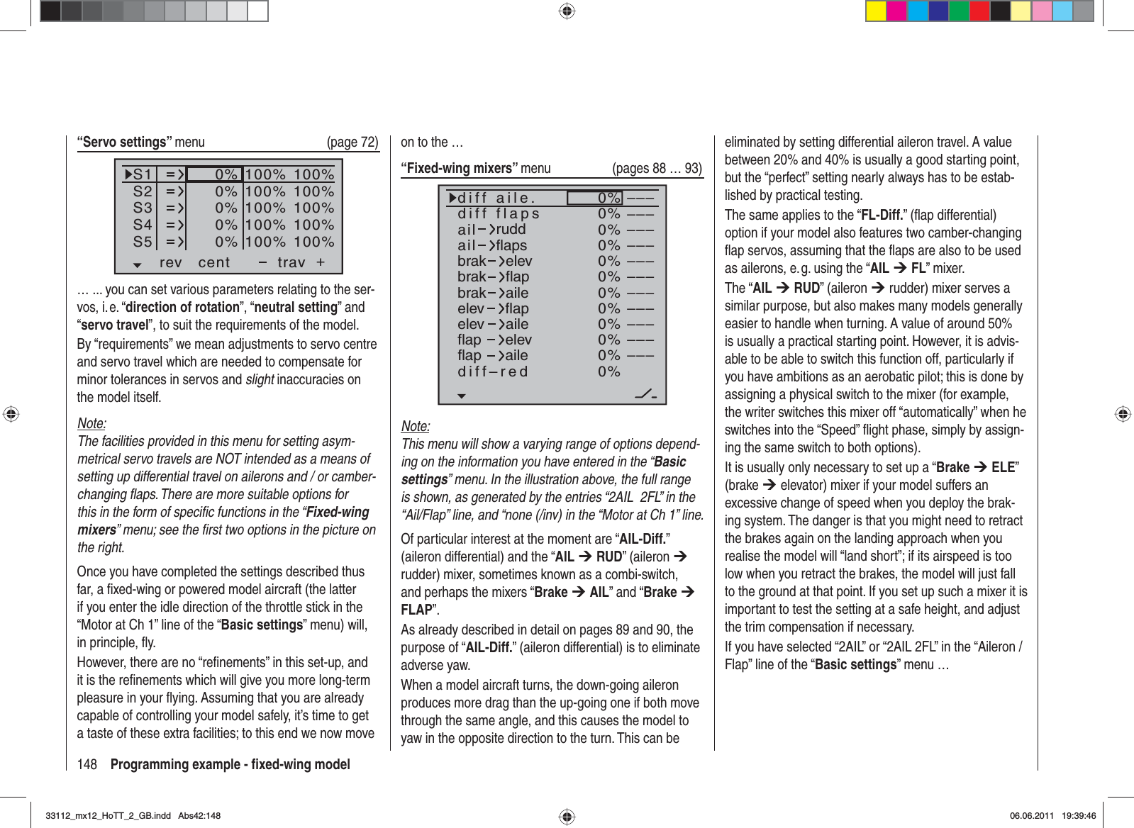 148 Programming example - ﬁ xed-wing model“Servo settings” menu (page 72)S1S2S3rev cent +trav0%0%0%100% 100%100% 100%100% 100%0%0%100% 100%100% 100%S4S5… ... you can set various parameters relating to the ser-vos, i. e. “direction of rotation”, “neutral setting” and “servo travel”, to suit the requirements of the model.By “requirements” we mean adjustments to servo centre and servo travel which are needed to compensate for minor tolerances in servos and slight inaccuracies on the model itself.Note:The facilities provided in this menu for setting asym-metrical servo travels are NOT intended as a means of setting up differential travel on ailerons and / or camber-changing ﬂ aps. There are more suitable options for this in the form of speciﬁ c functions in the “Fixed-wing mixers” menu; see the ﬁ rst two options in the picture on the right.Once you have completed the settings described thus far, a ﬁ xed-wing or powered model aircraft (the latter if you enter the idle direction of the throttle stick in the “Motor at Ch 1” line of the “Basic settings” menu) will, in principle, ﬂ y.However, there are no “reﬁ nements” in this set-up, and it is the reﬁ nements which will give you more long-term pleasure in your ﬂ ying. Assuming that you are already capable of controlling your model safely, it’s time to get a taste of these extra facilities; to this end we now move on to the …“Fixed-wing mixers” menu (pages 88 … 93)0%0%0%0%0%0%0%0%0%0%0%0%–––––––––––––––––––––––––––––––––ailaildiff aile.ruddflapsbrakbrakbrakelevflapaileelevelevflapflapaileelevflapdiff–redailediff flapsNote:This menu will show a varying range of options depend-ing on the information you have entered in the “Basicsettings” menu. In the illustration above, the full range is shown, as generated by the entries “2AIL  2FL” in the “Ail/Flap” line, and “none (/inv) in the “Motor at Ch 1” line.Of particular interest at the moment are “AIL-Diff.”(aileron differential) and the “AIL ¼RUD” (aileron ¼rudder) mixer, sometimes known as a combi-switch, and perhaps the mixers “Brake ¼AIL” and “Brake ¼FLAP”.As already described in detail on pages 89 and 90, the purpose of “AIL-Diff.” (aileron differential) is to eliminate adverse yaw.When a model aircraft turns, the down-going aileron produces more drag than the up-going one if both move through the same angle, and this causes the model to yaw in the opposite direction to the turn. This can be eliminated by setting differential aileron travel. A value between 20% and 40% is usually a good starting point, but the “perfect” setting nearly always has to be estab-lished by practical testing.The same applies to the “FL-Diff.” (ﬂ ap differential) option if your model also features two camber-changing ﬂ ap servos, assuming that the ﬂ aps are also to be used as ailerons, e. g. using the “AIL ¼FL” mixer.The “AIL ¼RUD” (aileron ¼ rudder) mixer serves a similar purpose, but also makes many models generally easier to handle when turning. A value of around 50% is usually a practical starting point. However, it is advis-able to be able to switch this function off, particularly if you have ambitions as an aerobatic pilot; this is done by assigning a physical switch to the mixer (for example, the writer switches this mixer off “automatically” when he switches into the “Speed” ﬂ ight phase, simply by assign-ing the same switch to both options).It is usually only necessary to set up a “Brake ¼ELE”(brake ¼ elevator) mixer if your model suffers an excessive change of speed when you deploy the brak-ing system. The danger is that you might need to retract the brakes again on the landing approach when you realise the model will “land short”; if its airspeed is too low when you retract the brakes, the model will just fall to the ground at that point. If you set up such a mixer it is important to test the setting at a safe height, and adjust the trim compensation if necessary.If you have selected “2AIL” or “2AIL 2FL” in the “Aileron / Flap” line of the “Basic settings” menu …33112_mx12_HoTT_2_GB.indd Abs42:14833112_mx12_HoTT_2_GB.indd   Abs42:14806.06.2011 19:39:4606.06.2011   19:39:46