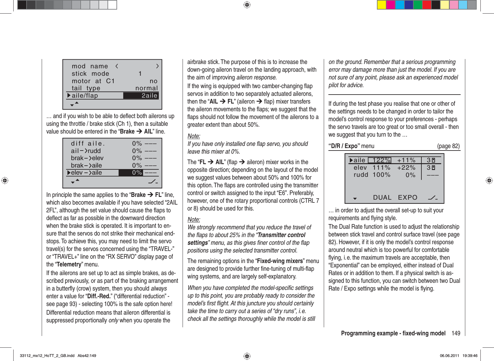 149Programming example - ﬁ xed-wing modelstick  modemotor  at  C11notail  type normalaile/flapmod  name2aile… and if you wish to be able to deﬂ ect both ailerons up using the throttle / brake stick (Ch 1), then a suitable value should be entered in the “Brake ¼AIL” line.0%0%0%0%–––––––––––––––0%aildiff aile.ruddbrakbrakelevaileelev aileIn principle the same applies to the “Brake ¼FL” line, which also becomes available if you have selected “2AIL 2FL”, although the set value should cause the ﬂ aps to deﬂ ect as far as possible in the downward direction when the brake stick is operated. It is important to en-sure that the servos do not strike their mechanical end-stops. To achieve this, you may need to limit the servo travel(s) for the servos concerned using the “TRAVEL-” or “TRAVEL+” line on the “RX SERVO” display page of the “Telemetry” menu.If the ailerons are set up to act as simple brakes, as de-scribed previously, or as part of the braking arrangement in a butterﬂ y (crow) system, then you should alwaysenter a value for “Diff.-Red.” (“differential reduction” - see page 93) - selecting 100% is the safe option here!Differential reduction means that aileron differential is suppressed proportionally only when you operate the airbrake stick. The purpose of this is to increase the down-going aileron travel on the landing approach, with the aim of improving aileron response.If the wing is equipped with two camber-changing ﬂ ap servos in addition to two separately actuated ailerons, then the “AIL ¼FL” (aileron ¼ ﬂ ap) mixer transfers the aileron movements to the ﬂ aps; we suggest that the ﬂ aps should not follow the movement of the ailerons to a greater extent than about 50%.Note:If you have only installed one ﬂ ap servo, you should leave this mixer at 0%.The “FL ¼AIL” (ﬂ ap ¼ aileron) mixer works in the opposite direction; depending on the layout of the model we suggest values between about 50% and 100% for this option. The ﬂ aps are controlled using the transmitter control or switch assigned to the input “E6”. Preferably, however, one of the rotary proportional controls (CTRL 7 or 8) should be used for this.Note:We strongly recommend that you reduce the travel of the ﬂ aps to about 25% in the “Transmitter control settings” menu, as this gives ﬁ ner control of the ﬂ ap positions using the selected transmitter control.The remaining options in the “Fixed-wing mixers” menu are designed to provide further ﬁ ne-tuning of multi-ﬂ ap wing systems, and are largely self-explanatory.When you have completed the model-speciﬁ c settings up to this point, you are probably ready to consider the model’s ﬁ rst ﬂ ight. At this juncture you should certainly take the time to carry out a series of “dry runs”, i. e. check all the settings thoroughly while the model is still on the ground. Remember that a serious programming error may damage more than just the model. If you are not sure of any point, please ask an experienced model pilot for advice.If during the test phase you realise that one or other of the settings needs to be changed in order to tailor the model’s control response to your preferences - perhaps the servo travels are too great or too small overall - then we suggest that you turn to the … “D/R / Expo” menu   (page 82)122%100%111%+11%0%aileelevruddDUAL EXPO33–––+22%normal… in order to adjust the overall set-up to suit your requirements and ﬂ ying style.The Dual Rate function is used to adjust the relationship between stick travel and control surface travel (see page 82). However, if it is only the model’s control response around neutral which is too powerful for comfortable ﬂ ying, i. e. the maximum travels are acceptable, then “Exponential” can be employed, either instead of Dual Rates or in addition to them. If a physical switch is as-signed to this function, you can switch between two Dual Rate / Expo settings while the model is ﬂ ying.33112_mx12_HoTT_2_GB.indd Abs42:14933112_mx12_HoTT_2_GB.indd   Abs42:14906.06.2011 19:39:4606.06.2011   19:39:46