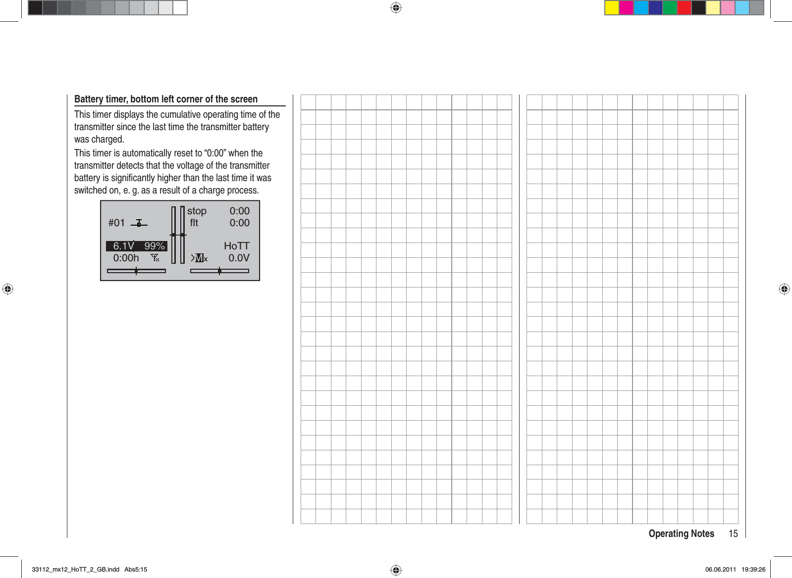 15Operating NotesBattery timer, bottom left corner of the screenThis timer displays the cumulative operating time of the transmitter since the last time the transmitter battery was charged.This timer is automatically reset to “0:00” when the transmitter detects that the voltage of the transmitter battery is signiﬁ cantly higher than the last time it was switched on, e. g. as a result of a charge process.GRAUBELE#010:00hstop flt«normal   »K780:000:000.0V6.1V 99% HoTTMx33112_mx12_HoTT_2_GB.indd Abs5:1533112_mx12_HoTT_2_GB.indd   Abs5:1506.06.2011 19:39:2606.06.2011   19:39:26