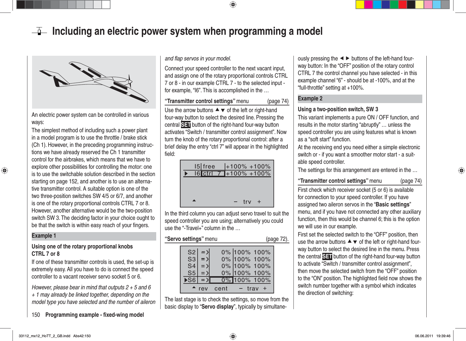 150 Programming example - ﬁ xed-wing modelIncluding an electric power system when programming a modelAn electric power system can be controlled in various ways:The simplest method of including such a power plant in a model program is to use the throttle / brake stick (Ch 1). However, in the preceding programming instruc-tions we have already reserved the Ch 1 transmitter control for the airbrakes, which means that we have to explore other possibilities for controlling the motor: one is to use the switchable solution described in the section starting on page 152, and another is to use an alterna-tive transmitter control. A suitable option is one of the two three-position switches SW 4/5 or 6/7, and another is one of the rotary proportional controls CTRL 7 or 8. However, another alternative would be the two-position switch SW 3. The deciding factor in your choice ought to be that the switch is within easy reach of your ﬁ ngers.Example 1Using one of the rotary proportional knobs CTRL 7 or 8If one of these transmitter controls is used, the set-up is extremely easy. All you have to do is connect the speed controller to a vacant receiver servo socket 5 or 6.However, please bear in mind that outputs 2 + 5 and 6 + 1 may already be linked together, depending on the model type you have selected and the number of aileron and ﬂ ap servos in your model.Connect your speed controller to the next vacant input, and assign one of the rotary proportional controls CTRL 7 or 8 - in our example CTRL 7 - to the selected input - for example, “I6”. This is accomplished in the …“Transmitter control settings” menu (page 74)Use the arrow buttons cd of the left or right-hand four-way button to select the desired line. Pressing the central SET button of the right-hand four-way button activates “Switch / transmitter control assignment”. Now turn the knob of the rotary proportional control: after a brief delay the entry “ctrl 7” will appear in the highlighted ﬁ eld:I5I6+trvctrl  7+100% +100%+100%+100%freeIn the third column you can adjust servo travel to suit the speed controller you are using; alternatively you could use the “-Travel+” column in the …“Servo settings” menu   (page 72).S2S3S4rev cent +trav0%0%0%100% 100%100% 100%100% 100%0%0%100% 100%100% 100%S5S6The last stage is to check the settings, so move from the basic display to “Servo display”, typically by simultane-ously pressing the ef buttons of the left-hand four-way button: In the “OFF” position of the rotary control CTRL 7 the control channel you have selected - in this example channel “6” - should be at -100%, and at the “full-throttle” setting at +100%.Example 2Using a two-position switch, SW 3This variant implements a pure ON / OFF function, and results in the motor starting “abruptly” … unless the speed controller you are using features what is known as a “soft start” function.At the receiving end you need either a simple electronic switch or - if you want a smoother motor start - a suit-able speed controller.The settings for this arrangement are entered in the …“Transmitter control settings” menu   (page 74)First check which receiver socket (5 or 6) is available for connection to your speed controller. If you have assigned two aileron servos in the “Basic settings”menu, and if you have not connected any other auxiliary function, then this would be channel 6; this is the option we will use in our example.First set the selected switch to the “OFF” position, then use the arrow buttons cd of the left or right-hand four-way button to select the desired line in the menu. Press the central SET button of the right-hand four-way button to activate “Switch / transmitter control assignment”, then move the selected switch from the “OFF” position to the “ON” position. The highlighted ﬁ eld now shows the switch number together with a symbol which indicates the direction of switching:33112_mx12_HoTT_2_GB.indd Abs42:15033112_mx12_HoTT_2_GB.indd   Abs42:15006.06.2011 19:39:4606.06.2011   19:39:46