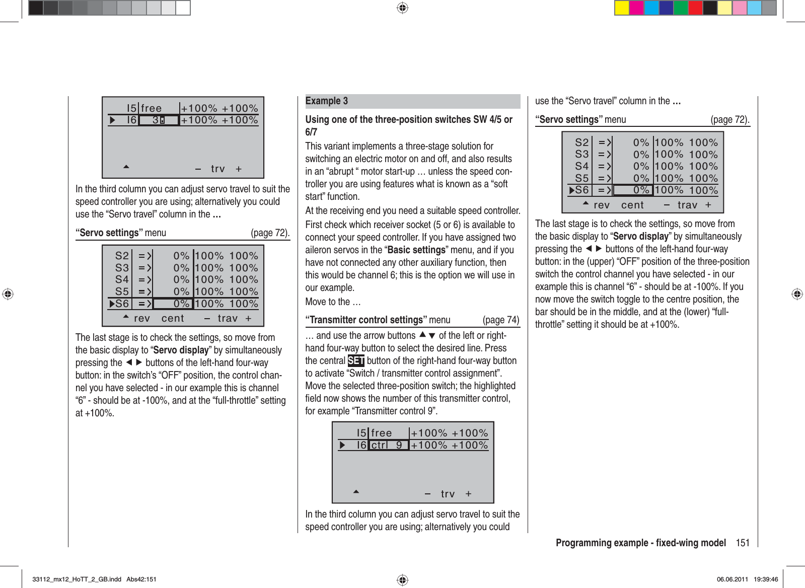 151Programming example - ﬁ xed-wing modelExample 3Using one of the three-position switches SW 4/5 or 6/7This variant implements a three-stage solution for switching an electric motor on and off, and also results in an “abrupt “ motor start-up … unless the speed con-troller you are using features what is known as a “soft start” function.At the receiving end you need a suitable speed controller.First check which receiver socket (5 or 6) is available to connect your speed controller. If you have assigned two aileron servos in the “Basic settings” menu, and if you have not connected any other auxiliary function, then this would be channel 6; this is the option we will use in our example.Move to the …“Transmitter control settings” menu (page 74)… and use the arrow buttons cd of the left or right-hand four-way button to select the desired line. Press the central SET button of the right-hand four-way button to activate “Switch / transmitter control assignment”. Move the selected three-position switch; the highlighted ﬁ eld now shows the number of this transmitter control, for example “Transmitter control 9”.I5I6+trvctrl  9+100% +100%+100%+100%freeIn the third column you can adjust servo travel to suit the speed controller you are using; alternatively you could I5I6+trv+100% +100%+100%+100%free3In the third column you can adjust servo travel to suit the speed controller you are using; alternatively you could use the “Servo travel” column in the …“Servo settings” menu   (page 72).S2S3S4rev cent +trav0%0%0%100% 100%100% 100%100% 100%0%0%100% 100%100% 100%S5S6The last stage is to check the settings, so move from the basic display to “Servo display” by simultaneously pressing the ef buttons of the left-hand four-way button: in the switch’s “OFF” position, the control chan-nel you have selected - in our example this is channel “6” - should be at -100%, and at the “full-throttle” setting at +100%.use the “Servo travel” column in the …“Servo settings” menu   (page 72).S2S3S4rev cent +trav0%0%0%100% 100%100% 100%100% 100%0%0%100% 100%100% 100%S5S6The last stage is to check the settings, so move from the basic display to “Servo display” by simultaneously pressing the ef buttons of the left-hand four-way button: in the (upper) “OFF” position of the three-position switch the control channel you have selected - in our example this is channel “6” - should be at -100%. If you now move the switch toggle to the centre position, the bar should be in the middle, and at the (lower) “full-throttle” setting it should be at +100%.33112_mx12_HoTT_2_GB.indd Abs42:15133112_mx12_HoTT_2_GB.indd   Abs42:15106.06.2011 19:39:4606.06.2011   19:39:46