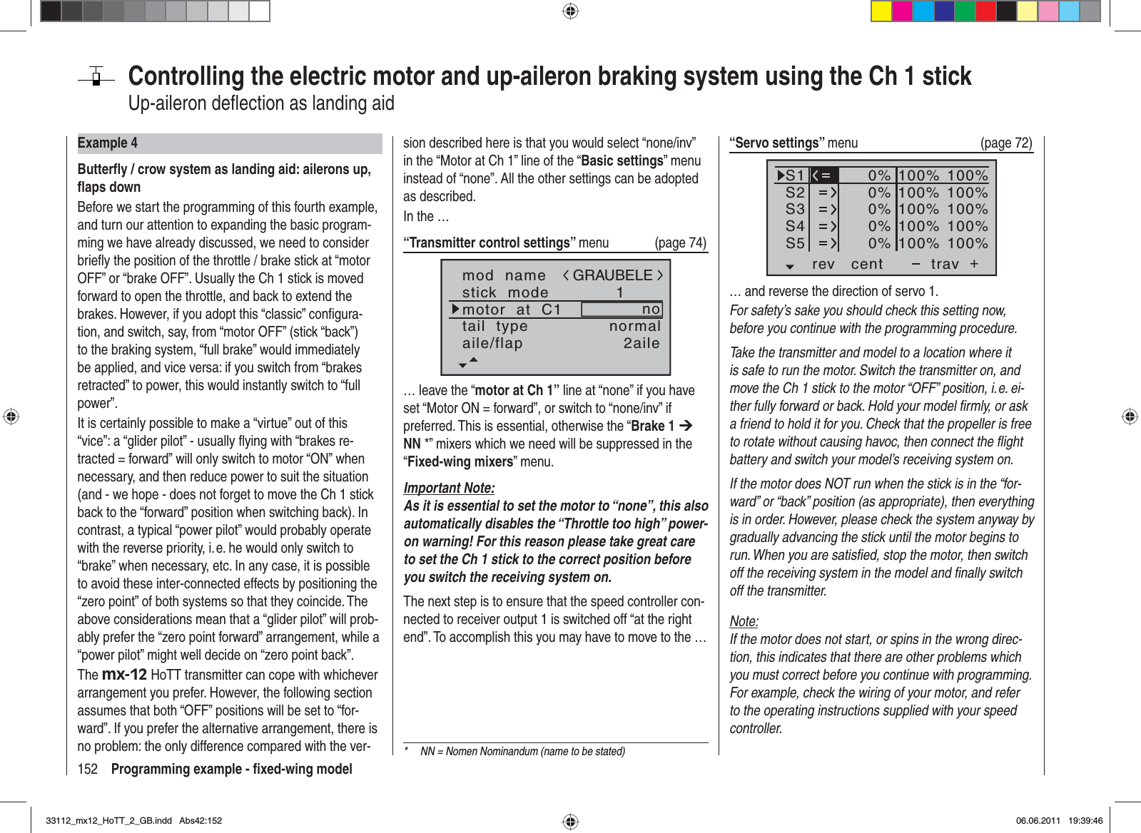 152 Programming example - ﬁ xed-wing modelControlling the electric motor and up-aileron braking system using the Ch 1 stick Up-aileron deﬂ ection as landing aidExample 4Butterﬂ y / crow system as landing aid: ailerons up, ﬂ aps downBefore we start the programming of this fourth example, and turn our attention to expanding the basic program-ming we have already discussed, we need to consider brieﬂ y the position of the throttle / brake stick at “motor OFF” or “brake OFF”. Usually the Ch 1 stick is moved forward to open the throttle, and back to extend the brakes. However, if you adopt this “classic” conﬁ gura-tion, and switch, say, from “motor OFF” (stick “back”) to the braking system, “full brake” would immediately be applied, and vice versa: if you switch from “brakes retracted” to power, this would instantly switch to “full power”.It is certainly possible to make a “virtue” out of this “vice”: a “glider pilot” - usually ﬂ ying with “brakes re-tracted = forward” will only switch to motor “ON” when necessary, and then reduce power to suit the situation (and - we hope - does not forget to move the Ch 1 stick back to the “forward” position when switching back). In contrast, a typical “power pilot” would probably operate with the reverse priority, i. e. he would only switch to “brake” when necessary, etc. In any case, it is possible to avoid these inter-connected effects by positioning the “zero point” of both systems so that they coincide. The above considerations mean that a “glider pilot” will prob-ably prefer the “zero point forward” arrangement, while a “power pilot” might well decide on “zero point back”.The mx-12 HoTT transmitter can cope with whichever arrangement you prefer. However, the following section assumes that both “OFF” positions will be set to “for-ward”. If you prefer the alternative arrangement, there is no problem: the only difference compared with the ver-sion described here is that you would select “none/inv” in the “Motor at Ch 1” line of the “Basic settings” menu instead of “none”. All the other settings can be adopted as described.In the …“Transmitter control settings” menu (page 74)mod  namestick  modemotor  at  C11notail  type normalGRAUBELEaile/flap 2aile… leave the “motor at Ch 1” line at “none” if you have set “Motor ON = forward”, or switch to “none/inv” if preferred. This is essential, otherwise the “Brake 1 ¼NN *” mixers which we need will be suppressed in the “Fixed-wing mixers” menu.Important Note:As it is essential to set the motor to “none”, this also automatically disables the “Throttle too high” power-on warning! For this reason please take great care to set the Ch 1 stick to the correct position before you switch the receiving system on.The next step is to ensure that the speed controller con-nected to receiver output 1 is switched off “at the right end”. To accomplish this you may have to move to the …“Servo settings” menu   (page 72)S1S2S3rev cent +trav0%0%0%100% 100%100% 100%100% 100%0%0%100% 100%100% 100%S4S5… and reverse the direction of servo 1.For safety’s sake you should check this setting now, before you continue with the programming procedure.Take the transmitter and model to a location where it is safe to run the motor. Switch the transmitter on, and move the Ch 1 stick to the motor “OFF” position, i. e. ei-ther fully forward or back. Hold your model ﬁ rmly, or ask a friend to hold it for you. Check that the propeller is free to rotate without causing havoc, then connect the ﬂ ight battery and switch your model’s receiving system on.If the motor does NOT run when the stick is in the “for-ward” or “back” position (as appropriate), then everything is in order. However, please check the system anyway by gradually advancing the stick until the motor begins to run. When you are satisﬁ ed, stop the motor, then switch off the receiving system in the model and ﬁ nally switch off the transmitter.Note:If the motor does not start, or spins in the wrong direc-tion, this indicates that there are other problems which you must correct before you continue with programming. For example, check the wiring of your motor, and refer to the operating instructions supplied with your speed controller.*  NN = Nomen Nominandum (name to be stated)33112_mx12_HoTT_2_GB.indd Abs42:15233112_mx12_HoTT_2_GB.indd   Abs42:15206.06.2011 19:39:4606.06.2011   19:39:46