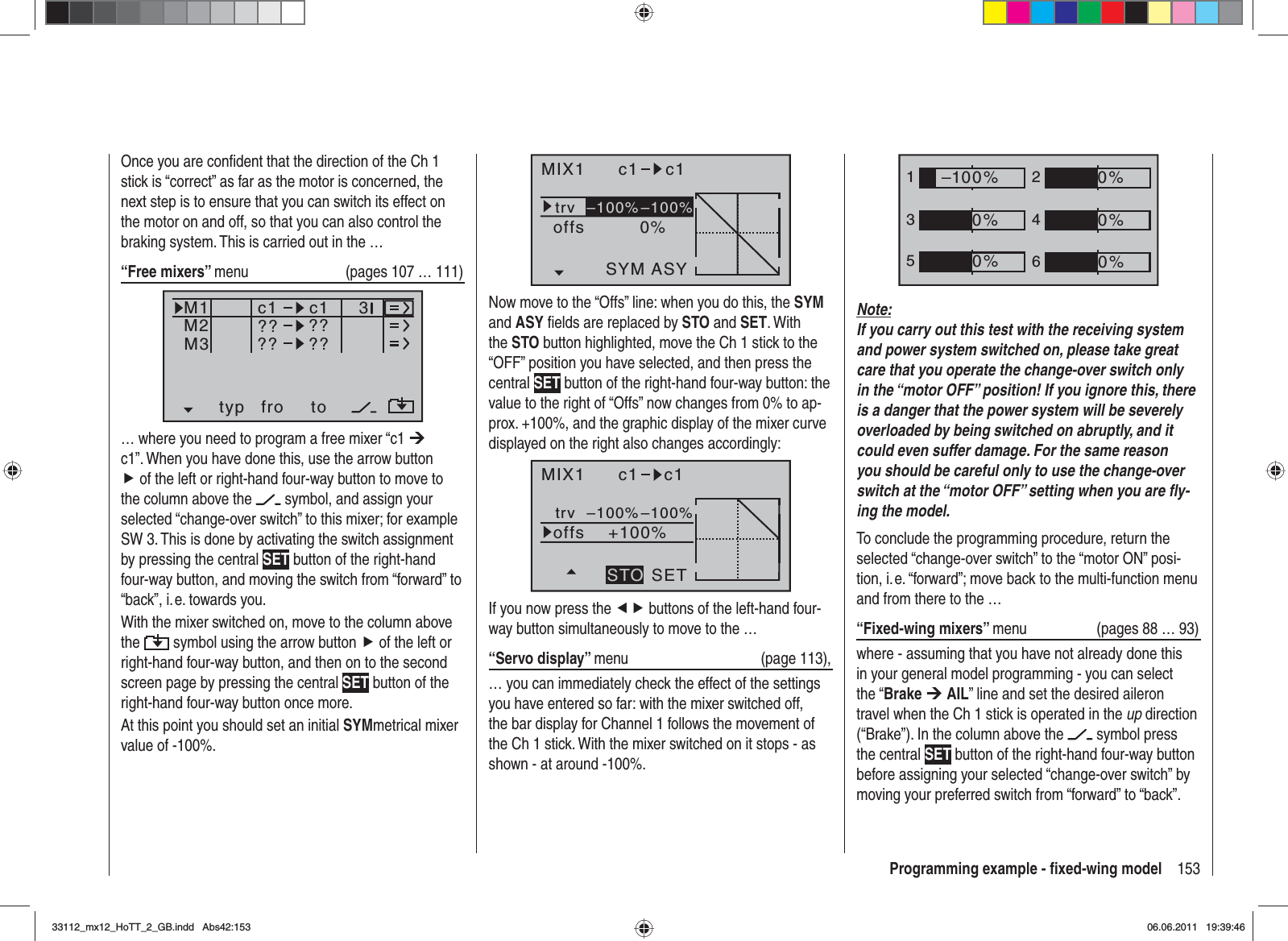 153Programming example - ﬁ xed-wing modelMIX1 c1 c1trv0%offsASYSYM–100%–100%Now move to the “Offs” line: when you do this, the SYMand ASY ﬁ elds are replaced by STO and SET. With the STO button highlighted, move the Ch 1 stick to the “OFF” position you have selected, and then press the central SET button of the right-hand four-way button: the value to the right of “Offs” now changes from 0% to ap-prox. +100%, and the graphic display of the mixer curve displayed on the right also changes accordingly:MIX1 c1 c1trv+100%offsSETSTO–100%–100%If you now press the ef buttons of the left-hand four-way button simultaneously to move to the …“Servo display” menu (page 113),… you can immediately check the effect of the settings you have entered so far: with the mixer switched off, the bar display for Channel 1 follows the movement of the Ch 1 stick. With the mixer switched on it stops - as shown - at around -100%.Once you are conﬁ dent that the direction of the Ch 1 stick is “correct” as far as the motor is concerned, the next step is to ensure that you can switch its effect on the motor on and off, so that you can also control the braking system. This is carried out in the …“Free mixers” menu   (pages 107 … 111)typ fro toM1M2M3?? ??c1??c1??3… where you need to program a free mixer “c1 ¼c1”. When you have done this, use the arrow button f of the left or right-hand four-way button to move to the column above the   symbol, and assign your selected “change-over switch” to this mixer; for example SW 3. This is done by activating the switch assignment by pressing the central SET button of the right-hand four-way button, and moving the switch from “forward” to “back”, i. e. towards you.With the mixer switched on, move to the column above the  symbol using the arrow button f of the left or right-hand four-way button, and then on to the second screen page by pressing the central SET button of the right-hand four-way button once more.At this point you should set an initial SYMmetrical mixer value of -100%.1352460%0%0%–100%0%0%Note:If you carry out this test with the receiving system and power system switched on, please take great care that you operate the change-over switch only in the “motor OFF” position! If you ignore this, there is a danger that the power system will be severely overloaded by being switched on abruptly, and it could even suffer damage. For the same reason you should be careful only to use the change-over switch at the “motor OFF” setting when you are ﬂ y-ing the model.To conclude the programming procedure, return the selected “change-over switch” to the “motor ON” posi-tion, i. e. “forward”; move back to the multi-function menu and from there to the …“Fixed-wing mixers” menu   (pages 88 … 93)where - assuming that you have not already done this in your general model programming - you can select the “Brake ¼AIL” line and set the desired aileron travel when the Ch 1 stick is operated in the up direction (“Brake”). In the column above the   symbol press the central SET button of the right-hand four-way button before assigning your selected “change-over switch” by moving your preferred switch from “forward” to “back”.33112_mx12_HoTT_2_GB.indd Abs42:15333112_mx12_HoTT_2_GB.indd   Abs42:15306.06.2011 19:39:4606.06.2011   19:39:46