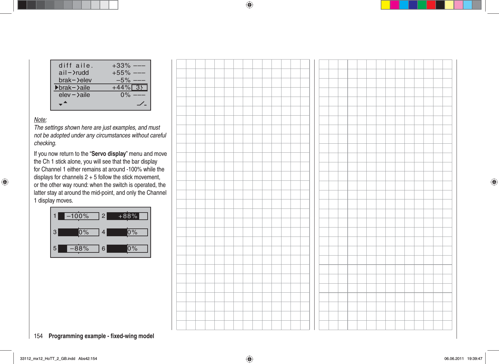 154 Programming example - ﬁ xed-wing model+33%–5%+55%–––––––––3–––0%+44%aildiff aile.ruddbrakbrakelevaileelev aileNote:The settings shown here are just examples, and must not be adopted under any circumstances without careful checking. If you now return to the “Servo display” menu and move the Ch 1 stick alone, you will see that the bar display for Channel 1 either remains at around -100% while the displays for channels 2 + 5 follow the stick movement, or the other way round: when the switch is operated, the latter stay at around the mid-point, and only the Channel 1 display moves.1352460%0%–100%0%–88%+88%33112_mx12_HoTT_2_GB.indd Abs42:15433112_mx12_HoTT_2_GB.indd   Abs42:15406.06.2011 19:39:4706.06.2011   19:39:47