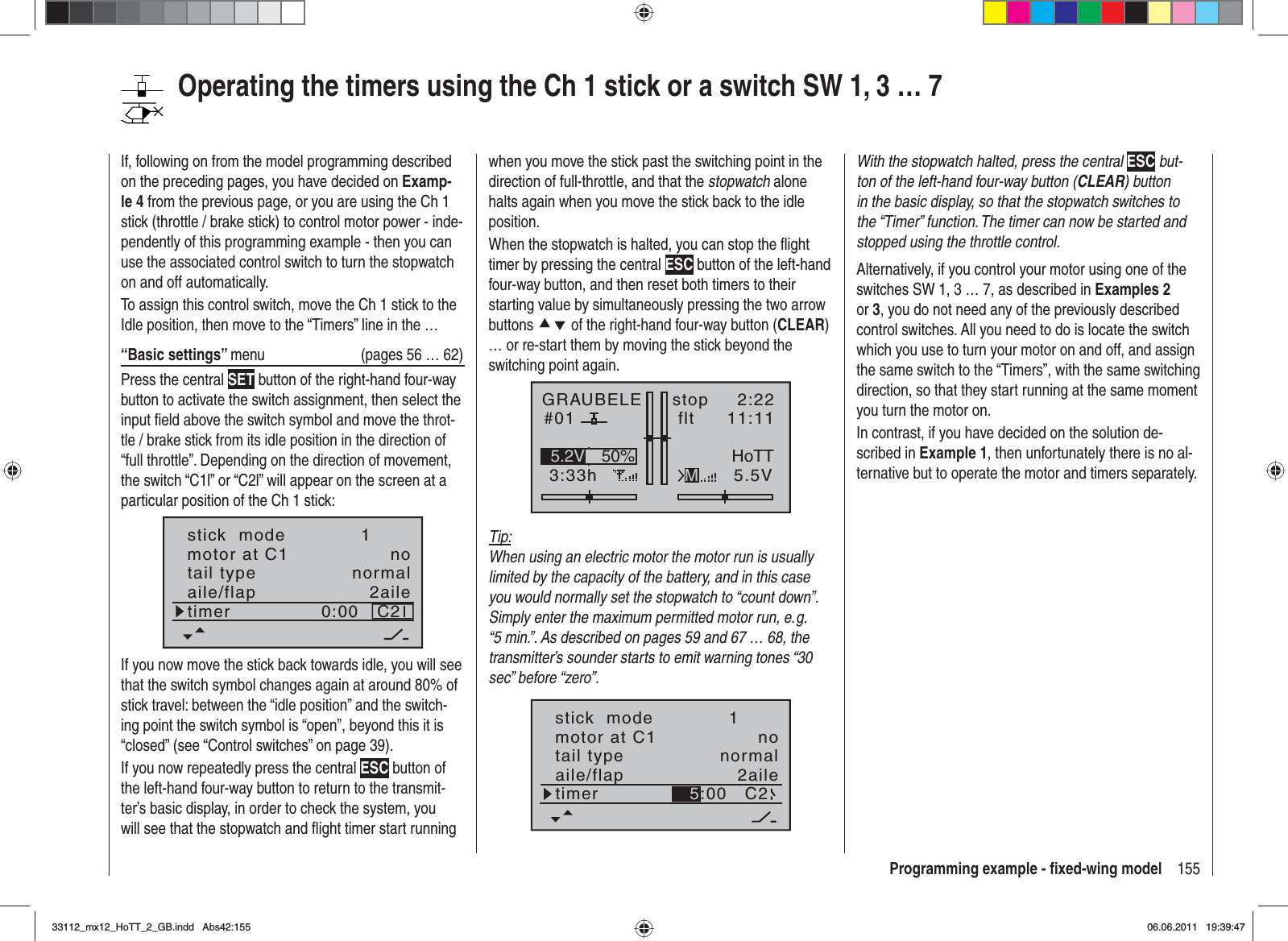 155Programming example - ﬁ xed-wing modelwhen you move the stick past the switching point in the direction of full-throttle, and that the stopwatch alone halts again when you move the stick back to the idle position.When the stopwatch is halted, you can stop the ﬂ ight timer by pressing the central ESC button of the left-hand four-way button, and then reset both timers to their starting value by simultaneously pressing the two arrow buttons cd of the right-hand four-way button (CLEAR)… or re-start them by moving the stick beyond the switching point again.GRAUBELE#013:33hstop flt«normal   »K782:2211:115.5V50%5.2V HoTTMTip:When using an electric motor the motor run is usually limited by the capacity of the battery, and in this case you would normally set the stopwatch to “count down”. Simply enter the maximum permitted motor run, e. g. “5 min.”. As described on pages 59 and 67 … 68, the transmitter’s sounder starts to emit warning tones “30 sec” before “zero”.tail type normalaile/flap 2ailetimer C2motor at C1 no5:00stick  mode 1With the stopwatch halted, press the central ESC but-ton of the left-hand four-way button (CLEAR) button in the basic display, so that the stopwatch switches to the “Timer” function. The timer can now be started and stopped using the throttle control.Alternatively, if you control your motor using one of the switches SW 1, 3 … 7, as described in Examples 2or 3, you do not need any of the previously described control switches. All you need to do is locate the switch which you use to turn your motor on and off, and assign the same switch to the “Timers”, with the same switching direction, so that they start running at the same moment you turn the motor on.In contrast, if you have decided on the solution de-scribed in Example 1, then unfortunately there is no al-ternative but to operate the motor and timers separately.If, following on from the model programming described on the preceding pages, you have decided on Examp-le 4 from the previous page, or you are using the Ch 1 stick (throttle / brake stick) to control motor power - inde-pendently of this programming example - then you can use the associated control switch to turn the stopwatch on and off automatically.To assign this control switch, move the Ch 1 stick to the Idle position, then move to the “Timers” line in the …“Basic settings” menu  (pages 56 … 62)Press the central SET button of the right-hand four-way button to activate the switch assignment, then select the input ﬁ eld above the switch symbol and move the throt-tle / brake stick from its idle position in the direction of “full throttle”. Depending on the direction of movement, the switch “C1l” or “C2l” will appear on the screen at a particular position of the Ch 1 stick:tail type normalaile/flap 2ailetimer C20:00motor at C1 nostick  mode 1If you now move the stick back towards idle, you will see that the switch symbol changes again at around 80% of stick travel: between the “idle position” and the switch-ing point the switch symbol is “open”, beyond this it is “closed” (see “Control switches” on page 39). If you now repeatedly press the central ESC button of the left-hand four-way button to return to the transmit-ter’s basic display, in order to check the system, you will see that the stopwatch and ﬂ ight timer start running Operating the timers using the Ch 1 stick or a switch SW 1, 3 … 733112_mx12_HoTT_2_GB.indd Abs42:15533112_mx12_HoTT_2_GB.indd   Abs42:15506.06.2011 19:39:4706.06.2011   19:39:47