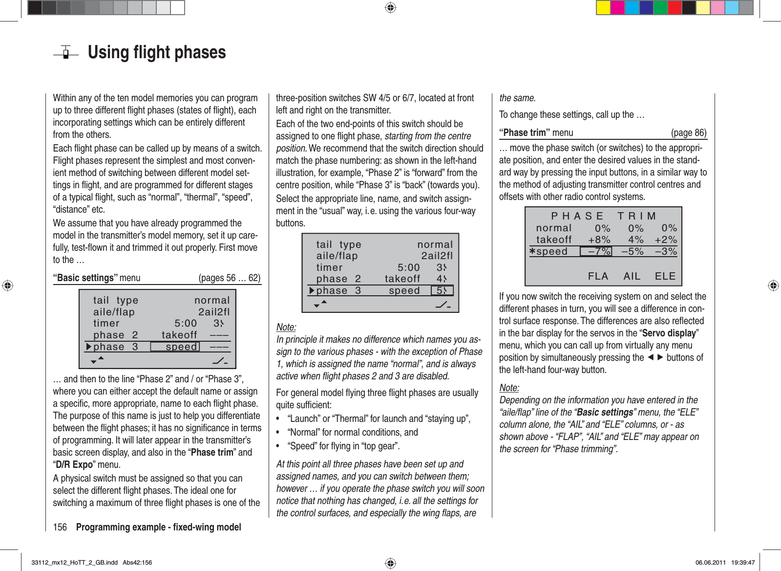 156 Programming example - ﬁ xed-wing modelUsing ﬂ ight phasesWithin any of the ten model memories you can program up to three different ﬂ ight phases (states of ﬂ ight), each incorporating settings which can be entirely different from the others.Each ﬂ ight phase can be called up by means of a switch. Flight phases represent the simplest and most conven-ient method of switching between different model set-tings in ﬂ ight, and are programmed for different stages of a typical ﬂ ight, such as “normal”, “thermal”, “speed”, “distance” etc.We assume that you have already programmed the model in the transmitter’s model memory, set it up care-fully, test-ﬂ own it and trimmed it out properly. First move to the …“Basic settings” menu  (pages 56 … 62)aile/flap 2ail2fltimer 5:00 3phase  2phase  3takeoffspeed––––––tail  type normal… and then to the line “Phase 2” and / or “Phase 3”, where you can either accept the default name or assign a speciﬁ c, more appropriate, name to each ﬂ ight phase. The purpose of this name is just to help you differentiate between the ﬂ ight phases; it has no signiﬁ cance in terms of programming. It will later appear in the transmitter’s basic screen display, and also in the “Phase trim” and “D/R Expo” menu.A physical switch must be assigned so that you can select the different ﬂ ight phases. The ideal one for switching a maximum of three ﬂ ight phases is one of the three-position switches SW 4/5 or 6/7, located at front left and right on the transmitter.Each of the two end-points of this switch should be assigned to one ﬂ ight phase, starting from the centre position. We recommend that the switch direction should match the phase numbering: as shown in the left-hand illustration, for example, “Phase 2” is “forward” from the centre position, while “Phase 3” is “back” (towards you).Select the appropriate line, name, and switch assign-ment in the “usual” way, i. e. using the various four-way buttons.5:00 345aile/flap 2ail2fltimerphase  2phase  3takeoffspeedtail  type normalNote:In principle it makes no difference which names you as-sign to the various phases - with the exception of Phase 1, which is assigned the name “normal”, and is always active when ﬂ ight phases 2 and 3 are disabled.For general model ﬂ ying three ﬂ ight phases are usually quite sufﬁ cient:“Launch” or “Thermal” for launch and “staying up”,•“Normal” for normal conditions, and•“Speed” for ﬂ ying in “top gear”.•At this point all three phases have been set up and assigned names, and you can switch between them; however … if you operate the phase switch you will soon notice that nothing has changed, i. e. all the settings for the control surfaces, and especially the wing ﬂ aps, are the same.To change these settings, call up the …“Phase trim” menu  (page 86)… move the phase switch (or switches) to the appropri-ate position, and enter the desired values in the stand-ard way by pressing the input buttons, in a similar way to the method of adjusting transmitter control centres and offsets with other radio control systems.normal 0%0%0%¿+2%4%+8%–3%–5%–7%P H A S E    T R I MtakeoffspeedAIL ELEFLAIf you now switch the receiving system on and select the different phases in turn, you will see a difference in con-trol surface response. The differences are also reﬂ ected in the bar display for the servos in the “Servo display”menu, which you can call up from virtually any menu position by simultaneously pressing the ef buttons of the left-hand four-way button.Note:Depending on the information you have entered in the “aile/ﬂ ap” line of the “Basic settings” menu, the “ELE” column alone, the “AIL” and “ELE” columns, or - as shown above - “FLAP”, “AIL” and “ELE” may appear on the screen for “Phase trimming”.33112_mx12_HoTT_2_GB.indd Abs42:15633112_mx12_HoTT_2_GB.indd   Abs42:15606.06.2011 19:39:4706.06.2011   19:39:47