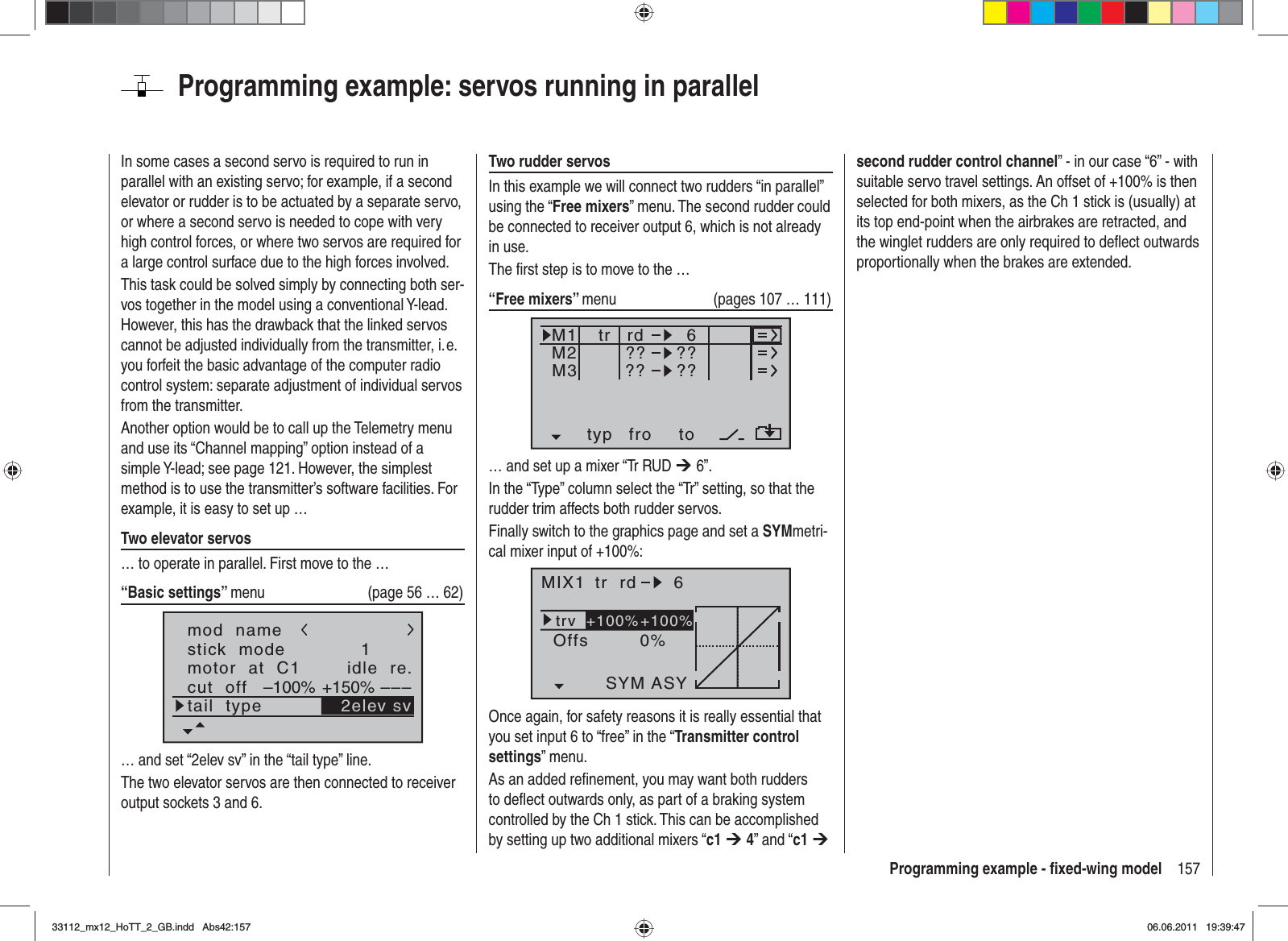 157Programming example - ﬁ xed-wing modelProgramming example: servos running in parallelIn some cases a second servo is required to run in parallel with an existing servo; for example, if a second elevator or rudder is to be actuated by a separate servo, or where a second servo is needed to cope with very high control forces, or where two servos are required for a large control surface due to the high forces involved.This task could be solved simply by connecting both ser-vos together in the model using a conventional Y-lead. However, this has the drawback that the linked servos cannot be adjusted individually from the transmitter, i. e. you forfeit the basic advantage of the computer radio control system: separate adjustment of individual servos from the transmitter.Another option would be to call up the Telemetry menu and use its “Channel mapping” option instead of a simple Y-lead; see page 121. However, the simplest method is to use the transmitter’s software facilities. For example, it is easy to set up …Two elevator servos… to operate in parallel. First move to the …“Basic settings” menu  (page 56 … 62)mod  namestick  modemotor  at  C11idle  re.tail  typeGRAUBELEcut  off +150%–100% ––– 2elev sv… and set “2elev sv” in the “tail type” line.The two elevator servos are then connected to receiver output sockets 3 and 6.Two rudder servosIn this example we will connect two rudders “in parallel” using the “Free mixers” menu. The second rudder could be connected to receiver output 6, which is not already in use.The ﬁ rst step is to move to the …“Free mixers” menu  (pages 107 … 111)typ fro toM1M2M3?? ??rd??6??tr… and set up a mixer “Tr RUD ¼ 6”.In the “Type” column select the “Tr” setting, so that the rudder trim affects both rudder servos.Finally switch to the graphics page and set a SYMmetri-cal mixer input of +100%:MIX1 rd 6trv0%OffsASYSYM+100%+100%trOnce again, for safety reasons it is really essential that you set input 6 to “free” in the “Transmitter control settings” menu.As an added reﬁ nement, you may want both rudders to deﬂ ect outwards only, as part of a braking system controlled by the Ch 1 stick. This can be accomplished by setting up two additional mixers “c1 ¼ 4” and “c1 ¼second rudder control channel” - in our case “6” - with suitable servo travel settings. An offset of +100% is then selected for both mixers, as the Ch 1 stick is (usually) at its top end-point when the airbrakes are retracted, and the winglet rudders are only required to deﬂ ect outwards proportionally when the brakes are extended.33112_mx12_HoTT_2_GB.indd Abs42:15733112_mx12_HoTT_2_GB.indd   Abs42:15706.06.2011 19:39:4706.06.2011   19:39:47