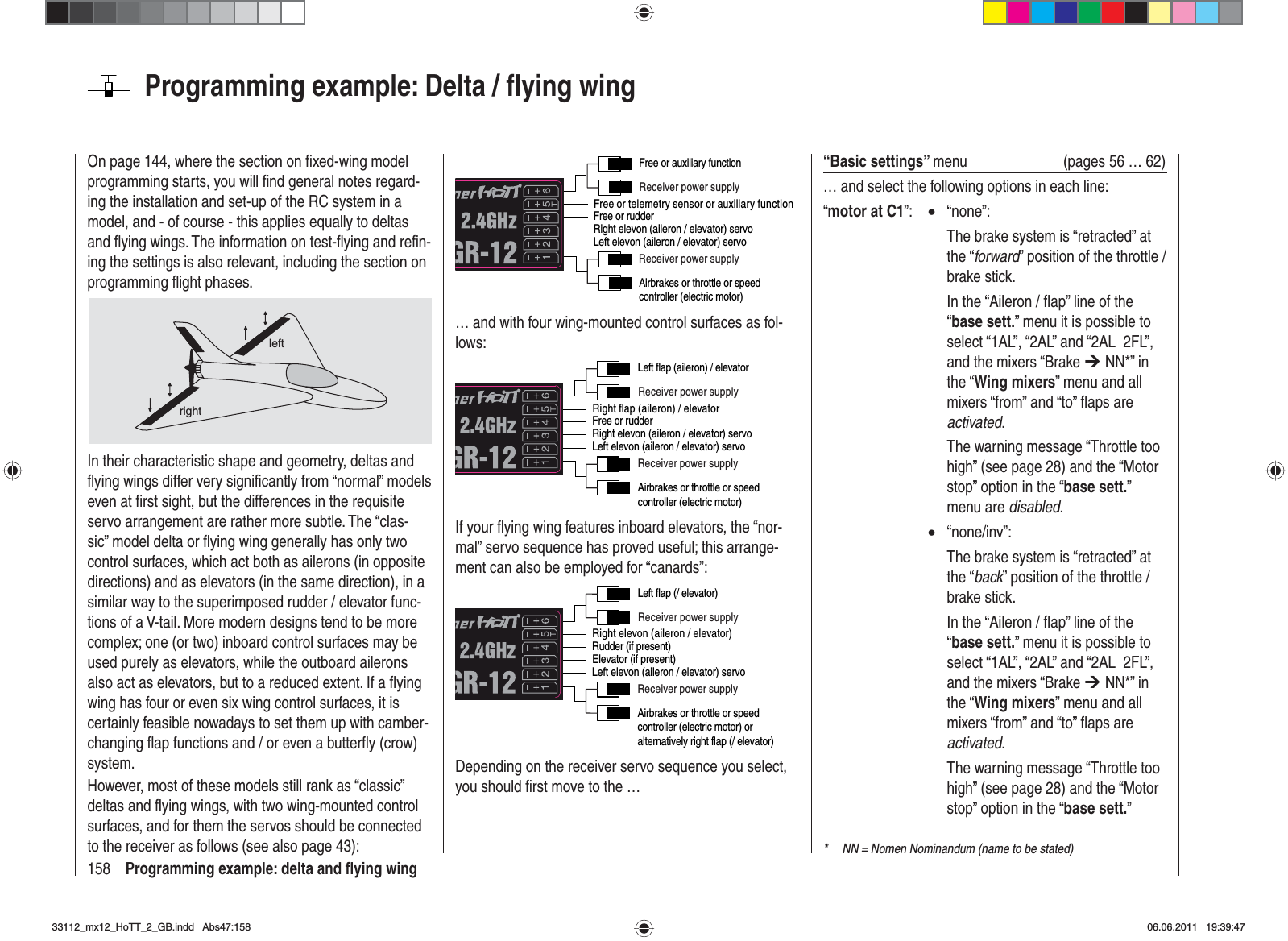 158 Programming example: delta and ﬂ ying wingOn page 144, where the section on ﬁ xed-wing model programming starts, you will ﬁ nd general notes regard-ing the installation and set-up of the RC system in a model, and - of course - this applies equally to deltas and ﬂ ying wings. The information on test-ﬂ ying and reﬁ n-ing the settings is also relevant, including the section on programming ﬂ ight phases.leftrightIn their characteristic shape and geometry, deltas and ﬂ ying wings differ very signiﬁ cantly from “normal” models even at ﬁ rst sight, but the differences in the requisite servo arrangement are rather more subtle. The “clas-sic” model delta or ﬂ ying wing generally has only two control surfaces, which act both as ailerons (in opposite directions) and as elevators (in the same direction), in a similar way to the superimposed rudder / elevator func-tions of a V-tail. More modern designs tend to be more complex; one (or two) inboard control surfaces may be used purely as elevators, while the outboard ailerons also act as elevators, but to a reduced extent. If a ﬂ ying wing has four or even six wing control surfaces, it is certainly feasible nowadays to set them up with camber-changing ﬂ ap functions and / or even a butterﬂ y (crow) system.However, most of these models still rank as “classic” deltas and ﬂ ying wings, with two wing-mounted control surfaces, and for them the servos should be connected to the receiver as follows (see also page 43):Free or telemetry sensor or auxiliary functionReceiver power supplyReceiver power supplyAirbrakes or throttle or speed controller (electric motor)Free or rudderLeft elevon (aileron / elevator) servoRight elevon (aileron / elevator) servoFree or auxiliary function… and with four wing-mounted control surfaces as fol-lows:Right flap (aileron) / elevatorReceiver power supplyReceiver power supplyAirbrakes or throttle or speed controller (electric motor)Free or rudderLeft elevon (aileron / elevator) servoRight elevon (aileron / elevator) servoLeft flap (aileron) / elevatorIf your ﬂ ying wing features inboard elevators, the “nor-mal” servo sequence has proved useful; this arrange-ment can also be employed for “canards”:Right elevon (aileron / elevator)Receiver power supplyReceiver power supplyAirbrakes or throttle or speed controller (electric motor) or alternatively right flap (/ elevator)Rudder (if present)Left elevon (aileron / elevator) servoElevator (if present)Left flap (/ elevator)Depending on the receiver servo sequence you select, you should ﬁ rst move to the …Programming example: Delta / ﬂ ying wing“Basic settings” menu  (pages 56 … 62)… and select the following options in each line:“motor at C1”:  x “none”:    The brake system is “retracted” at the “forward” position of the throttle / brake stick.    In the “Aileron / ﬂ ap” line of the “base sett.” menu it is possible to select “1AL”, “2AL” and “2AL  2FL”, and the mixers “Brake ¼ NN*” in the “Wing mixers” menu and all mixers “from” and “to” ﬂ aps are activated.    The warning message “Throttle too high” (see page 28) and the “Motor stop” option in the “base sett.”menu are disabled.x“none/inv”:    The brake system is “retracted” at the “back” position of the throttle / brake stick.    In the “Aileron / ﬂ ap” line of the “base sett.” menu it is possible to select “1AL”, “2AL” and “2AL  2FL”, and the mixers “Brake ¼ NN*” in the “Wing mixers” menu and all mixers “from” and “to” ﬂ aps are activated.    The warning message “Throttle too high” (see page 28) and the “Motor stop” option in the “base sett.”*  NN = Nomen Nominandum (name to be stated)33112_mx12_HoTT_2_GB.indd Abs47:15833112_mx12_HoTT_2_GB.indd   Abs47:15806.06.2011 19:39:4706.06.2011   19:39:47