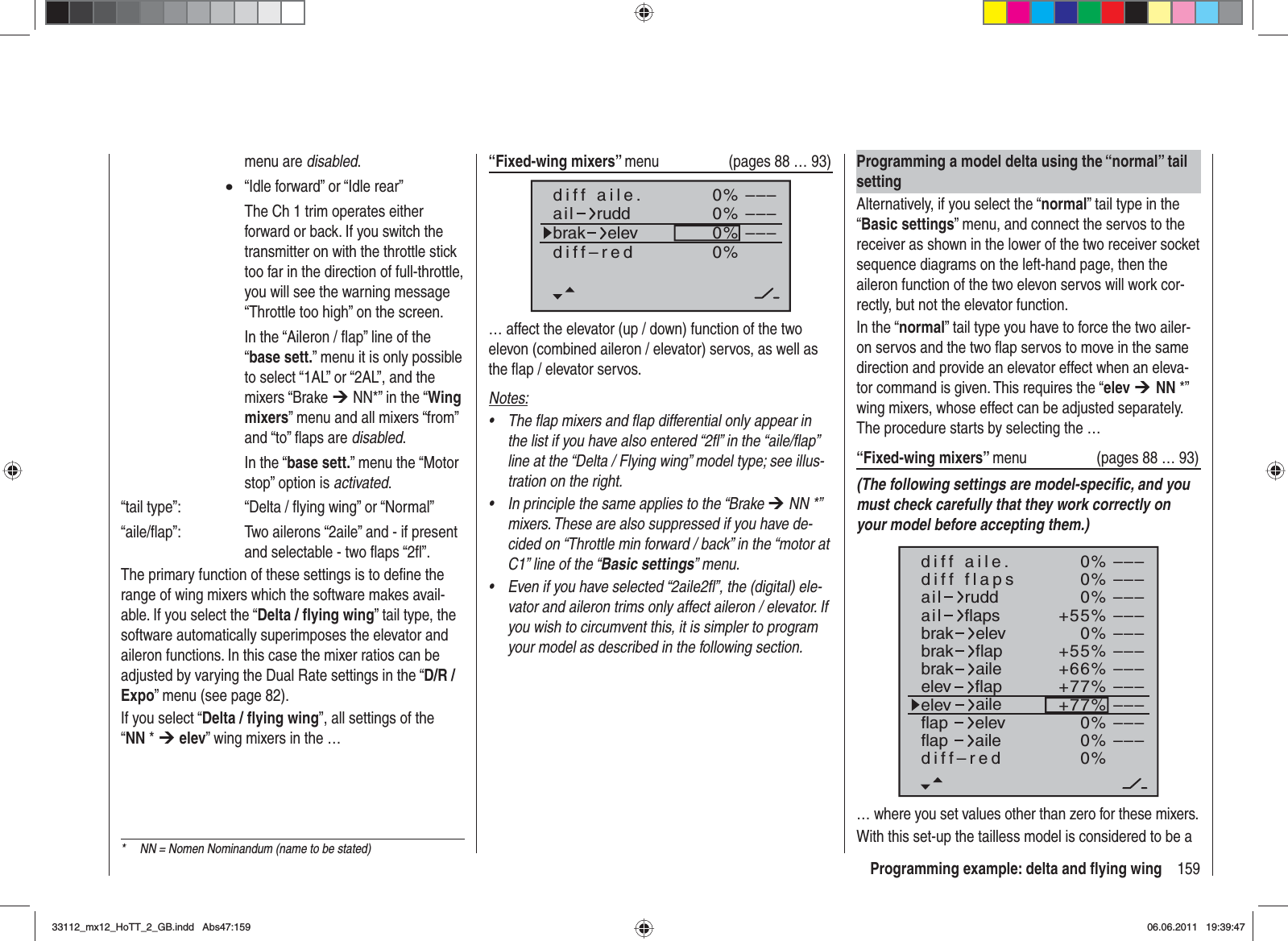 159Programming example: delta and ﬂ ying wing“Fixed-wing mixers” menu  (pages 88 … 93)0%0%0%–––––––––0%diff aile.ail ruddbrak elevdiff–red… affect the elevator (up / down) function of the two elevon (combined aileron / elevator) servos, as well as the ﬂ ap / elevator servos.Notes:The flap mixers and flap differential only appear in •the list if you have also entered “2fl” in the “aile/flap” line at the “Delta / Flying wing” model type; see illus-tration on the right.In principle the same applies to the “Brake • ¼ NN *” mixers. These are also suppressed if you have de-cided on “Throttle min forward / back” in the “motor at C1” line of the “Basic settings” menu.Even if you have selected “2aile2fl”, the (digital) ele-•vator and aileron trims only affect aileron / elevator. If you wish to circumvent this, it is simpler to program your model as described in the following section.menu are disabled.x  “Idle forward” or “Idle rear”    The Ch 1 trim operates either forward or back. If you switch the transmitter on with the throttle stick too far in the direction of full-throttle, you will see the warning message “Throttle too high” on the screen.    In the “Aileron / ﬂ ap” line of the “base sett.” menu it is only possible to select “1AL” or “2AL”, and the mixers “Brake ¼ NN*” in the “Wingmixers” menu and all mixers “from” and “to” ﬂ aps are disabled.  In the “base sett.” menu the “Motor stop” option is activated.“tail type”:    “Delta / ﬂ ying wing” or “Normal”“aile/ﬂ ap”:    Two ailerons “2aile” and - if present and selectable - two ﬂ aps “2ﬂ ”.The primary function of these settings is to deﬁ ne the range of wing mixers which the software makes avail-able. If you select the “Delta / ﬂ ying wing” tail type, the software automatically superimposes the elevator and aileron functions. In this case the mixer ratios can be adjusted by varying the Dual Rate settings in the “D/R / Expo” menu (see page 82).If you select “Delta / ﬂ ying wing”, all settings of the “NN * ¼elev” wing mixers in the …Programming a model delta using the “normal” tail settingAlternatively, if you select the “normal” tail type in the “Basic settings” menu, and connect the servos to the receiver as shown in the lower of the two receiver socket sequence diagrams on the left-hand page, then the aileron function of the two elevon servos will work cor-rectly, but not the elevator function.In the “normal” tail type you have to force the two ailer-on servos and the two ﬂ ap servos to move in the same direction and provide an elevator effect when an eleva-tor command is given. This requires the “elev ¼NN *” wing mixers, whose effect can be adjusted separately. The procedure starts by selecting the …“Fixed-wing mixers” menu  (pages 88 … 93)(The following settings are model-speciﬁ c, and you must check carefully that they work correctly on your model before accepting them.)0%0%0%+55%0%+55%+66%+77%+77%0%0%0%–––––––––––––––––––––––––––––––––ailaildiff aile.ruddflapsbrakbrakbrakelevflapaileelevelevflapflapaileelevflapdiff–redailediff flaps… where you set values other than zero for these mixers.With this set-up the tailless model is considered to be a *  NN = Nomen Nominandum (name to be stated)33112_mx12_HoTT_2_GB.indd Abs47:15933112_mx12_HoTT_2_GB.indd   Abs47:15906.06.2011 19:39:4706.06.2011   19:39:47