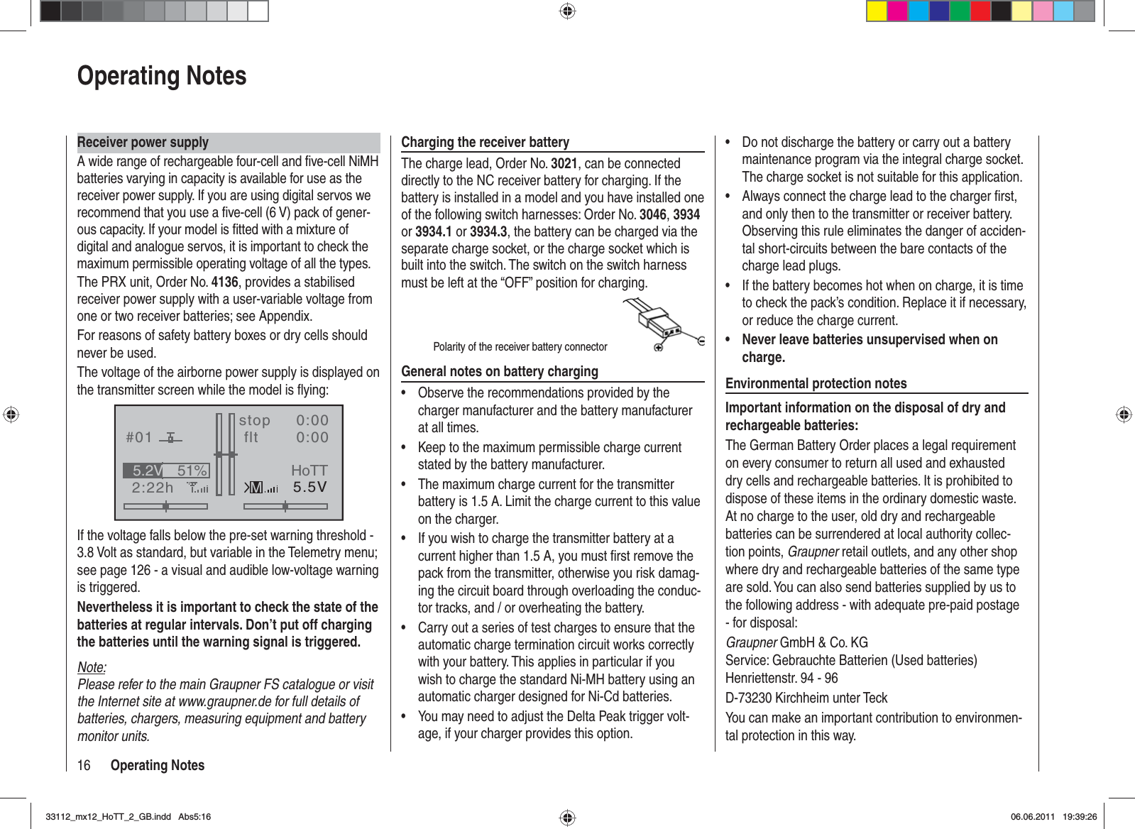 16 Operating NotesReceiver power supplyA wide range of rechargeable four-cell and ﬁ ve-cell NiMH batteries varying in capacity is available for use as the receiver power supply. If you are using digital servos we recommend that you use a ﬁ ve-cell (6 V) pack of gener-ous capacity. If your model is ﬁ tted with a mixture of digital and analogue servos, it is important to check the maximum permissible operating voltage of all the types.The PRX unit, Order No. 4136, provides a stabilised receiver power supply with a user-variable voltage from one or two receiver batteries; see Appendix.For reasons of safety battery boxes or dry cells should never be used.The voltage of the airborne power supply is displayed on the transmitter screen while the model is ﬂ ying:GRAUBELE#012:22hstop flt«normal   »K780:000:005.5V51%5.2VMHoTTIf the voltage falls below the pre-set warning threshold - 3.8 Volt as standard, but variable in the Telemetry menu; see page 126 - a visual and audible low-voltage warning is triggered.Nevertheless it is important to check the state of the batteries at regular intervals. Don’t put off charging the batteries until the warning signal is triggered.Note:Please refer to the main Graupner FS catalogue or visit the Internet site at www.graupner.de for full details of batteries, chargers, measuring equipment and battery monitor units.Charging the receiver batteryThe charge lead, Order No. 3021, can be connected directly to the NC receiver battery for charging. If the battery is installed in a model and you have installed one of the following switch harnesses: Order No. 3046,3934or 3934.1 or 3934.3, the battery can be charged via the separate charge socket, or the charge socket which is built into the switch. The switch on the switch harness must be left at the “OFF” position for charging.Polarity of the receiver battery connectorGeneral notes on battery chargingObserve the recommendations provided by the •charger manufacturer and the battery manufacturer at all times.Keep to the maximum permissible charge current •stated by the battery manufacturer.The maximum charge current for the transmitter •battery is 1.5 A. Limit the charge current to this value on the charger.If you wish to charge the transmitter battery at a •current higher than 1.5 A, you must ﬁ rst remove the pack from the transmitter, otherwise you risk damag-ing the circuit board through overloading the conduc-tor tracks, and / or overheating the battery.Carry out a series of test charges to ensure that the •automatic charge termination circuit works correctly with your battery. This applies in particular if you wish to charge the standard Ni-MH battery using an automatic charger designed for Ni-Cd batteries.You may need to adjust the Delta Peak trigger volt-•age, if your charger provides this option.Do not discharge the battery or carry out a battery •maintenance program via the integral charge socket. The charge socket is not suitable for this application.Always connect the charge lead to the charger ﬁ rst, •and only then to the transmitter or receiver battery. Observing this rule eliminates the danger of acciden-tal short-circuits between the bare contacts of the charge lead plugs.If the battery becomes hot when on charge, it is time •to check the pack’s condition. Replace it if necessary, or reduce the charge current.Never leave batteries unsupervised when on •charge.Environmental protection notesImportant information on the disposal of dry and rechargeable batteries:The German Battery Order places a legal requirement on every consumer to return all used and exhausted dry cells and rechargeable batteries. It is prohibited to dispose of these items in the ordinary domestic waste. At no charge to the user, old dry and rechargeable batteries can be surrendered at local authority collec-tion points, Graupner retail outlets, and any other shop where dry and rechargeable batteries of the same type are sold. You can also send batteries supplied by us to the following address - with adequate pre-paid postage - for disposal:Graupner GmbH &amp; Co. KGService: Gebrauchte Batterien (Used batteries)Henriettenstr. 94 - 96D-73230 Kirchheim unter TeckYou can make an important contribution to environmen-tal protection in this way.Operating Notes33112_mx12_HoTT_2_GB.indd Abs5:1633112_mx12_HoTT_2_GB.indd   Abs5:1606.06.2011 19:39:2606.06.2011   19:39:26
