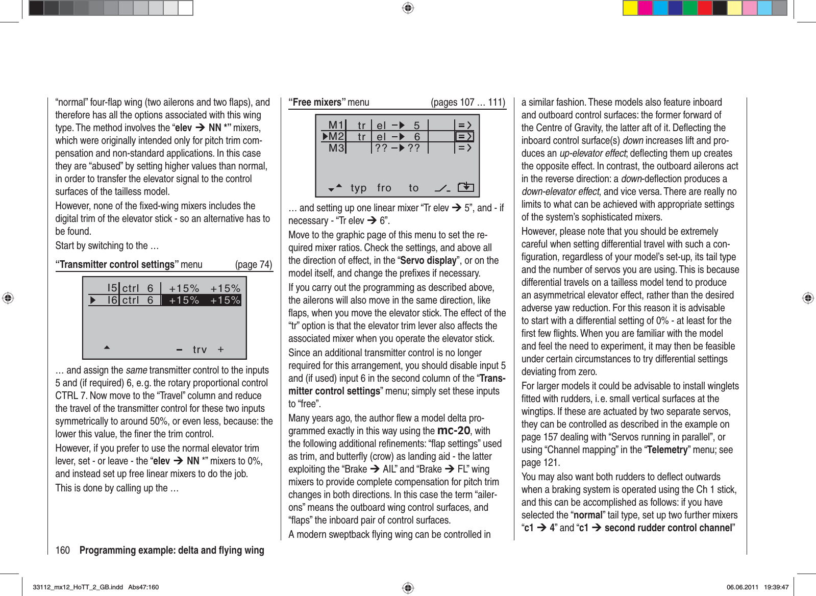 160 Programming example: delta and ﬂ ying wing“normal” four-ﬂ ap wing (two ailerons and two ﬂ aps), and therefore has all the options associated with this wing type. The method involves the “elev ¼NN *” mixers, which were originally intended only for pitch trim com-pensation and non-standard applications. In this case they are “abused” by setting higher values than normal, in order to transfer the elevator signal to the control surfaces of the tailless model.However, none of the ﬁ xed-wing mixers includes the digital trim of the elevator stick - so an alternative has to be found.Start by switching to the …“Transmitter control settings” menu (page 74)I5I6+trv+15% +15%ctrl  6ctrl  6 +15% +15%… and assign the same transmitter control to the inputs 5 and (if required) 6, e. g. the rotary proportional control CTRL 7. Now move to the “Travel” column and reduce the travel of the transmitter control for these two inputs symmetrically to around 50%, or even less, because: the lower this value, the ﬁ ner the trim control.However, if you prefer to use the normal elevator trim lever, set - or leave - the “elev ¼NN *” mixers to 0%, and instead set up free linear mixers to do the job. This is done by calling up the …“Free mixers” menu  (pages 107 … 111)typ fro toM1M2M3el 6el??5??trtr… and setting up one linear mixer “Tr elev ¼ 5”, and - if necessary - “Tr elev ¼ 6”. Move to the graphic page of this menu to set the re-quired mixer ratios. Check the settings, and above all the direction of effect, in the “Servo display”, or on the model itself, and change the preﬁ xes if necessary.If you carry out the programming as described above, the ailerons will also move in the same direction, like ﬂ aps, when you move the elevator stick. The effect of the “tr” option is that the elevator trim lever also affects the associated mixer when you operate the elevator stick.Since an additional transmitter control is no longer required for this arrangement, you should disable input 5 and (if used) input 6 in the second column of the “Trans-mitter control settings” menu; simply set these inputs to “free”.Many years ago, the author ﬂ ew a model delta pro-grammed exactly in this way using the mc-20, with the following additional reﬁ nements: “ﬂ ap settings” used as trim, and butterﬂ y (crow) as landing aid - the latter exploiting the “Brake ¼ AIL” and “Brake ¼ FL” wing mixers to provide complete compensation for pitch trim changes in both directions. In this case the term “ailer-ons” means the outboard wing control surfaces, and “ﬂ aps” the inboard pair of control surfaces.A modern sweptback ﬂ ying wing can be controlled in a similar fashion. These models also feature inboard and outboard control surfaces: the former forward of the Centre of Gravity, the latter aft of it. Deﬂ ecting the inboard control surface(s) down increases lift and pro-duces an up-elevator effect; deﬂ ecting them up creates the opposite effect. In contrast, the outboard ailerons act in the reverse direction: a down-deﬂ ection produces a down-elevator effect, and vice versa. There are really no limits to what can be achieved with appropriate settings of the system’s sophisticated mixers.However, please note that you should be extremely careful when setting differential travel with such a con-ﬁ guration, regardless of your model’s set-up, its tail type and the number of servos you are using. This is because differential travels on a tailless model tend to produce an asymmetrical elevator effect, rather than the desired adverse yaw reduction. For this reason it is advisable to start with a differential setting of 0% - at least for the ﬁ rst few ﬂ ights. When you are familiar with the model and feel the need to experiment, it may then be feasible under certain circumstances to try differential settings deviating from zero.For larger models it could be advisable to install winglets ﬁ tted with rudders, i. e. small vertical surfaces at the wingtips. If these are actuated by two separate servos, they can be controlled as described in the example on page 157 dealing with “Servos running in parallel”, or using “Channel mapping” in the “Telemetry” menu; see page 121.You may also want both rudders to deﬂ ect outwards when a braking system is operated using the Ch 1 stick, and this can be accomplished as follows: if you have selected the “normal” tail type, set up two further mixers “c1 ¼4” and “c1 ¼second rudder control channel”33112_mx12_HoTT_2_GB.indd Abs47:16033112_mx12_HoTT_2_GB.indd   Abs47:16006.06.2011 19:39:4706.06.2011   19:39:47