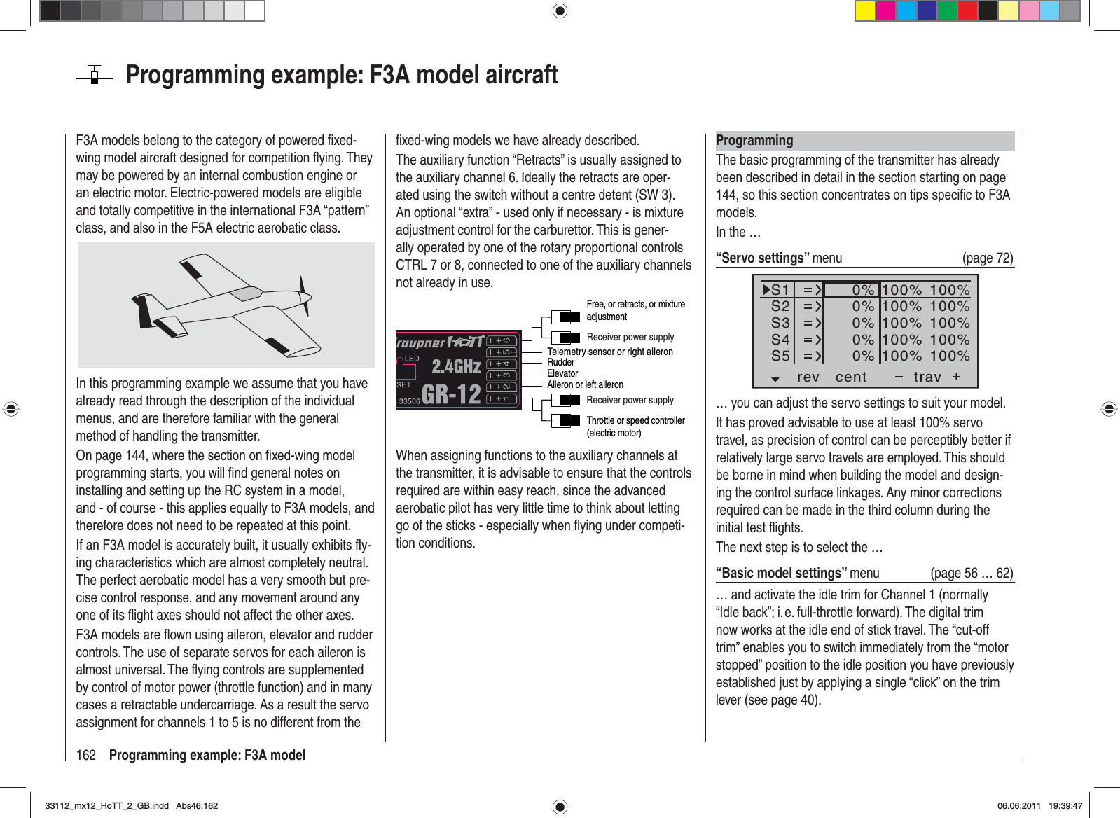 162 Programming example: F3A modelProgramming example: F3A model aircraftF3A models belong to the category of powered ﬁ xed-wing model aircraft designed for competition ﬂ ying. They may be powered by an internal combustion engine or an electric motor. Electric-powered models are eligible and totally competitive in the international F3A “pattern” class, and also in the F5A electric aerobatic class.In this programming example we assume that you have already read through the description of the individual menus, and are therefore familiar with the general method of handling the transmitter.On page 144, where the section on ﬁ xed-wing model programming starts, you will ﬁ nd general notes on installing and setting up the RC system in a model, and - of course - this applies equally to F3A models, and therefore does not need to be repeated at this point.If an F3A model is accurately built, it usually exhibits ﬂ y-ing characteristics which are almost completely neutral. The perfect aerobatic model has a very smooth but pre-cise control response, and any movement around any one of its ﬂ ight axes should not affect the other axes.F3A models are ﬂ own using aileron, elevator and rudder controls. The use of separate servos for each aileron is almost universal. The ﬂ ying controls are supplemented by control of motor power (throttle function) and in many cases a retractable undercarriage. As a result the servo assignment for channels 1 to 5 is no different from the ﬁ xed-wing models we have already described.The auxiliary function “Retracts” is usually assigned to the auxiliary channel 6. Ideally the retracts are oper-ated using the switch without a centre detent (SW 3). An optional “extra” - used only if necessary - is mixture adjustment control for the carburettor. This is gener-ally operated by one of the rotary proportional controls CTRL 7 or 8, connected to one of the auxiliary channels not already in use.Telemetry sensor or right aileronReceiver power supplyReceiver power supplyThrottle or speed controller (electric motor)RudderAileron or left aileronElevatorFree, or retracts, or mixture adjustmentWhen assigning functions to the auxiliary channels at the transmitter, it is advisable to ensure that the controls required are within easy reach, since the advanced aerobatic pilot has very little time to think about letting go of the sticks - especially when ﬂ ying under competi-tion conditions.ProgrammingThe basic programming of the transmitter has already been described in detail in the section starting on page 144, so this section concentrates on tips speciﬁ c to F3A models.In the …“Servo settings” menu (page 72)S1S2S3rev cent +trav0%0%0%100% 100%100% 100%100% 100%0%0%100% 100%100% 100%S4S5… you can adjust the servo settings to suit your model.It has proved advisable to use at least 100% servo travel, as precision of control can be perceptibly better if relatively large servo travels are employed. This should be borne in mind when building the model and design-ing the control surface linkages. Any minor corrections required can be made in the third column during the initial test ﬂ ights.The next step is to select the …“Basic model settings” menu (page 56 … 62)… and activate the idle trim for Channel 1 (normally “Idle back”; i. e. full-throttle forward). The digital trim now works at the idle end of stick travel. The “cut-off trim” enables you to switch immediately from the “motor stopped” position to the idle position you have previously established just by applying a single “click” on the trim lever (see page 40).33112_mx12_HoTT_2_GB.indd Abs46:16233112_mx12_HoTT_2_GB.indd   Abs46:16206.06.2011 19:39:4706.06.2011   19:39:47