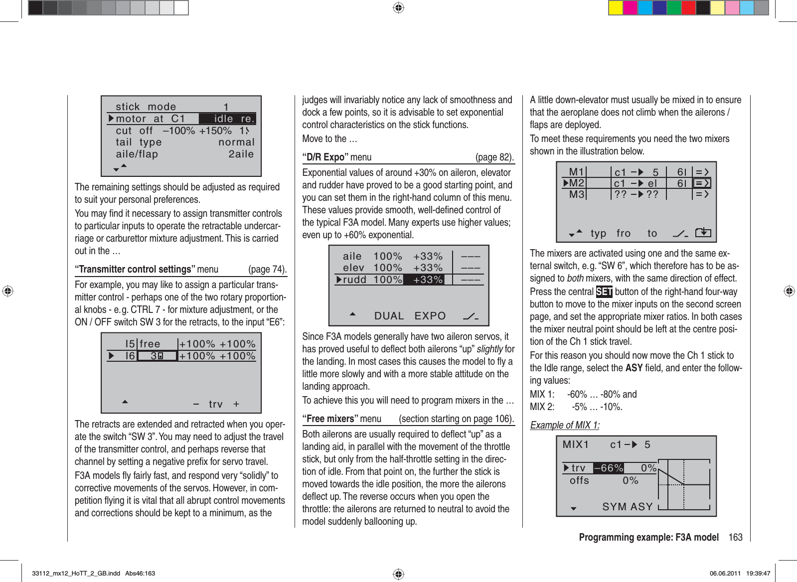 163Programming example: F3A modelstick  modemotor  at  C11tail  type normalcut  off +150%–100% 1aile/flap 2aileidle  re.The remaining settings should be adjusted as required to suit your personal preferences.You may ﬁ nd it necessary to assign transmitter controls to particular inputs to operate the retractable undercar-riage or carburettor mixture adjustment. This is carried out in the …“Transmitter control settings” menu (page 74).For example, you may like to assign a particular trans-mitter control - perhaps one of the two rotary proportion-al knobs - e. g. CTRL 7 - for mixture adjustment, or the ON / OFF switch SW 3 for the retracts, to the input “E6”:I5I6+trvfree3+100% +100%+100%+100%The retracts are extended and retracted when you oper-ate the switch “SW 3”. You may need to adjust the travel of the transmitter control, and perhaps reverse that channel by setting a negative preﬁ x for servo travel.F3A models ﬂ y fairly fast, and respond very “solidly” to corrective movements of the servos. However, in com-petition ﬂ ying it is vital that all abrupt control movements and corrections should be kept to a minimum, as the A little down-elevator must usually be mixed in to ensure that the aeroplane does not climb when the ailerons / ﬂ aps are deployed.To meet these requirements you need the two mixers shown in the illustration below.typ fro toM1M2M3c1 elc1??5??66The mixers are activated using one and the same ex-ternal switch, e. g. “SW 6”, which therefore has to be as-signed to both mixers, with the same direction of effect.Press the central SET button of the right-hand four-way button to move to the mixer inputs on the second screen page, and set the appropriate mixer ratios. In both cases the mixer neutral point should be left at the centre posi-tion of the Ch 1 stick travel.For this reason you should now move the Ch 1 stick to the Idle range, select the ASY ﬁ eld, and enter the follow-ing values:MIX 1:  -60% … -80% andMIX 2:         -5% … -10%.Example of MIX 1:MIX1 c1 5trv 0%0%offsSYM ASY–66%judges will invariably notice any lack of smoothness and dock a few points, so it is advisable to set exponential control characteristics on the stick functions.Move to the …“D/R Expo” menu (page 82).Exponential values of around +30% on aileron, elevator and rudder have proved to be a good starting point, and you can set them in the right-hand column of this menu. These values provide smooth, well-deﬁ ned control of the typical F3A model. Many experts use higher values; even up to +60% exponential.100%100%100%+33%+33%aileelevruddDUAL EXPO–––––––––+33%Since F3A models generally have two aileron servos, it has proved useful to deﬂ ect both ailerons “up” slightly for the landing. In most cases this causes the model to ﬂ y a little more slowly and with a more stable attitude on the landing approach.To achieve this you will need to program mixers in the …“Free mixers” menu  (section starting on page 106).Both ailerons are usually required to deﬂ ect “up” as a landing aid, in parallel with the movement of the throttle stick, but only from the half-throttle setting in the direc-tion of idle. From that point on, the further the stick is moved towards the idle position, the more the ailerons deﬂ ect up. The reverse occurs when you open the throttle: the ailerons are returned to neutral to avoid the model suddenly ballooning up.33112_mx12_HoTT_2_GB.indd Abs46:16333112_mx12_HoTT_2_GB.indd   Abs46:16306.06.2011 19:39:4706.06.2011   19:39:47