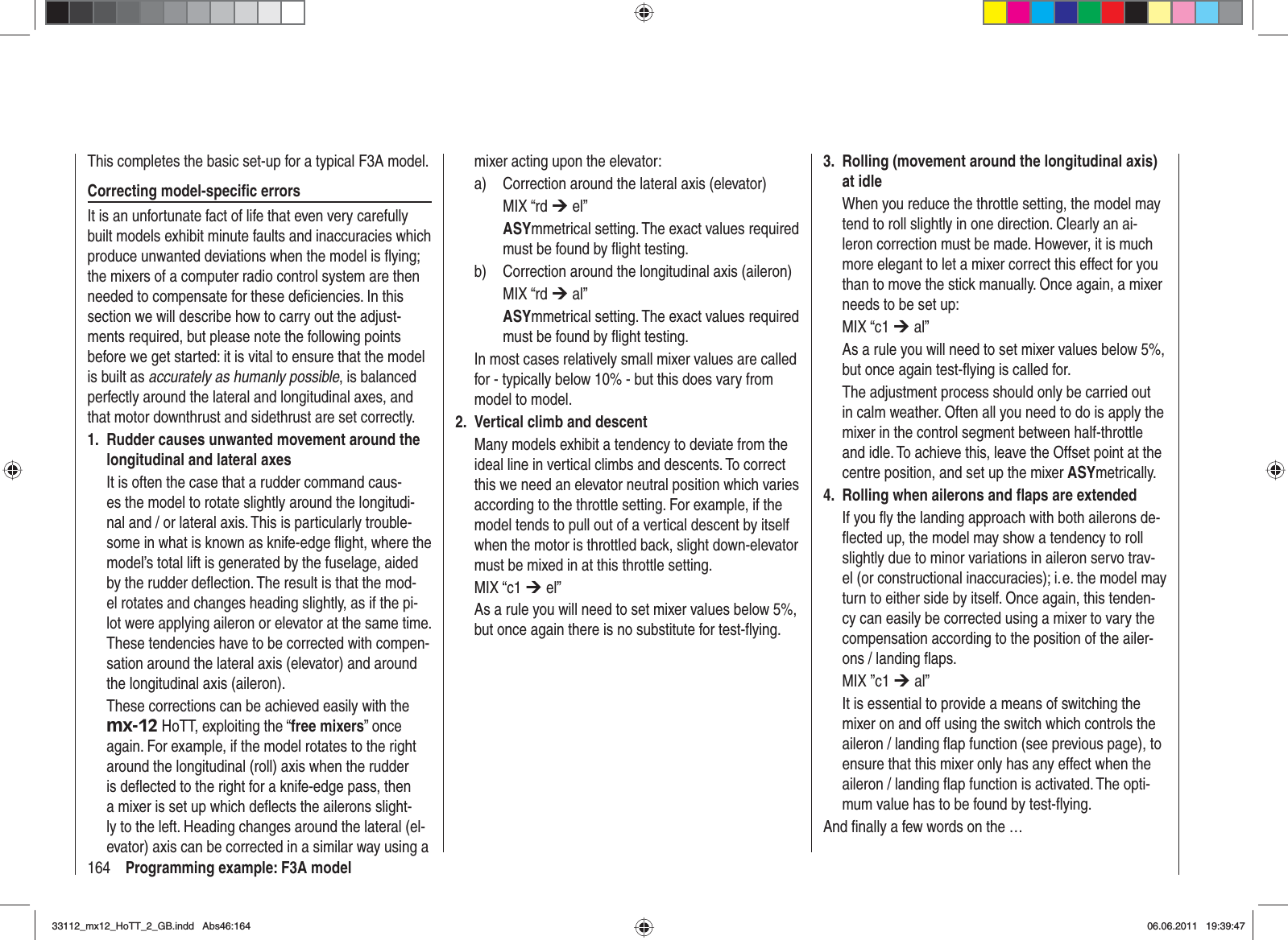 164 Programming example: F3A modelThis completes the basic set-up for a typical F3A model.Correcting model-speciﬁ c errorsIt is an unfortunate fact of life that even very carefully built models exhibit minute faults and inaccuracies which produce unwanted deviations when the model is ﬂ ying; the mixers of a computer radio control system are then needed to compensate for these deﬁ ciencies. In this section we will describe how to carry out the adjust-ments required, but please note the following points before we get started: it is vital to ensure that the model is built as accurately as humanly possible, is balanced perfectly around the lateral and longitudinal axes, and that motor downthrust and sidethrust are set correctly.Rudder causes unwanted movement around the 1. longitudinal and lateral axesIt is often the case that a rudder command caus-es the model to rotate slightly around the longitudi-nal and / or lateral axis. This is particularly trouble-some in what is known as knife-edge ﬂ ight, where the model’s total lift is generated by the fuselage, aided by the rudder deﬂ ection. The result is that the mod-el rotates and changes heading slightly, as if the pi-lot were applying aileron or elevator at the same time. These tendencies have to be corrected with compen-sation around the lateral axis (elevator) and around the longitudinal axis (aileron).These corrections can be achieved easily with the mx-12 HoTT, exploiting the “free mixers” once again. For example, if the model rotates to the right around the longitudinal (roll) axis when the rudder is deﬂ ected to the right for a knife-edge pass, then a mixer is set up which deﬂ ects the ailerons slight-ly to the left. Heading changes around the lateral (el-evator) axis can be corrected in a similar way using a mixer acting upon the elevator:a)  Correction around the lateral axis (elevator) MIX “rd ¼ el”ASYmmetrical setting. The exact values required must be found by ﬂ ight testing.b)  Correction around the longitudinal axis (aileron)MIX “rd ¼ al”ASYmmetrical setting. The exact values required must be found by ﬂ ight testing.In most cases relatively small mixer values are called for - typically below 10% - but this does vary from model to model.Vertical climb and descent2. Many models exhibit a tendency to deviate from the ideal line in vertical climbs and descents. To correct this we need an elevator neutral position which varies according to the throttle setting. For example, if the model tends to pull out of a vertical descent by itself when the motor is throttled back, slight down-elevator must be mixed in at this throttle setting.MIX “c1 ¼ el” As a rule you will need to set mixer values below 5%, but once again there is no substitute for test-ﬂ ying.Rolling (movement around the longitudinal axis) 3. at idleWhen you reduce the throttle setting, the model may tend to roll slightly in one direction. Clearly an ai-leron correction must be made. However, it is much more elegant to let a mixer correct this effect for you than to move the stick manually. Once again, a mixer needs to be set up:MIX “c1 ¼ al” As a rule you will need to set mixer values below 5%, but once again test-ﬂ ying is called for.The adjustment process should only be carried out in calm weather. Often all you need to do is apply the mixer in the control segment between half-throttle and idle. To achieve this, leave the Offset point at the centre position, and set up the mixer ASYmetrically. Rolling when ailerons and ﬂ aps are extended4. If you ﬂ y the landing approach with both ailerons de-ﬂ ected up, the model may show a tendency to roll slightly due to minor variations in aileron servo trav-el (or constructional inaccuracies); i. e. the model may turn to either side by itself. Once again, this tenden-cy can easily be corrected using a mixer to vary the compensation according to the position of the ailer-ons / landing ﬂ aps.MIX ”c1 ¼ al”It is essential to provide a means of switching the mixer on and off using the switch which controls the aileron / landing ﬂ ap function (see previous page), to ensure that this mixer only has any effect when the aileron / landing ﬂ ap function is activated. The opti-mum value has to be found by test-ﬂ ying.And ﬁ nally a few words on the …33112_mx12_HoTT_2_GB.indd Abs46:16433112_mx12_HoTT_2_GB.indd   Abs46:16406.06.2011 19:39:4706.06.2011   19:39:47