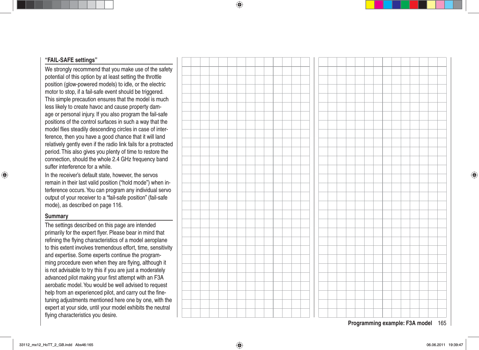 165Programming example: F3A model“FAIL-SAFE settings”We strongly recommend that you make use of the safety potential of this option by at least setting the throttle position (glow-powered models) to idle, or the electric motor to stop, if a fail-safe event should be triggered. This simple precaution ensures that the model is much less likely to create havoc and cause property dam-age or personal injury. If you also program the fail-safe positions of the control surfaces in such a way that the model ﬂ ies steadily descending circles in case of inter-ference, then you have a good chance that it will land relatively gently even if the radio link fails for a protracted period. This also gives you plenty of time to restore the connection, should the whole 2.4 GHz frequency band suffer interference for a while.In the receiver’s default state, however, the servos remain in their last valid position (“hold mode”) when in-terference occurs. You can program any individual servo output of your receiver to a “fail-safe position” (fail-safe mode), as described on page 116.SummaryThe settings described on this page are intended primarily for the expert ﬂ yer. Please bear in mind that reﬁ ning the ﬂ ying characteristics of a model aeroplane to this extent involves tremendous effort, time, sensitivity and expertise. Some experts continue the program-ming procedure even when they are ﬂ ying, although it is not advisable to try this if you are just a moderately advanced pilot making your ﬁ rst attempt with an F3A aerobatic model. You would be well advised to request help from an experienced pilot, and carry out the ﬁ ne-tuning adjustments mentioned here one by one, with the expert at your side, until your model exhibits the neutral ﬂ ying characteristics you desire.33112_mx12_HoTT_2_GB.indd Abs46:16533112_mx12_HoTT_2_GB.indd   Abs46:16506.06.2011 19:39:4706.06.2011   19:39:47
