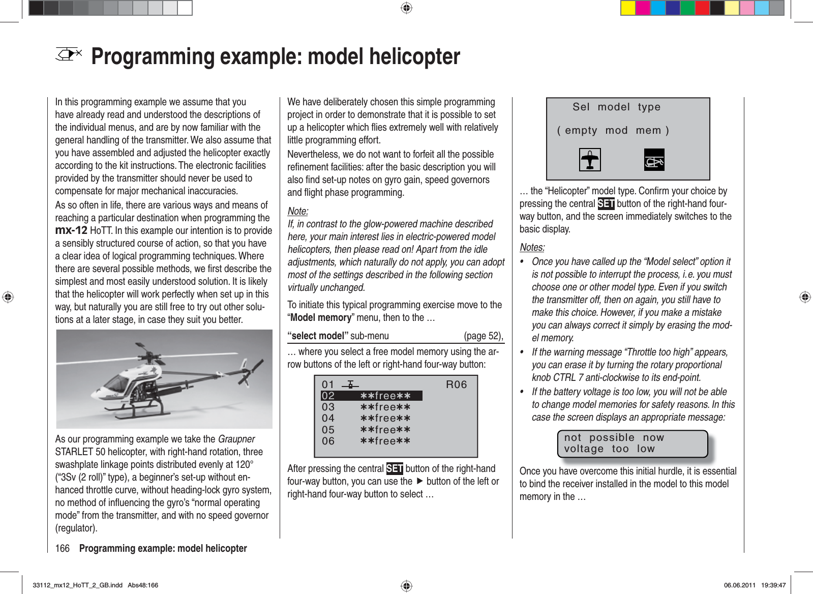 166 Programming example: model helicopterProgramming example: model helicopterIn this programming example we assume that you have already read and understood the descriptions of the individual menus, and are by now familiar with the general handling of the transmitter. We also assume that you have assembled and adjusted the helicopter exactly according to the kit instructions. The electronic facilities provided by the transmitter should never be used to compensate for major mechanical inaccuracies.As so often in life, there are various ways and means of reaching a particular destination when programming the mx-12 HoTT. In this example our intention is to provide a sensibly structured course of action, so that you have a clear idea of logical programming techniques. Where there are several possible methods, we ﬁ rst describe the simplest and most easily understood solution. It is likely that the helicopter will work perfectly when set up in this way, but naturally you are still free to try out other solu-tions at a later stage, in case they suit you better.As our programming example we take the GraupnerSTARLET 50 helicopter, with right-hand rotation, three swashplate linkage points distributed evenly at 120° (“3Sv (2 roll)” type), a beginner’s set-up without en-hanced throttle curve, without heading-lock gyro system, no method of inﬂ uencing the gyro’s “normal operating mode” from the transmitter, and with no speed governor (regulator).We have deliberately chosen this simple programming project in order to demonstrate that it is possible to set up a helicopter which ﬂ ies extremely well with relatively little programming effort.Nevertheless, we do not want to forfeit all the possible reﬁ nement facilities: after the basic description you will also ﬁ nd set-up notes on gyro gain, speed governors and ﬂ ight phase programming.Note:If, in contrast to the glow-powered machine described here, your main interest lies in electric-powered model helicopters, then please read on! Apart from the idle adjustments, which naturally do not apply, you can adopt most of the settings described in the following section virtually unchanged.To initiate this typical programming exercise move to the “Model memory” menu, then to the …“select model” sub-menu (page 52),… where you select a free model memory using the ar-row buttons of the left or right-hand four-way button:030405¿¿free¿¿020106R06¿¿free¿¿¿¿free¿¿¿¿free¿¿¿¿free¿¿After pressing the central SET button of the right-hand four-way button, you can use the f button of the left or right-hand four-way button to select …Sel  model  type( empty  mod  mem )… the “Helicopter” model type. Conﬁ rm your choice by pressing the central SET button of the right-hand four-way button, and the screen immediately switches to the basic display.Notes:Once you have called up the “Model select” option it •is not possible to interrupt the process, i. e. you must choose one or other model type. Even if you switch the transmitter off, then on again, you still have to make this choice. However, if you make a mistake you can always correct it simply by erasing the mod-el memory.If the warning message “Throttle too high” appears, •you can erase it by turning the rotary proportional knob CTRL 7 anti-clockwise to its end-point.If the battery voltage is too low, you will not be able •to change model memories for safety reasons. In this case the screen displays an appropriate message:not  possible  nowvoltage  too  lowOnce you have overcome this initial hurdle, it is essential to bind the receiver installed in the model to this model memory in the …33112_mx12_HoTT_2_GB.indd Abs48:16633112_mx12_HoTT_2_GB.indd   Abs48:16606.06.2011 19:39:4706.06.2011   19:39:47