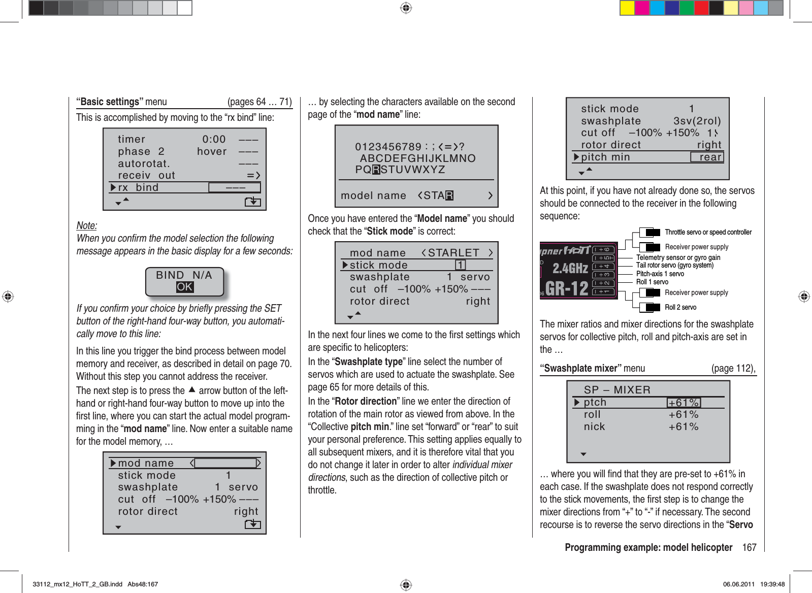 167Programming example: model helicopter“Basic settings” menu  (pages 64 … 71)This is accomplished by moving to the “rx bind” line:autorotat.receiv  outrx  bind –––phase  2 hover–––––––––timer 0:00Note:When you conﬁ rm the model selection the following message appears in the basic display for a few seconds:BIND  N/AOKIf you conﬁ rm your choice by brieﬂ y pressing the SET button of the right-hand four-way button, you automati-cally move to this line:In this line you trigger the bind process between model memory and receiver, as described in detail on page 70. Without this step you cannot address the receiver.The next step is to press the c arrow button of the left-hand or right-hand four-way button to move up into the ﬁ rst line, where you can start the actual model program-ming in the “mod name” line. Now enter a suitable name for the model memory, …mod namestick moderotor directswashplate1right1  servocut  off –––+150%–100%… by selecting the characters available on the second page of the “mod name” line:0123456789model name?:;ABCDEFGHIJKLMNOSTARPQRSTUVWXYZOnce you have entered the “Model name” you should check that the “Stick mode” is correct:mod namestick moderotor directswashplate1right1  servocut  off –––+150%–100%STARLETIn the next four lines we come to the ﬁ rst settings which are speciﬁ c to helicopters:In the “Swashplate type” line select the number of servos which are used to actuate the swashplate. See page 65 for more details of this.In the “Rotor direction” line we enter the direction of rotation of the main rotor as viewed from above. In the “Collective pitch min.” line set “forward” or “rear” to suit your personal preference. This setting applies equally to all subsequent mixers, and it is therefore vital that you do not change it later in order to alter individual mixer directions, such as the direction of collective pitch or throttle.stick moderotor directswashplate1right3sv(2rol)cut off –100% +150% 1pitch min rearAt this point, if you have not already done so, the servos should be connected to the receiver in the following sequence:Telemetry sensor or gyro gainReceiver power supplyReceiver power supplyRoll 2 servoTail rotor servo (gyro system)Roll 1 servoPitch-axis 1 servoThrottle servo or speed controllerThe mixer ratios and mixer directions for the swashplate servos for collective pitch, roll and pitch-axis are set in the …“Swashplate mixer” menu (page 112),SP – MIXERptchrollnick+61%+61%+61%… where you will ﬁ nd that they are pre-set to +61% in each case. If the swashplate does not respond correctly to the stick movements, the ﬁ rst step is to change the mixer directions from “+” to “-” if necessary. The second recourse is to reverse the servo directions in the “Servo 33112_mx12_HoTT_2_GB.indd Abs48:16733112_mx12_HoTT_2_GB.indd   Abs48:16706.06.2011 19:39:4806.06.2011   19:39:48