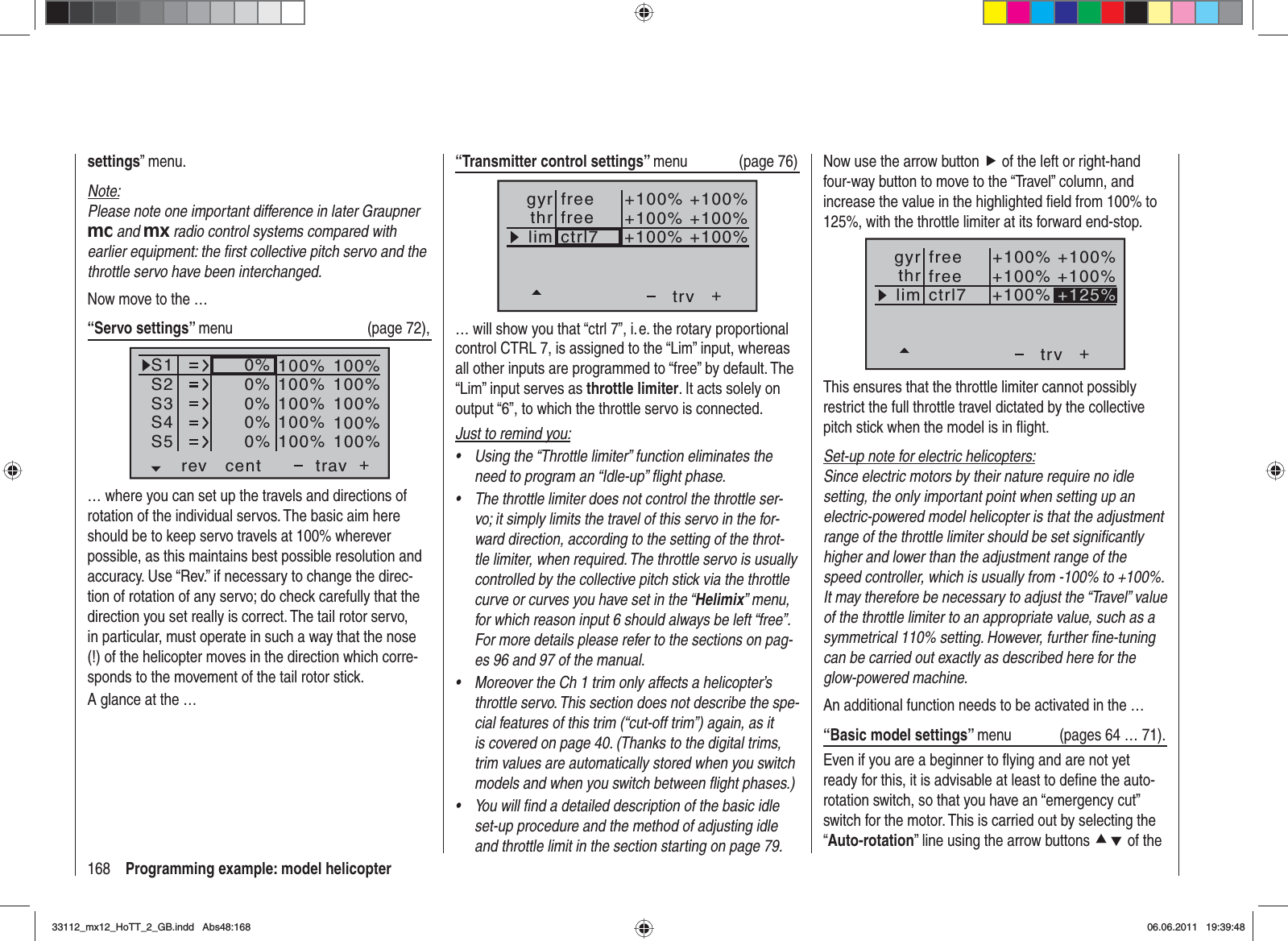 168 Programming example: model helicopter“Transmitter control settings” menu (page 76)+trvfreectrl7thrgyrlim +100%+100% +100%+100% +100%+100%free… will show you that “ctrl 7”, i. e. the rotary proportional control CTRL 7, is assigned to the “Lim” input, whereas all other inputs are programmed to “free” by default. The “Lim” input serves as throttle limiter. It acts solely on output “6”, to which the throttle servo is connected.Just to remind you:Using the “Throttle limiter” function eliminates the •need to program an “Idle-up” ﬂ ight phase.The throttle limiter does not control the throttle ser-•vo; it simply limits the travel of this servo in the for-ward direction, according to the setting of the throt-tle limiter, when required. The throttle servo is usually controlled by the collective pitch stick via the throttle curve or curves you have set in the “Helimix” menu, for which reason input 6 should always be left “free”. For more details please refer to the sections on pag-es 96 and 97 of the manual.Moreover the Ch 1 trim only affects a helicopter’s •throttle servo. This section does not describe the spe-cial features of this trim (“cut-off trim”) again, as it is covered on page 40. (Thanks to the digital trims, trim values are automatically stored when you switch models and when you switch between ﬂ ight phases.)You will ﬁ nd a detailed description of the basic idle •set-up procedure and the method of adjusting idle and throttle limit in the section starting on page 79.settings” menu.Note:Please note one important difference in later Graupner mc and mx radio control systems compared with earlier equipment: the ﬁ rst collective pitch servo and the throttle servo have been interchanged.Now move to the …“Servo settings” menu (page 72),S1S2S3rev cent +trav0%0%0%100% 100%100% 100%100% 100%0%0%100% 100%100% 100%S4S5… where you can set up the travels and directions of rotation of the individual servos. The basic aim here should be to keep servo travels at 100% wherever possible, as this maintains best possible resolution and accuracy. Use “Rev.” if necessary to change the direc-tion of rotation of any servo; do check carefully that the direction you set really is correct. The tail rotor servo, in particular, must operate in such a way that the nose (!) of the helicopter moves in the direction which corre-sponds to the movement of the tail rotor stick. A glance at the …Now use the arrow button f of the left or right-hand four-way button to move to the “Travel” column, and increase the value in the highlighted ﬁ eld from 100% to 125%, with the throttle limiter at its forward end-stop.++100%+100% +100%+100% +100%+125%trvfreectrl7thrgyrlimfreeThis ensures that the throttle limiter cannot possibly restrict the full throttle travel dictated by the collective pitch stick when the model is in ﬂ ight.Set-up note for electric helicopters:Since electric motors by their nature require no idle setting, the only important point when setting up an electric-powered model helicopter is that the adjustment range of the throttle limiter should be set signiﬁ cantly higher and lower than the adjustment range of the speed controller, which is usually from -100% to +100%. It may therefore be necessary to adjust the “Travel” value of the throttle limiter to an appropriate value, such as a symmetrical 110% setting. However, further ﬁ ne-tuning can be carried out exactly as described here for the glow-powered machine.An additional function needs to be activated in the …“Basic model settings” menu  (pages 64 … 71).Even if you are a beginner to ﬂ ying and are not yet ready for this, it is advisable at least to deﬁ ne the auto-rotation switch, so that you have an “emergency cut” switch for the motor. This is carried out by selecting the “Auto-rotation” line using the arrow buttons cd of the 33112_mx12_HoTT_2_GB.indd Abs48:16833112_mx12_HoTT_2_GB.indd   Abs48:16806.06.2011 19:39:4806.06.2011   19:39:48