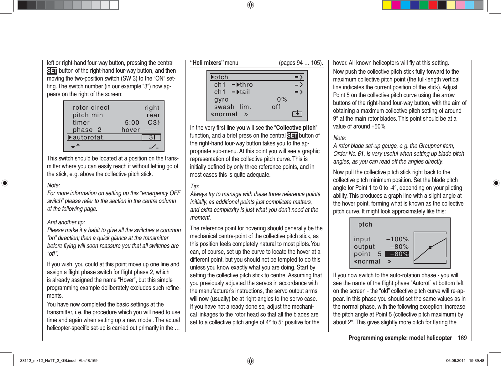 169Programming example: model helicopterleft or right-hand four-way button, pressing the central SET button of the right-hand four-way button, and then moving the two-position switch (SW 3) to the “ON” set-ting. The switch number (in our example “3”) now ap-pears on the right of the screen:rear5:00 C33–––phase  2 hoverpitch mintimerautorotat.rotor direct rightThis switch should be located at a position on the trans-mitter where you can easily reach it without letting go of the stick, e. g. above the collective pitch stick.Note:For more information on setting up this “emergency OFF switch” please refer to the section in the centre column of the following page.And another tip:Please make it a habit to give all the switches a common “on” direction; then a quick glance at the transmitter before ﬂ ying will soon reassure you that all switches are “off”.If you wish, you could at this point move up one line and assign a ﬂ ight phase switch for ﬂ ight phase 2, which is already assigned the name “Hover”, but this simple programming example deliberately excludes such reﬁ ne-ments.You have now completed the basic settings at the transmitter, i. e. the procedure which you will need to use time and again when setting up a new model. The actual helicopter-speciﬁ c set-up is carried out primarily in the …“Heli mixers” menu  (pages 94 … 105).ch1ch1ptchthrotailnormalgyro 0%SELswash  lim. offIn the very ﬁ rst line you will see the “Collective pitch”function, and a brief press on the central SET button of the right-hand four-way button takes you to the ap-propriate sub-menu. At this point you will see a graphic representation of the collective pitch curve. This is initially deﬁ ned by only three reference points, and in most cases this is quite adequate.Tip:Always try to manage with these three reference points initially, as additional points just complicate matters, and extra complexity is just what you don’t need at the moment.The reference point for hovering should generally be the mechanical centre-point of the collective pitch stick, as this position feels completely natural to most pilots. You can, of course, set up the curve to locate the hover at a different point, but you should not be tempted to do this unless you know exactly what you are doing. Start by setting the collective pitch stick to centre. Assuming that you previously adjusted the servos in accordance with the manufacturer’s instructions, the servo output arms will now (usually) be at right-angles to the servo case. If you have not already done so, adjust the mechani-cal linkages to the rotor head so that all the blades are set to a collective pitch angle of 4° to 5° positive for the hover. All known helicopters will ﬂ y at this setting.Now push the collective pitch stick fully forward to the maximum collective pitch point (the full-length vertical line indicates the current position of the stick). Adjust Point 5 on the collective pitch curve using the arrow buttons of the right-hand four-way button, with the aim of obtaining a maximum collective pitch setting of around 9° at the main rotor blades. This point should be at a value of around +50%.Note:A rotor blade set-up gauge, e. g. the Graupner item, Order No. 61, is very useful when setting up blade pitch angles, as you can read off the angles directly.Now pull the collective pitch stick right back to the collective pitch minimum position. Set the blade pitch angle for Point 1 to 0 to -4°, depending on your piloting ability. This produces a graph line with a slight angle at the hover point, forming what is known as the collective pitch curve. It might look approximately like this:inputoutputpoint 5–100%–80%–80%ptchnormalIf you now switch to the auto-rotation phase - you will see the name of the ﬂ ight phase “Autorot” at bottom left on the screen - the “old” collective pitch curve will re-ap-pear. In this phase you should set the same values as in the normal phase, with the following exception: increase the pitch angle at Point 5 (collective pitch maximum) by about 2°. This gives slightly more pitch for ﬂ aring the 33112_mx12_HoTT_2_GB.indd Abs48:16933112_mx12_HoTT_2_GB.indd   Abs48:16906.06.2011 19:39:4806.06.2011   19:39:48