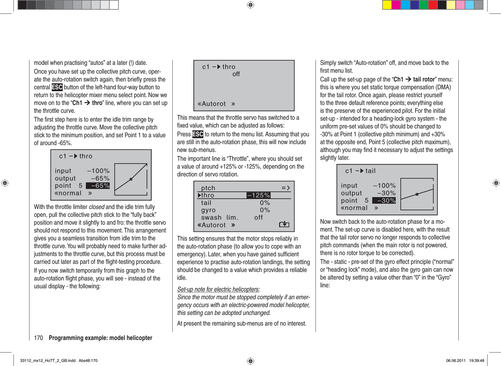 170 Programming example: model helicoptermodel when practising “autos” at a later (!) date.Once you have set up the collective pitch curve, oper-ate the auto-rotation switch again, then brieﬂ y press the central ESC button of the left-hand four-way button to return to the helicopter mixer menu select point. Now we move on to the “Ch1 ¼thro” line, where you can set up the throttle curve.The ﬁ rst step here is to enter the idle trim range by adjusting the throttle curve. Move the collective pitch stick to the minimum position, and set Point 1 to a value of around -65%.inputoutputpoint 5–100%–65%–65%c1normalthroWith the throttle limiter closed and the idle trim fully open, pull the collective pitch stick to the “fully back” position and move it slightly to and fro: the throttle servo should not respond to this movement. This arrangement gives you a seamless transition from idle trim to the throttle curve. You will probably need to make further ad-justments to the throttle curve, but this process must be carried out later as part of the ﬂ ight-testing procedure.If you now switch temporarily from this graph to the auto-rotation ﬂ ight phase, you will see - instead of the usual display - the following:c1AutorotthrooffThis means that the throttle servo has switched to a ﬁ xed value, which can be adjusted as follows:Press ESC to return to the menu list. Assuming that you are still in the auto-rotation phase, this will now include new sub-menus.The important line is “Throttle”, where you should set a value of around +125% or -125%, depending on the direction of servo rotation.tailptchthroAutorotgyro 0%SEL0%–125%swash  lim. offThis setting ensures that the motor stops reliably in the auto-rotation phase (to allow you to cope with an emergency). Later, when you have gained sufﬁ cient experience to practise auto-rotation landings, the setting should be changed to a value which provides a reliable idle.Set-up note for electric helicopters:Since the motor must be stopped completely if an emer-gency occurs with an electric-powered model helicopter, this setting can be adopted unchanged.At present the remaining sub-menus are of no interest. Simply switch “Auto-rotation” off, and move back to the ﬁ rst menu list.Call up the set-up page of the “Ch1 ¼ tail rotor” menu: this is where you set static torque compensation (DMA) for the tail rotor. Once again, please restrict yourself to the three default reference points; everything else is the preserve of the experienced pilot. For the initial set-up - intended for a heading-lock gyro system - the uniform pre-set values of 0% should be changed to -30% at Point 1 (collective pitch minimum) and +30% at the opposite end, Point 5 (collective pitch maximum), although you may ﬁ nd it necessary to adjust the settings slightly later.inputoutputpoint 5–100%–30%–30%c1normaltailNow switch back to the auto-rotation phase for a mo-ment. The set-up curve is disabled here, with the result that the tail rotor servo no longer responds to collective pitch commands (when the main rotor is not powered, there is no rotor torque to be corrected).The - static - pre-set of the gyro effect principle (“normal” or “heading lock” mode), and also the gyro gain can now be altered by setting a value other than “0” in the “Gyro” line:33112_mx12_HoTT_2_GB.indd Abs48:17033112_mx12_HoTT_2_GB.indd   Abs48:17006.06.2011 19:39:4806.06.2011   19:39:48