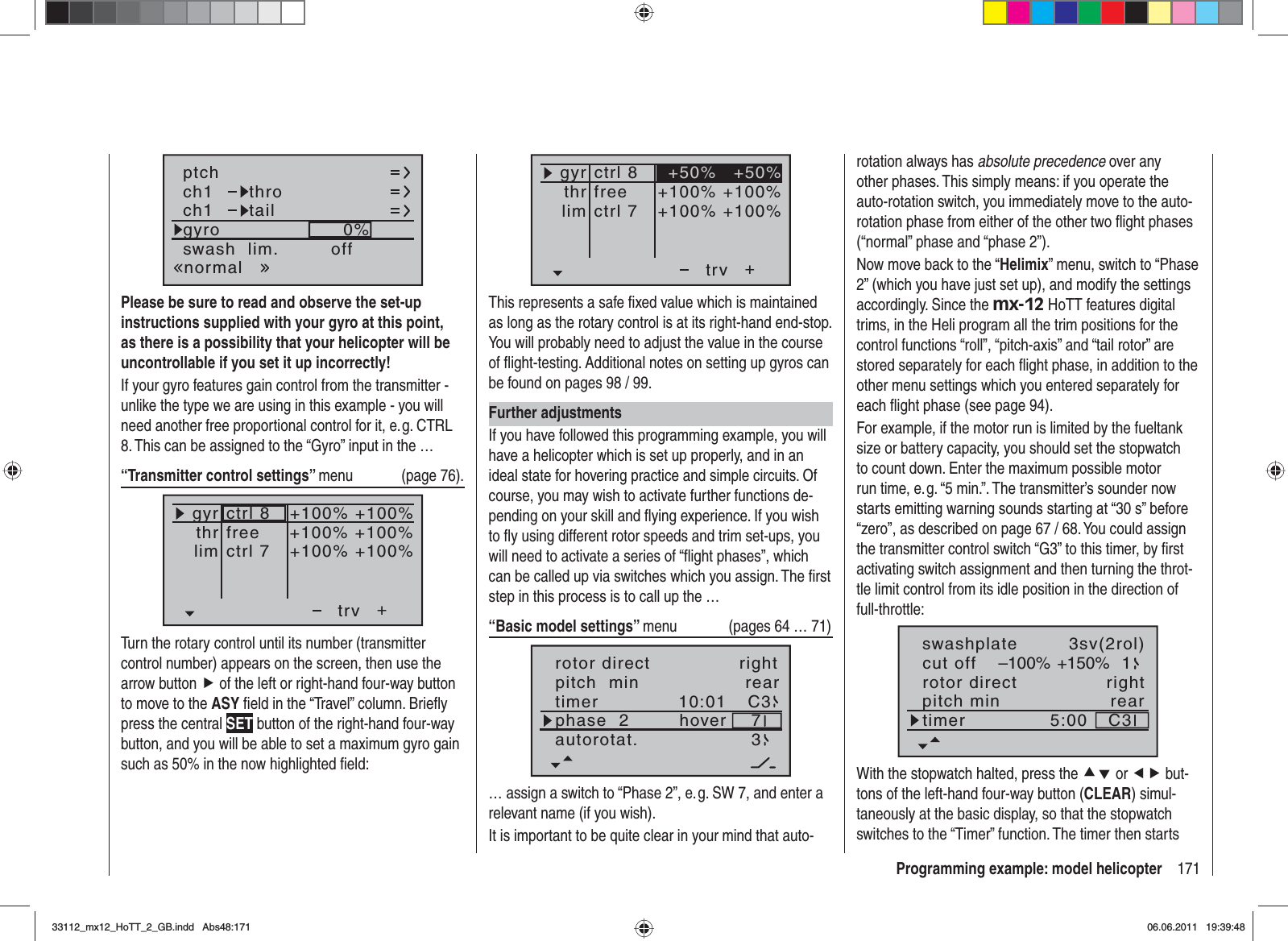 171Programming example: model helicopterch1ch1ptchthrotailnormalgyro 0%SELswash  lim. offPlease be sure to read and observe the set-up instructions supplied with your gyro at this point, as there is a possibility that your helicopter will be uncontrollable if you set it up incorrectly!If your gyro features gain control from the transmitter - unlike the type we are using in this example - you will need another free proportional control for it, e. g. CTRL 8. This can be assigned to the “Gyro” input in the …“Transmitter control settings” menu (page 76).+trvfreectrl 7ctrl 8thrgyrlim+100% +100%+100% +100%+100% +100%Turn the rotary control until its number (transmitter control number) appears on the screen, then use the arrow button f of the left or right-hand four-way button to move to the ASY ﬁ eld in the “Travel” column. Brieﬂ y press the central SET button of the right-hand four-way button, and you will be able to set a maximum gyro gain such as 50% in the now highlighted ﬁ eld:++100% +100%+100% +100%+50% +50%trvfreectrl 7ctrl 8thrgyrlimThis represents a safe ﬁ xed value which is maintained as long as the rotary control is at its right-hand end-stop. You will probably need to adjust the value in the course of ﬂ ight-testing. Additional notes on setting up gyros can be found on pages 98 / 99.Further adjustmentsIf you have followed this programming example, you will have a helicopter which is set up properly, and in an ideal state for hovering practice and simple circuits. Of course, you may wish to activate further functions de-pending on your skill and ﬂ ying experience. If you wish to ﬂ y using different rotor speeds and trim set-ups, you will need to activate a series of “ﬂ ight phases”, which can be called up via switches which you assign. The ﬁ rst step in this process is to call up the …“Basic model settings” menu  (pages 64 … 71)pitch  min reartimer 10:01 C3phase  2 hoverautorotat. 37rotor direct right… assign a switch to “Phase 2”, e. g. SW 7, and enter a relevant name (if you wish).It is important to be quite clear in your mind that auto-rotation always has absolute precedence over any other phases. This simply means: if you operate the auto-rotation switch, you immediately move to the auto-rotation phase from either of the other two ﬂ ight phases (“normal” phase and “phase 2”).Now move back to the “Helimix” menu, switch to “Phase 2” (which you have just set up), and modify the settings accordingly. Since the mx-12 HoTT features digital trims, in the Heli program all the trim positions for the control functions “roll”, “pitch-axis” and “tail rotor” are stored separately for each ﬂ ight phase, in addition to the other menu settings which you entered separately for each ﬂ ight phase (see page 94).For example, if the motor run is limited by the fueltank size or battery capacity, you should set the stopwatch to count down. Enter the maximum possible motor run time, e. g. “5 min.”. The transmitter’s sounder now starts emitting warning sounds starting at “30 s” before “zero”, as described on page 67 / 68. You could assign the transmitter control switch “G3” to this timer, by ﬁ rst activating switch assignment and then turning the throt-tle limit control from its idle position in the direction of full-throttle:rotor directswashplateright3sv(2rol)cut off –100% +150% 1pitch min reartimer 5:00 C3With the stopwatch halted, press the cd or ef but-tons of the left-hand four-way button (CLEAR) simul-taneously at the basic display, so that the stopwatch switches to the “Timer” function. The timer then starts 33112_mx12_HoTT_2_GB.indd Abs48:17133112_mx12_HoTT_2_GB.indd   Abs48:17106.06.2011 19:39:4806.06.2011   19:39:48