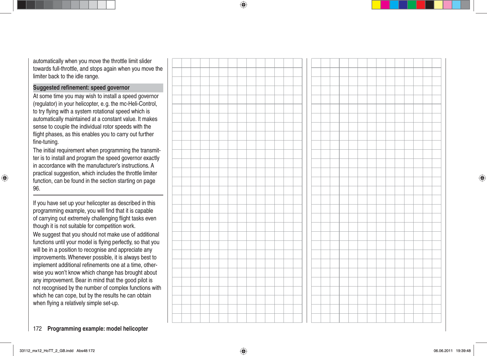 172 Programming example: model helicopterautomatically when you move the throttle limit slider towards full-throttle, and stops again when you move the limiter back to the idle range.Suggested reﬁ nement: speed governorAt some time you may wish to install a speed governor (regulator) in your helicopter, e. g. the mc-Heli-Control, to try ﬂ ying with a system rotational speed which is automatically maintained at a constant value. It makes sense to couple the individual rotor speeds with the ﬂ ight phases, as this enables you to carry out further ﬁ ne-tuning.The initial requirement when programming the transmit-ter is to install and program the speed governor exactly in accordance with the manufacturer’s instructions. A practical suggestion, which includes the throttle limiter function, can be found in the section starting on page 96.If you have set up your helicopter as described in this programming example, you will ﬁ nd that it is capable of carrying out extremely challenging ﬂ ight tasks even though it is not suitable for competition work. We suggest that you should not make use of additional functions until your model is ﬂ ying perfectly, so that you will be in a position to recognise and appreciate any improvements. Whenever possible, it is always best to implement additional reﬁ nements one at a time, other-wise you won’t know which change has brought about any improvement. Bear in mind that the good pilot is not recognised by the number of complex functions with which he can cope, but by the results he can obtain when ﬂ ying a relatively simple set-up.33112_mx12_HoTT_2_GB.indd Abs48:17233112_mx12_HoTT_2_GB.indd   Abs48:17206.06.2011 19:39:4806.06.2011   19:39:48