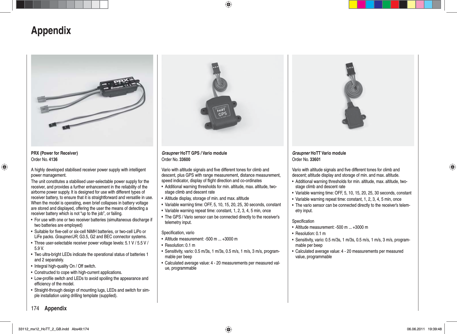 174 AppendixPRX (Power for Receiver)Order No. 4136A highly developed stabilised receiver power supply with intelligent power management.The unit constitutes a stabilised user-selectable power supply for the receiver, and provides a further enhancement in the reliability of the airborne power supply. It is designed for use with different types of receiver battery, to ensure that it is straightforward and versatile in use. When the model is operating, even brief collapses in battery voltage are stored and displayed, offering the user the means of detecting a receiver battery which is not “up to the job”, or failing.For use with one or two receiver batteries (simultaneous discharge if •two batteries are employed)Suitable for ﬁ ve-cell or six-cell NiMH batteries, or two-cell LiPo or •LiFe packs. Graupner/JR, G3.5, G2 and BEC connector systems.Three user-selectable receiver power voltage levels: 5.1 V / 5.5 V / •5.9 V.Two ultra-bright LEDs indicate the operational status of batteries 1 •and 2 separately.Integral high-quality On / Off switch.•Constructed to cope with high-current applications.•Low-proﬁ le switch and LEDs to avoid spoiling the appearance and •efﬁ ciency of the model.Straight-through design of mounting lugs, LEDs and switch for sim-•ple installation using drilling template (supplied).AppendixGraupner HoTT Vario moduleOrder No. 33601Vario with altitude signals and ﬁ ve different tones for climb and descent; altitude display and storage of min. and max. altitude.Additional warning thresholds for min. altitude, max. altitude, two-•stage climb and descent rateVariable warning time: OFF, 5, 10, 15, 20, 25, 30 seconds, constant•Variable warning repeat time: constant, 1, 2, 3, 4, 5 min, once•The vario sensor can be connected directly to the receiver’s telem-•etry input.Speciﬁ cationAltitude measurement: -500 m ... +3000 m•Resolution: 0.1 m•Sensitivity, vario: 0.5 m/3s, 1 m/3s, 0.5 m/s, 1 m/s, 3 m/s, program-•mable per beepCalculated average value: 4 - 20 measurements per measured • value,  programmableGraupner HoTT GPS / Vario moduleOrder No. 33600Vario with altitude signals and ﬁ ve different tones for climb and descent, plus GPS with range measurement, distance measurement, speed indicator, display of ﬂ ight direction and co-ordinatesAdditional warning thresholds for min. altitude, max. altitude, two-•stage climb and descent rateAltitude display, storage of min. and max. altitude•Variable warning time: OFF, 5, 10, 15, 20, 25, 30 seconds, constant•Variable warning repeat time: constant, 1, 2, 3, 4, 5 min, once•The GPS / Vario sensor can be connected directly to the receiver’s •telemetry input.Speciﬁ cation, varioAltitude measurement: -500 m ... +3000 m•Resolution: 0.1 m•Sensitivity, vario: 0.5 m/3s, 1 m/3s, 0.5 m/s, 1 m/s, 3 m/s, program-•mable per beepCalculated average value: 4 - 20 measurements per measured val-•ue, programmable33112_mx12_HoTT_2_GB.indd Abs49:17433112_mx12_HoTT_2_GB.indd   Abs49:17406.06.2011 19:39:4806.06.2011   19:39:48