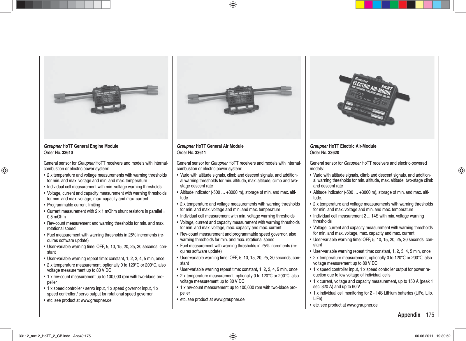 175AppendixGraupner HoTT General Engine ModuleOrder No. 33610General sensor for Graupner HoTT receivers and models with internal-combustion or electric power system:2 x temperature and voltage measurements with warning thresholds •for min. and max. voltage and min. and max. temperatureIndividual cell measurement with min. voltage warning thresholds•Voltage, current and capacity measurement with warning thresholds •for min. and max. voltage, max. capacity and max. currentProgrammable current limiting•Current measurement with 2 x 1 mOhm shunt resistors in parallel = •0.5 mOhmRev-count measurement and warning thresholds for min. and max. •rotational speedFuel measurement with warning thresholds in 25% increments (re-•quires software update)User-variable warning time: OFF, 5, 10, 15, 20, 25, 30 seconds, con-•stantUser-variable warning repeat time: constant, 1, 2, 3, 4, 5 min, once•2 x temperature measurement, optionally 0 to 120°C or 200°C, also •voltage measurement up to 80 V DC1 x rev-count measurement up to 100,000 rpm with two-blade pro-•peller1 x speed controller / servo input, 1 x speed governor input, 1 x •speed controller / servo output for rotational speed governoretc. see product at www.graupner.de•Graupner HoTT General Air ModuleOrder No. 33611General sensor for Graupner HoTT receivers and models with internal-combustion or electric power system:Vario with altitude signals, climb and descent signals, and addition-•al warning thresholds for min. altitude, max. altitude, climb and two-stage descent rateAltitude indicator (-500 … +3000 m), storage of min. and max. alti-•tude2 x temperature and voltage measurements with warning thresholds •for min. and max. voltage and min. and max. temperatureIndividual cell measurement with min. voltage warning thresholds•Voltage, current and capacity measurement with warning thresholds •for min. and max. voltage, max. capacity and max. currentRev-count measurement and programmable speed governor, also •warning thresholds for min. and max. rotational speedFuel measurement with warning thresholds in 25% increments (re-•quires software update)User-variable warning time: OFF, 5, 10, 15, 20, 25, 30 seconds, con-•stantUser-variable warning repeat time: constant, 1, 2, 3, 4, 5 min, once•2 x temperature measurement, optionally 0 to 120°C or 200°C, also •voltage measurement up to 80 V DC1 x rev-count measurement up to 100,000 rpm with two-blade pro-•pelleretc. see product at www.graupner.de•Graupner HoTT Electric Air-ModuleOrder No. 33620General sensor for Graupner HoTT receivers and electric-powered models:Vario with altitude signals, climb and descent signals, and addition-•al warning thresholds for min. altitude, max. altitude, two-stage climb and descent rateAltitude indicator (-500 … +3000 m), storage of min. and max. alti-•tude.2 x temperature and voltage measurements with warning thresholds •for min. and max. voltage and min. and max. temperatureIndividual cell measurement 2 ... 14S with min. voltage warning •thresholdsVoltage, current and capacity measurement with warning thresholds •for min. and max. voltage, max. capacity and max. currentUser-variable warning time: OFF, 5, 10, 15, 20, 25, 30 seconds, con-•stantUser-variable warning repeat time: constant, 1, 2, 3, 4, 5 min, once•2 x temperature measurement, optionally 0 to 120°C or 200°C, also •voltage measurement up to 80 V DC1 x speed controller input, 1 x speed controller output for power re-•duction due to low voltage of individual cells1 x current, voltage and capacity measurement, up to 150 A (peak 1 •sec. 320 A) and up to 60 V1 x individual cell monitoring for 2 - 14S Lithium batteries (LiPo, LiIo, •LiFe)etc. see product at www.graupner.de•33112_mx12_HoTT_2_GB.indd Abs49:17533112_mx12_HoTT_2_GB.indd   Abs49:17506.06.2011 19:39:5206.06.2011   19:39:52