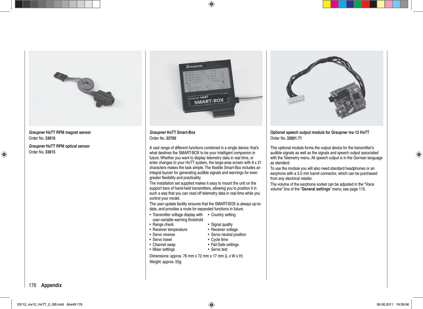 176 AppendixGraupner HoTT Smart-BoxOrder No. 33700A vast range of different functions combined in a single device: that’s what destines the SMART-BOX to be your intelligent companion in future. Whether you want to display telemetry data in real time, or enter changes to your HoTT system, the large-area screen with 8 x 21 characters makes the task simple. The ﬂ exible Smart-Box includes an integral buzzer for generating audible signals and warnings for even greater ﬂ exibility and practicality.The installation set supplied makes it easy to mount the unit on the support bars of hand-held transmitters, allowing you to position it in such a way that you can read off telemetry data in real time while you control your model.The user-update facility ensures that the SMART-BOX is always up-to-date, and provides a route for expanded functions in future.Transmitter voltage display with •user-variable warning thresholdCountry setting•Range check• Signal quality•Receiver temperature• Receiver voltage•Servo reverse•  Servo neutral position•Servo travel• Cycle time•Channel swap• Fail-Safe settings•Mixer settings• Servo test•Dimensions: approx. 76 mm x 72 mm x 17 mm (L x W x H)Weight: approx. 55gGraupner HoTT RPM magnet sensorOrder No. 33616Graupner HoTT RPM optical sensorOrder No. 33615Optional speech output module for Graupner mx-12 HoTTOrder No. 33001.71This optional module forms the output device for the transmitter’s audible signals as well as the signals and speech output associated with the Telemetry menu. All speech output is in the German language as standard.To use the module you will also need standard headphones or an earphone with a 3.5 mm barrel connector, which can be purchased from any electrical retailer.The volume of the earphone socket can be adjusted in the “Voice volume” line of the “General settings” menu; see page 115.33112_mx12_HoTT_2_GB.indd Abs49:17633112_mx12_HoTT_2_GB.indd   Abs49:17606.06.2011 19:39:5606.06.2011   19:39:56