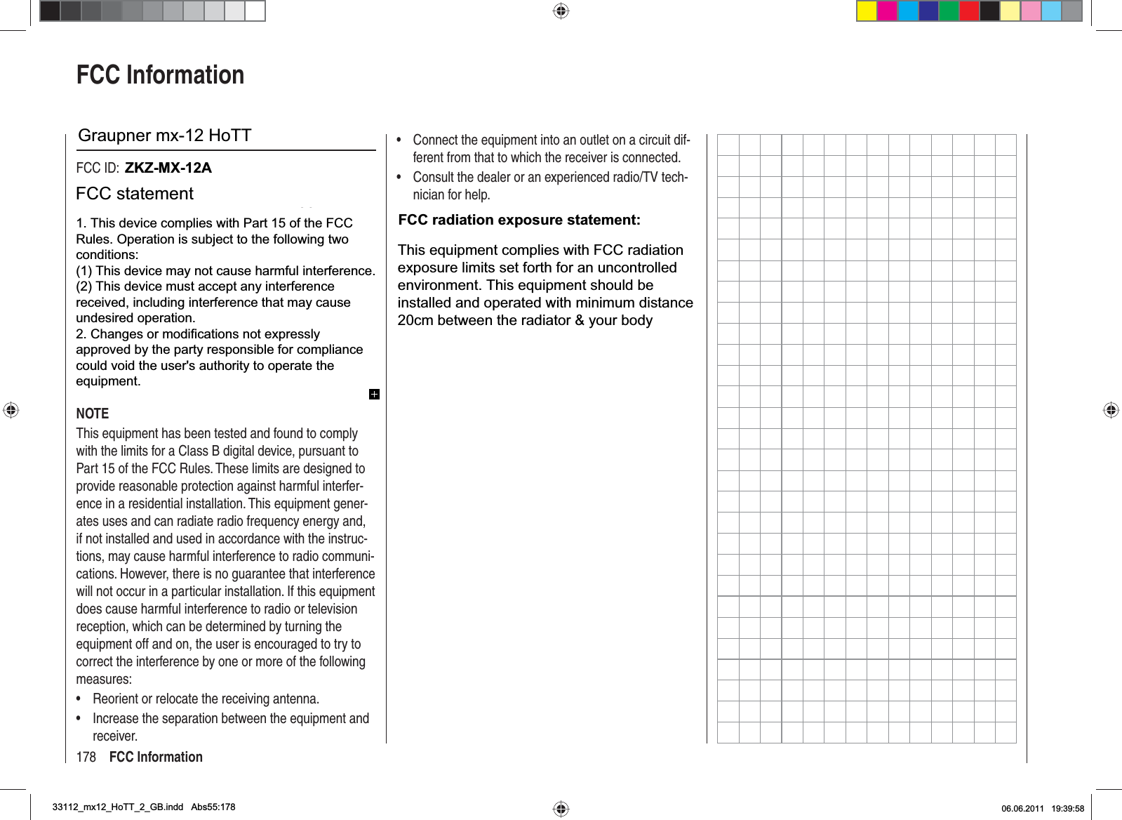 178 FCC InformationFCC InformationGraupner mx-12 HoTT #33112FCC ID: ZGZ-mx-12FCC Label Compliance StatementThis device complies with Part 15 of the FCC Rules. Operation is subject to the following two conditions:This device may not cause harmful interference.1. This device must accept any interference received, 2. including interference that may cause undesired op-eration.WARNING:Changes or modiﬁ  cations not expressly approved by the party responsible for compliance could void the user‘s authority to operate the equipment.NOTEThis equipment has been tested and found to comply with the limits for a Class B digital device, pursuant to Part 15 of the FCC Rules. These limits are designed to provide reasonable protection against harmful interfer-ence in a residential installation. This equipment gener-ates uses and can radiate radio frequency energy and, if not installed and used in accordance with the instruc-tions, may cause harmful interference to radio communi-cations. However, there is no guarantee that interference will not occur in a particular installation. If this equipment does cause harmful interference to radio or television reception, which can be determined by turning the equipment off and on, the user is encouraged to try to correct the interference by one or more of the following measures:Reorient or relocate the receiving antenna.•Increase the separation between the equipment and •receiver.Connect the equipment into an outlet on a circuit dif-•ferent from that to which the receiver is connected.Consult the dealer or an experienced radio/TV tech-•nician for help.RF Exposure StatementThis device has been evaluated to meet the FCC RF exposure requirement when used in combination with the genuine Graupner HoTT accessoires and operated with a minimum distance of 20 cm between the antenna and your body.33112_mx12_HoTT_2_GB.indd Abs55:17833112_mx12_HoTT_2_GB.indd   Abs55:17806.06.2011 19:39:5806.06.2011   19:39:58ZKZ-MX-12AGraupner mx-12 HoTTFCC radiation exposure statement:1. This device complies with Part 15 of the FCCRules. Operation is subject to the following twoconditions:(1) This device may not cause harmful interference.(2) This device must accept any interferencereceived, including interference that may causeundesired operation.2. Changes or modifications not expresslyapproved by the party responsible for compliancecould void the user&apos;s authority to operate theequipment.FCC statementThis equipment complies with FCC radiationexposure limits set forth for an uncontrolledenvironment. This equipment should beinstalled and operated with minimum distance20cm between the radiator &amp; your body33112_mx12_HoTT_2_GB.indd Abs55:178 06.06.2011 19:39:58