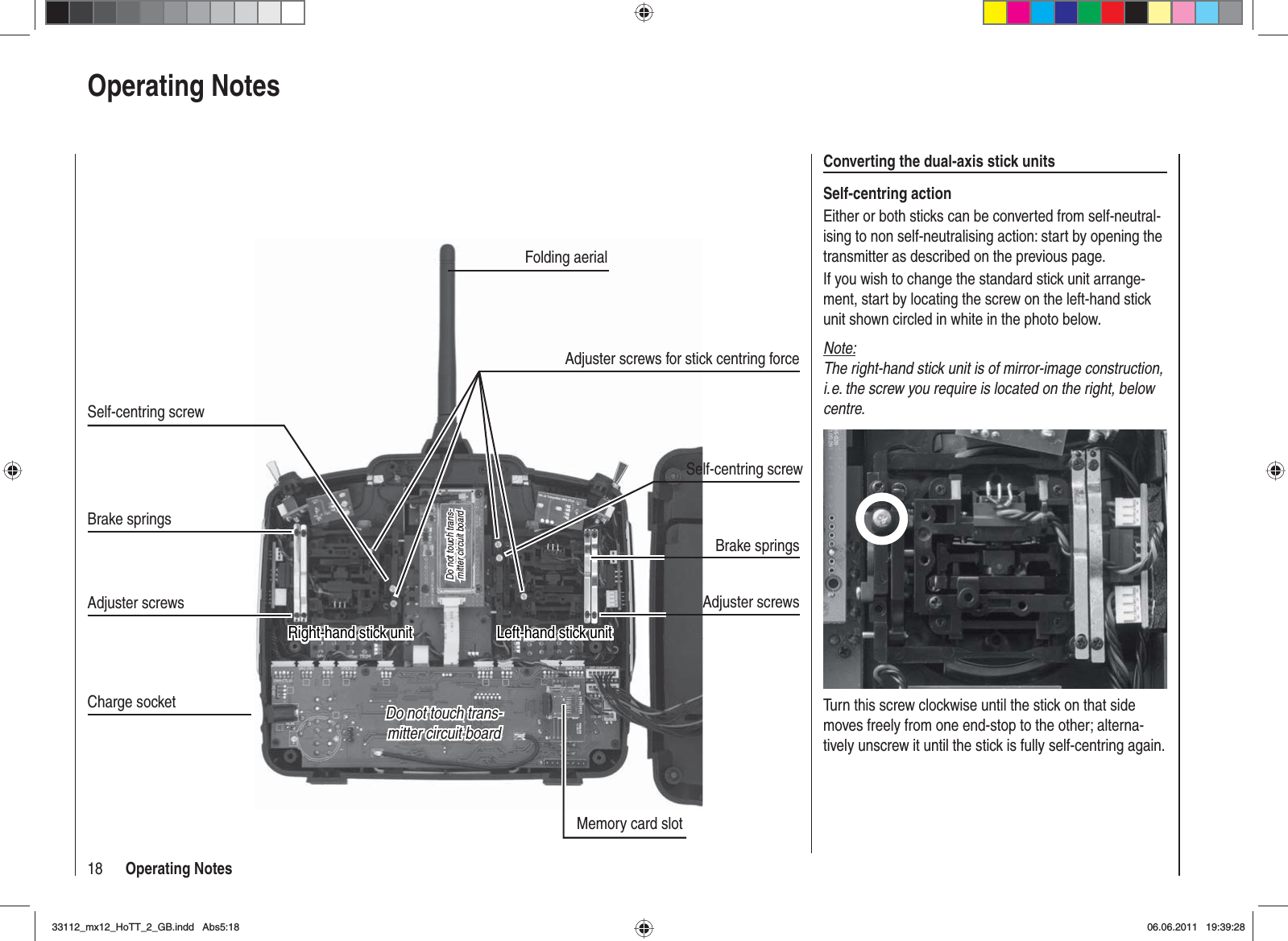 18 Operating NotesOperating NotesConverting the dual-axis stick unitsSelf-centring actionEither or both sticks can be converted from self-neutral-ising to non self-neutralising action: start by opening the transmitter as described on the previous page.If you wish to change the standard stick unit arrange-ment, start by locating the screw on the left-hand stick unit shown circled in white in the photo below. Note:The right-hand stick unit is of mirror-image construction, i. e. the screw you require is located on the right, below centre.Turn this screw clockwise until the stick on that side moves freely from one end-stop to the other; alterna-tively unscrew it until the stick is fully self-centring again.Do not touch trans-Do not touch trans-mitter circuit boardmitter circuit boardDo not touch trans-Do not touch trans-mitter circuit boardmitter circuit boardMemory card slotCharge socketLeft-hand stick unitLeft-hand stick unitBrake springsAdjuster screwsBrake springsAdjuster screwsFolding aerialSelf-centring screwRight-hand stick unitRight-hand stick unitSelf-centring screwAdjuster screws for stick centring force33112_mx12_HoTT_2_GB.indd Abs5:1833112_mx12_HoTT_2_GB.indd   Abs5:1806.06.2011 19:39:2806.06.2011   19:39:28