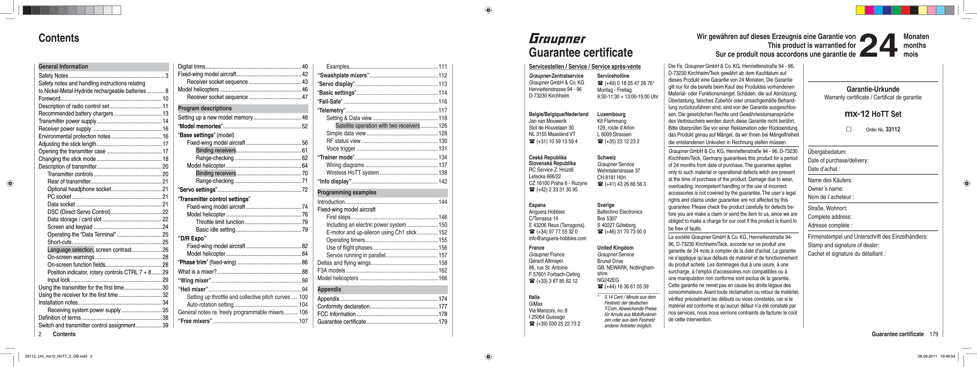 179Guarantee certiﬁ cate2ContentsWir gewähren auf dieses Erzeugnis eine Garantie von This product is warrantied forSur ce produit nous accordons une garantie de24MonatenmonthsmoisGuarantee certiﬁ cateServicestellen / Service / Service après-venteGraupner-ZentralserviceGraupner GmbH &amp; Co. KGHenriettenstrasse 94 - 96D-73230 KirchheimServicehotline (+49) 0 18 05 47 28 76*Montag - Freitag9:30-11:30 + 13:00-15:00 UhrUnited KingdomGraupner ServiceBrunel DriveGB, NEWARK, Nottingham-shireNG242EG (+44) 16 36 61 05 39SverigeBaltechno ElectronicsBox 5307S 40227 Göteborg (+46) 31 70 73 00 0SchweizGraupner ServiceWehntalerstrasse 37CH 8181 Höri (+41) 43 26 66 58 3LuxembourgKit Flammang129, route d’ArlonL 8009 Strassen (+35) 23 12 23 2FranceGraupner FranceGérard Altmayer86, rue St. AntoineF 57601 Forbach-Oeting (+33) 3 87 85 62 12EspanaAnguera HobbiesC/Terrassa 14 E 43206 Reus (Tarragona). (+34) 97 77 55 32 0 info@anguera-hobbies.comCeská RepublikaSlovenská RepublikaRC Service Z. HnizdilLetecka 666/22CZ 16100 Praha 6 - Ruzyne (+42) 2 33 31 30 95Belgie/Belgique/NederlandJan van MouwerikSlot de Houvelaan 30NL 3155 Maasland VT (+31) 10 59 13 59 4ItaliaGiMaxVia Manzoni, no. 8I 25064 Gussago (+39) 030 25 22 73 2*  0,14 Cent / Minute aus dem Festnetz der deutschen T-Com. Abweichende Preise für Anrufe aus Mobilfunknet-zen oder aus dem Festnetz anderer Anbieter möglich.Die Fa. Graupner GmbH &amp; Co. KG, Henriettenstraße 94 - 96, D-73230 Kirchheim/Teck gewährt ab dem Kaufdatum auf dieses Produkt eine Garantie von 24 Monaten. Die Garantie gilt nur für die bereits beim Kauf des Produktes vorhandenen Material- oder Funktionsmängel. Schäden, die auf Abnützung, Überlastung, falsches Zubehör oder unsachgemäße Behand-lung zurückzuführen sind, sind von der Garantie ausgeschlos-sen. Die gesetzlichen Rechte und Gewährleistunsansprüche des Verbrauchers werden durch diese Garantie nicht berührt. Bitte überprüfen Sie vor einer Reklamation oder Rücksendung das Produkt genau auf Mängel, da wir Ihnen bei Mängelfreiheit die entstandenen Unkosten in Rechnung stellen müssen.Graupner GmbH &amp; Co. KG, Henriettenstraße 94 - 96. D-73230 Kirchheim/Teck, Germany guarantees this product for a period of 24 months from date of purchase. The guarantee applies only to such material or operational defects witch are present at the time of purchase of the product. Damage due to wear, overloading, incompetent handling or the use of incorrect accessories is not covered by the guarantee. The user´s legal rights and claims under guarantee are not affected by this guarantee. Please check the product carefully for defects be-fore you are make a claim or send the item to us, since we are obliged to make a charge for our cost if the product is found to be free of faults.La société Graupner GmbH &amp; Co. KG, Henriettenstraße 94-96, D-73230 Kirchheim/Teck, accorde sur ce produit une garantie de 24 mois à compter de la date d’achat. La garantie ne s’applique qu’aux défauts de matériel et de fonctionnement du produit acheté. Les dommages dus à une usure, à une surcharge, à l’emploi d’accessoires non compatibles ou à une manipulation non conforme sont exclus de la garantie. Cette garantie ne remet pas en cause les droits légaux des consommateurs. Avant toute réclamation ou retour de matériel, vériﬁ ez précisément les défauts ou vices constatés, car si le matériel est conforme et qu’aucun défaut n’a été constaté par nos services, nous nous verrions contraints de facturer le coût de cette intervention.Garantie-UrkundeWarranty certiﬁ cate / Certiﬁ cat de garantiemx-12 HoTT SetOrder No. 33112Übergabedatum:Date of purchase/delivery:Date d’achat :Name des Käufers:Owner´s name:Nom de I`acheteur :Straße, Wohnort:Complete address:Adresse complète :Firmenstempel und Unterschrift des Einzelhändlers:Stamp and signature of dealer:Cachet et signature du détaillant :Digital trims .................................................................. 40Fixed-wing model aircraft............................................. 42Receiver socket sequence .................................... 43Model helicopters ........................................................ 46Receiver socket sequence .................................... 47Program descriptionsSetting up a new model memory .................................48“Model memories” ...................................................... 52“Base settings” (model)Fixed-wing model aircraft ...................................... 56Binding receivers ............................................. 61Range-checking ..............................................62Model helicopter .................................................... 64Binding receivers ............................................. 70Range-checking ..............................................71“Servo settings” .......................................................... 72“Transmitter control settings”Fixed-wing model aircraft ...................................... 74Model helicopter .................................................... 76Throttle limit function ....................................... 79Basic idle setting ............................................. 79“D/R Expo”Fixed-wing model aircraft ...................................... 82Model helicopter .................................................... 84“Phase trim” (ﬁ xed-wing) ............................................86What is a mixer? .......................................................... 88“Wing mixer” ..............................................................88“Heli mixer” ................................................................94Setting up throttle and collective pitch curves ..... 100Auto-rotation setting ............................................ 104General notes re. freely programmable mixers .......... 106“Free mixers” ...........................................................107General InformationSafety Notes .................................................................. 3Safety notes and handling instructions relating to Nickel-Metal-Hydride rechargeable batteries ............ 8Foreword ...................................................................... 10Description of radio control set .................................... 11Recommended battery chargers ................................. 13Transmitter power supply ............................................. 14Receiver power supply ................................................16Environmental protection notes ................................... 16Adjusting the stick length ............................................. 17Opening the transmitter case ...................................... 17Changing the stick mode ............................................. 18Description of transmitter............................................. 20Transmitter controls ............................................... 20Rear of transmitter ................................................. 21Optional headphone socket ................................... 21PC socket .............................................................. 21Data socket ...........................................................21DSC (Direct Servo Control) ................................... 22Data storage / card slot ......................................... 22Screen and keypad ...............................................24Operating the “Data Terminal” ............................... 25Shor t-cuts ..............................................................25Language selection, screen contrast ..................... 26On-screen warnings .............................................. 28On-screen function ﬁ elds....................................... 28Position indicator, rotary controls CTRL 7 + 8 ....... 29Input lock ............................................................... 29Using the transmitter for the ﬁ rst time .......................... 30Using the receiver for the ﬁ rst time .............................. 32Installation notes .......................................................... 34Receiving system power supply ............................ 35Deﬁ nition of terms .......................................................38Switch and transmitter control assignment .................. 39ContentsExamples............................................................. 111“Swashplate mixers” ...............................................112“Servo display” ......................................................... 113“Basic settings” ........................................................ 114“Fail-Safe” ................................................................. 116“Telemetry” ............................................................... 117Setting &amp; Data view ............................................. 118Satellite operation with two receivers ............126Simple data view ................................................. 128RF status view ..................................................... 130Voice trigger ........................................................131“Trainer mode” .........................................................134Wiring diagrams .................................................. 137Wireless HoTT system ........................................ 138“Info display” ........................................................... 142Programming examplesIntroduction ................................................................ 144Fixed-wing model aircraftFirst steps ............................................................ 146Including an electric power system ..................... 150E-motor and up-aileron using Ch1 stick .............. 152Operating timers .................................................. 155Use of ﬂ ight phases ............................................. 156Servos running in parallel .................................... 157Deltas and ﬂ ying wings .............................................. 158F3A models ............................................................... 162Model helicopters ...................................................... 166AppendixAppendix .................................................................... 174Conformity declaration ............................................... 177FCC Information ........................................................ 178Guarantee certiﬁ cate ................................................. 17933112_Um_mx12_HoTT_2_GB.indd 233112_Um_mx12_HoTT_2_GB.indd   206.06.2011 19:46:5406.06.2011   19:46:54