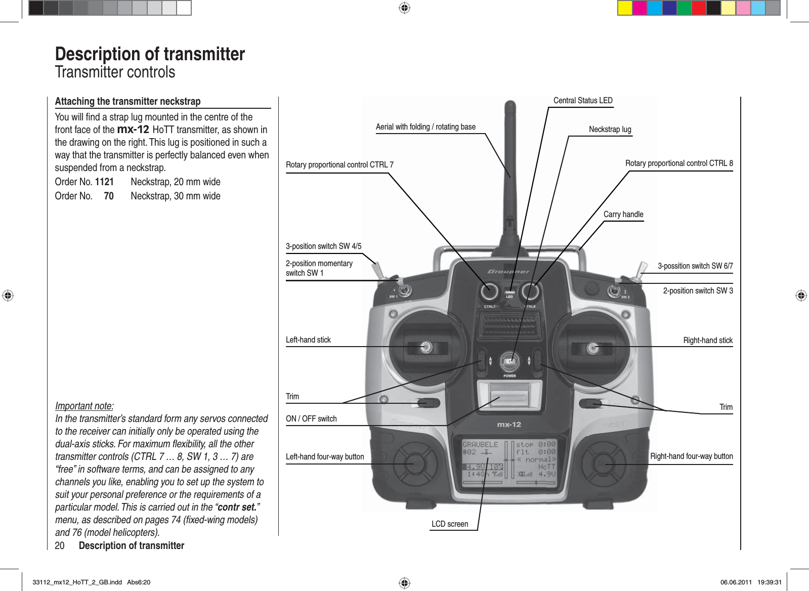 20 Description of transmitterDescription of transmitterTransmitter controlsAerial with folding / rotating baseRotary proportional control CTRL 73-position switch SW 4/52-position momentary switch SW 1Left-hand stickTrimON / OFF switchLeft-hand four-way buttonLCD screenRight-hand four-way buttonTrimRight-hand stick2-position switch SW 3Carry handleNeckstrap lugAttaching the transmitter neckstrapYou will ﬁ nd a strap lug mounted in the centre of the front face of the mx-12 HoTT transmitter, as shown in the drawing on the right. This lug is positioned in such a way that the transmitter is perfectly balanced even when suspended from a neckstrap.Order No. 1121  Neckstrap, 20 mm wideOrder No.     70  Neckstrap, 30 mm wide3-possition switch SW 6/7Rotary proportional control CTRL 8Important note:In the transmitter’s standard form any servos connected to the receiver can initially only be operated using the dual-axis sticks. For maximum ﬂ exibility, all the other transmitter controls (CTRL 7 … 8, SW 1, 3 … 7) are “free” in software terms, and can be assigned to any channels you like, enabling you to set up the system to suit your personal preference or the requirements of a particular model. This is carried out in the “contr set.”menu, as described on pages 74 (ﬁ xed-wing models) and 76 (model helicopters).Central Status LED33112_mx12_HoTT_2_GB.indd Abs6:2033112_mx12_HoTT_2_GB.indd   Abs6:2006.06.2011 19:39:3106.06.2011   19:39:31