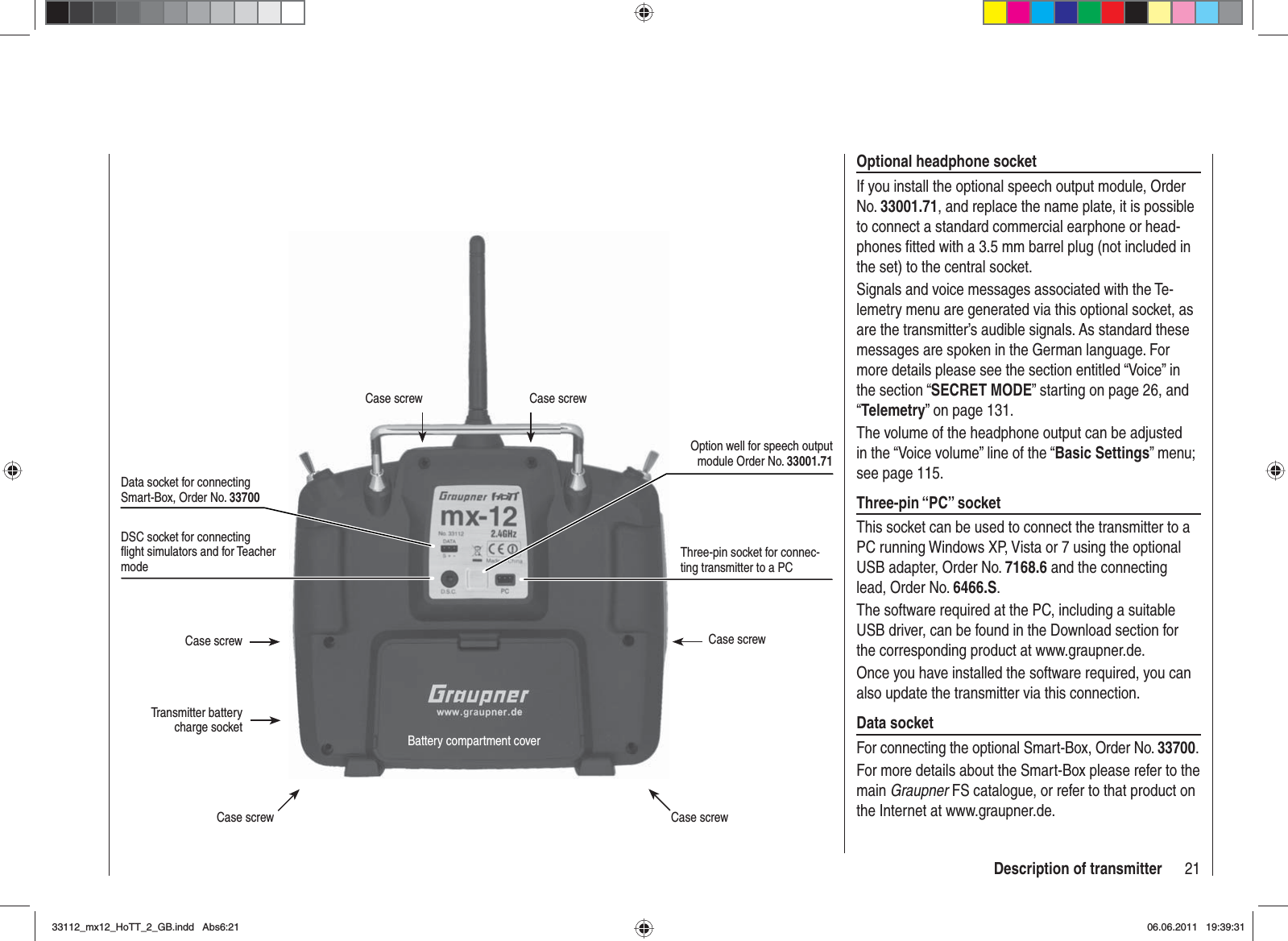 21Description of transmitterDSC socket for connecting ﬂ ight simulators and for Teacher modeCase screw Case screwCase screw Case screwBattery compartment coverCase screw Case screwTransmitter battery charge socketData socket for connecting Smart-Box, Order No. 33700Three-pin socket for connec-ting transmitter to a PCOption well for speech output module Order No. 33001.71Optional headphone socketIf you install the optional speech output module, Order No. 33001.71, and replace the name plate, it is possible to connect a standard commercial earphone or head-phones ﬁ tted with a 3.5 mm barrel plug (not included in the set) to the central socket.Signals and voice messages associated with the Te-lemetry menu are generated via this optional socket, as are the transmitter’s audible signals. As standard these messages are spoken in the German language. For more details please see the section entitled “Voice” in the section “SECRET MODE” starting on page 26, and “Telemetry” on page 131.The volume of the headphone output can be adjusted in the “Voice volume” line of the “Basic Settings” menu; see page 115.Three-pin “PC” socketThis socket can be used to connect the transmitter to a PC running Windows XP, Vista or 7 using the optional USB adapter, Order No. 7168.6 and the connecting lead, Order No. 6466.S.The software required at the PC, including a suitable USB driver, can be found in the Download section for the corresponding product at www.graupner.de.Once you have installed the software required, you can also update the transmitter via this connection.Data socketFor connecting the optional Smart-Box, Order No. 33700.For more details about the Smart-Box please refer to the main Graupner FS catalogue, or refer to that product on the Internet at www.graupner.de.33112_mx12_HoTT_2_GB.indd Abs6:2133112_mx12_HoTT_2_GB.indd   Abs6:2106.06.2011 19:39:3106.06.2011   19:39:31