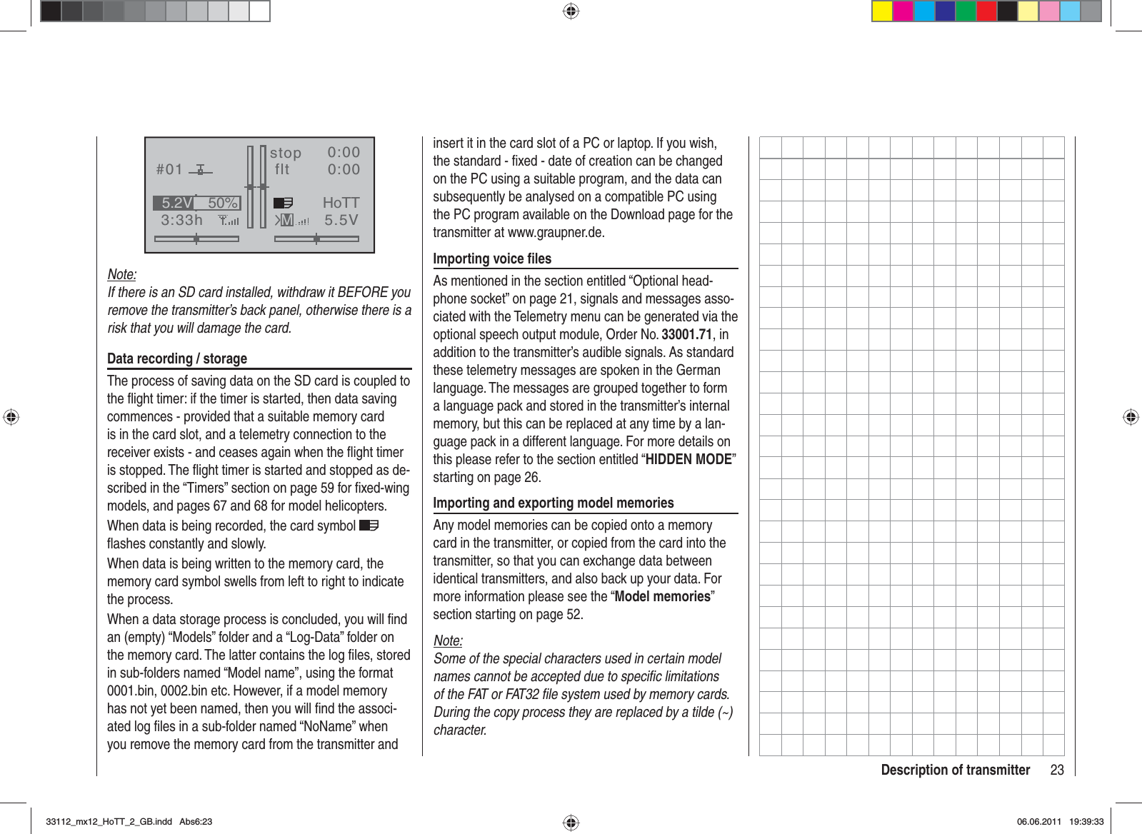 23Description of transmitterGRAUBELE#013:33hstop flt«normal   »K780:000:005.5V50%5.2V HoTTMNote:If there is an SD card installed, withdraw it BEFORE you remove the transmitter’s back panel, otherwise there is a risk that you will damage the card.Data recording / storageThe process of saving data on the SD card is coupled to the ﬂ ight timer: if the timer is started, then data saving commences - provided that a suitable memory card is in the card slot, and a telemetry connection to the receiver exists - and ceases again when the ﬂ ight timer is stopped. The ﬂ ight timer is started and stopped as de-scribed in the “Timers” section on page 59 for ﬁ xed-wing models, and pages 67 and 68 for model helicopters.When data is being recorded, the card symbol ﬂ ashes constantly and slowly.When data is being written to the memory card, the memory card symbol swells from left to right to indicate the process.When a data storage process is concluded, you will ﬁ nd an (empty) “Models” folder and a “Log-Data” folder on the memory card. The latter contains the log ﬁ les, stored in sub-folders named “Model name”, using the format 0001.bin, 0002.bin etc. However, if a model memory has not yet been named, then you will ﬁ nd the associ-ated log ﬁ les in a sub-folder named “NoName” when you remove the memory card from the transmitter and insert it in the card slot of a PC or laptop. If you wish, the standard - ﬁ xed - date of creation can be changed on the PC using a suitable program, and the data can subsequently be analysed on a compatible PC using the PC program available on the Download page for the transmitter at www.graupner.de.Importing voice ﬁ lesAs mentioned in the section entitled “Optional head-phone socket” on page 21, signals and messages asso-ciated with the Telemetry menu can be generated via the optional speech output module, Order No. 33001.71, in addition to the transmitter’s audible signals. As standard these telemetry messages are spoken in the German language. The messages are grouped together to form a language pack and stored in the transmitter’s internal memory, but this can be replaced at any time by a lan-guage pack in a different language. For more details on this please refer to the section entitled “HIDDEN MODE”starting on page 26.Importing and exporting model memoriesAny model memories can be copied onto a memory card in the transmitter, or copied from the card into the transmitter, so that you can exchange data between identical transmitters, and also back up your data. For more information please see the “Model memories”section starting on page 52.Note:Some of the special characters used in certain model names cannot be accepted due to speciﬁ c limitations of the FAT or FAT32 ﬁ le system used by memory cards. During the copy process they are replaced by a tilde (~) character.33112_mx12_HoTT_2_GB.indd Abs6:2333112_mx12_HoTT_2_GB.indd   Abs6:2306.06.2011 19:39:3306.06.2011   19:39:33