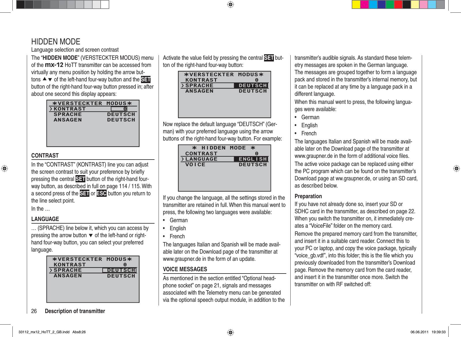 26 Description of transmitterThe “HIDDEN MODE” (VERSTECKTER MODUS) menu of the mx-12 HoTT transmitter can be accessed from virtually any menu position by holding the arrow but-tons cd of the left-hand four-way button and the SETbutton of the right-hand four-way button pressed in; after about one second this display appears: ¿VERSTECKTER MODUS¿KONTRASTSPRACHE0DEUTSCHANSAGEN DEUTSCHCONTRASTIn the “CONTRAST” (KONTRAST) line you can adjust the screen contrast to suit your preference by brieﬂ y pressing the central SET button of the right-hand four-way button, as described in full on page 114 / 115. With a second press of the SET or ESC button you return to the line select point.In the …LANGUAGE … (SPRACHE) line below it, which you can access by pressing the arrow button d of the left-hand or right-hand four-way button, you can select your preferred language. ¿VERSTECKTER MODUS¿KONTRASTSPRACHE0DEUTSCHANSAGEN DEUTSCHHIDDEN MODELanguage selection and screen contrastActivate the value ﬁ eld by pressing the central SET but-ton of the right-hand four-way button:¿VERSTECKTER MODUS¿KONTRASTSPRACHE0ANSAGEN DEUTSCHDEUTSCHNow replace the default language “DEUTSCH” (Ger-man) with your preferred language using the arrow buttons of the right-hand four-way button. For example:¿ HIDDEN MODE ¿CONTRASTLANGUAGE0VOICE DEUTSCHENGLISHIf you change the language, all the settings stored in the transmitter are retained in full. When this manual went to press, the following two languages were available:German•English•French•The languages Italian and Spanish will be made avail-able later on the Download page of the transmitter at www.graupner.de in the form of an update.VOICE MESSAGESAs mentioned in the section entitled “Optional head-phone socket” on page 21, signals and messages associated with the Telemetry menu can be generated via the optional speech output module, in addition to the transmitter’s audible signals. As standard these telem-etry messages are spoken in the German language. The messages are grouped together to form a language pack and stored in the transmitter’s internal memory, but it can be replaced at any time by a language pack in a different language.When this manual went to press, the following langua-ges were available:German•English•French•The languages Italian and Spanish will be made avail-able later on the Download page of the transmitter at www.graupner.de in the form of additional voice ﬁ les.The active voice package can be replaced using either the PC program which can be found on the transmitter’s Download page at ww.graupner.de, or using an SD card, as described below.PreparationIf you have not already done so, insert your SD or SDHC card in the transmitter, as described on page 22. When you switch the transmitter on, it immediately cre-ates a “VoiceFile” folder on the memory card.Remove the prepared memory card from the transmitter, and insert it in a suitable card reader. Connect this to your PC or laptop, and copy the voice package, typically “voice_gb.vdf”, into this folder; this is the ﬁ le which you previously downloaded from the transmitter’s Download page. Remove the memory card from the card reader, and insert it in the transmitter once more. Switch the transmitter on with RF switched off:33112_mx12_HoTT_2_GB.indd Abs8:2633112_mx12_HoTT_2_GB.indd   Abs8:2606.06.2011 19:39:3306.06.2011   19:39:33