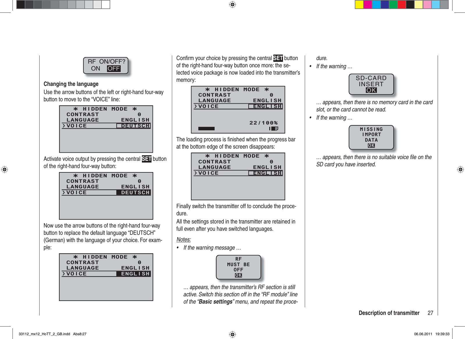 27Description of transmitterRF  ON/OFF?ON OFFChanging the languageUse the arrow buttons of the left or right-hand four-way button to move to the “VOICE” line:¿ HIDDEN MODE ¿CONTRASTLANGUAGE0ENGLISHVOICE DEUTSCHActivate voice output by pressing the central SET button of the right-hand four-way button:¿ HIDDEN MODE ¿CONTRASTLANGUAGE0ENGLISHVOICE DEUTSCHNow use the arrow buttons of the right-hand four-way button to replace the default language “DEUTSCH” (German) with the language of your choice. For exam-ple:¿ HIDDEN MODE ¿CONTRASTLANGUAGE0ENGLISHVOICE ENGLISHConﬁ rm your choice by pressing the central SET button of the right-hand four-way button once more: the se-lected voice package is now loaded into the transmitter’s memory:¿ HIDDEN MODE ¿CONTRASTLANGUAGE0ENGLISHVOICE ENGLISH22/100%IThe loading process is ﬁ nished when the progress bar at the bottom edge of the screen disappears:¿ HIDDEN MODE ¿CONTRASTLANGUAGE0ENGLISHVOICE ENGLISHFinally switch the transmitter off to conclude the proce-dure.All the settings stored in the transmitter are retained in full even after you have switched languages.Notes:If the warning message …•RFMUST BEOFFOK… appears, then the transmitter’s RF section is still active. Switch this section off in the “RF module” line of the “Basic settings” menu, and repeat the proce-dure.If the warning …•SD-CARDINSERTOK… appears, then there is no memory card in the card slot, or the card cannot be read.If the warning …•MISSINGIMPORTDATAOK… appears, then there is no suitable voice ﬁ le on the SD card you have inserted.33112_mx12_HoTT_2_GB.indd Abs8:2733112_mx12_HoTT_2_GB.indd   Abs8:2706.06.2011 19:39:3306.06.2011   19:39:33