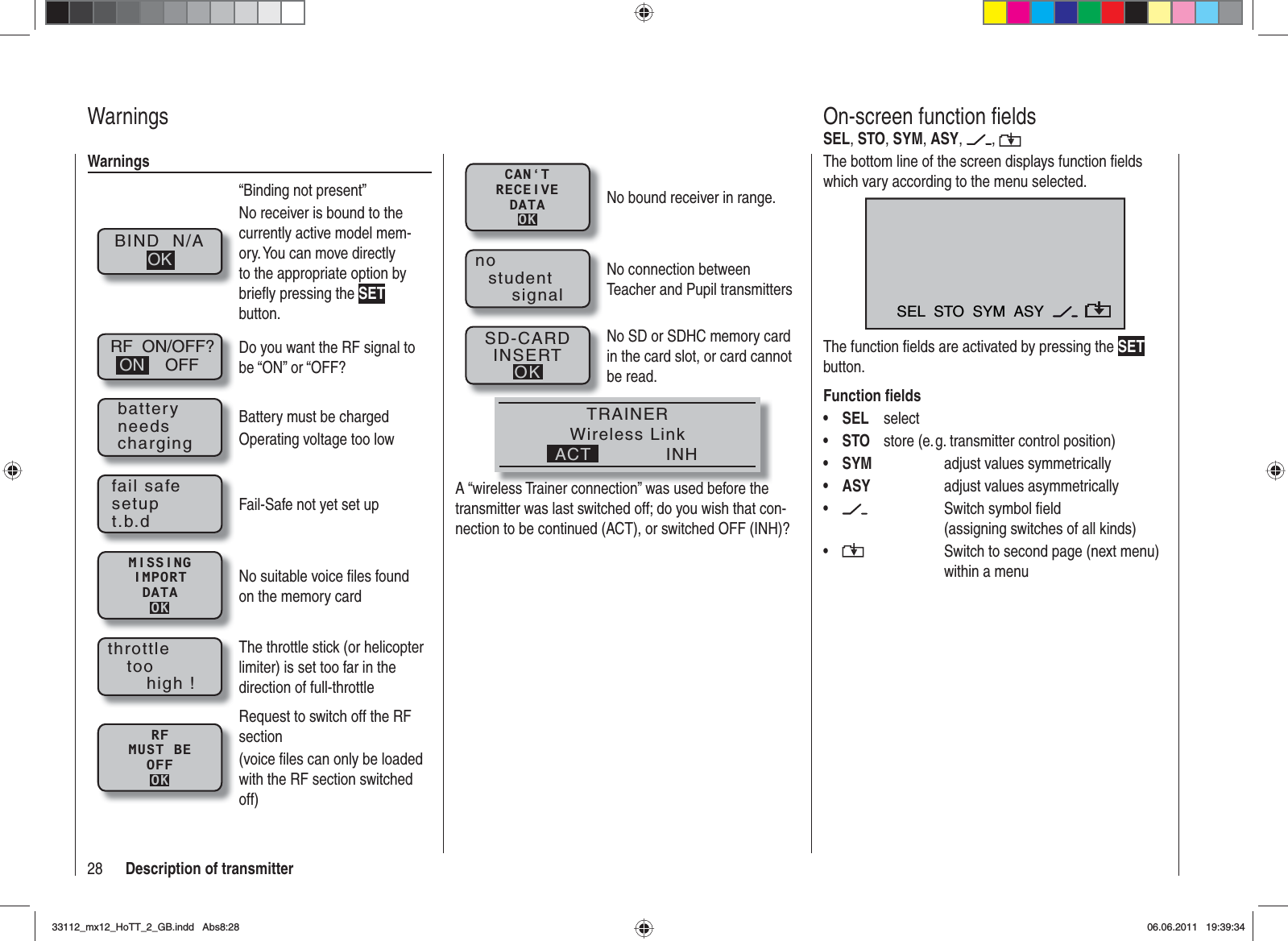 28 Description of transmitterWarningsBIND  N/AOK“Binding not present”No receiver is bound to the currently active model mem-ory. You can move directly to the appropriate option by brieﬂ y pressing the SETbutton.RF  ON/OFF?OFFONDo you want the RF signal to be “ON” or “OFF?batteryneedschargingBattery must be chargedOperating voltage too lowfail safesetupt.b.dFail-Safe not yet set upMISSINGIMPORTDATAOKNo suitable voice ﬁ les found on the memory cardthrottletoohigh !The throttle stick (or helicopter limiter) is set too far in the direction of full-throttleRFMUST BEOFFOKRequest to switch off the RF section(voice ﬁ les can only be loaded with the RF section switched off)WarningsThe bottom line of the screen displays function ﬁ elds which vary according to the menu selected.SEL  STO  SYM  ASYThe function ﬁ elds are activated by pressing the SETbutton.Function ﬁ eldsSEL• selectSTO•  store (e. g. transmitter control position) SYM•     adjust values symmetricallyASY•     adjust values asymmetrically •      Switch symbol ﬁ eld     (assigning switches of all kinds)•      Switch to second page (next menu)      within a menuOn-screen function ﬁ eldsSEL,STO,SYM,ASY, ,CAN‘TRECEIVEDATAOKNo bound receiver in range.nostudentsignalNo connection between Teacher and Pupil transmittersSD-CARDINSERTOKNo SD or SDHC memory card in the card slot, or card cannot be read.TRAINERWireless LinkINHACTA “wireless Trainer connection” was used before the transmitter was last switched off; do you wish that con-nection to be continued (ACT), or switched OFF (INH)?33112_mx12_HoTT_2_GB.indd Abs8:2833112_mx12_HoTT_2_GB.indd   Abs8:2806.06.2011 19:39:3406.06.2011   19:39:34