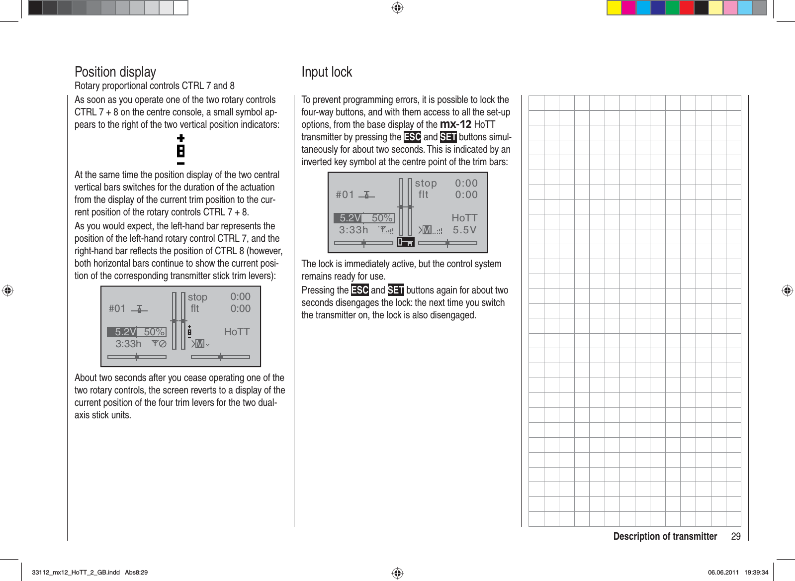 29Description of transmitterAs soon as you operate one of the two rotary controls CTRL 7 + 8 on the centre console, a small symbol ap-pears to the right of the two vertical position indicators:At the same time the position display of the two central vertical bars switches for the duration of the actuation from the display of the current trim position to the cur-rent position of the rotary controls CTRL 7 + 8.As you would expect, the left-hand bar represents the position of the left-hand rotary control CTRL 7, and the right-hand bar reﬂ ects the position of CTRL 8 (however, both horizontal bars continue to show the current posi-tion of the corresponding transmitter stick trim levers):GRAUBELE#013:33hstop fltK780:000:00RX0.0V50%5.2V HoTTMAbout two seconds after you cease operating one of the two rotary controls, the screen reverts to a display of the current position of the four trim levers for the two dual-axis stick units.Position displayRotary proportional controls CTRL 7 and 8To prevent programming errors, it is possible to lock the four-way buttons, and with them access to all the set-up options, from the base display of the mx-12 HoTT transmitter by pressing the ESC and SET buttons simul-taneously for about two seconds. This is indicated by an inverted key symbol at the centre point of the trim bars:GRAUBELE#013:33hstop flt«normal   »K780:000:005.5V50%5.2V HoTTMThe lock is immediately active, but the control system remains ready for use.Pressing the ESC and SET buttons again for about two seconds disengages the lock: the next time you switch the transmitter on, the lock is also disengaged.Input lock33112_mx12_HoTT_2_GB.indd Abs8:2933112_mx12_HoTT_2_GB.indd   Abs8:2906.06.2011 19:39:3406.06.2011   19:39:34