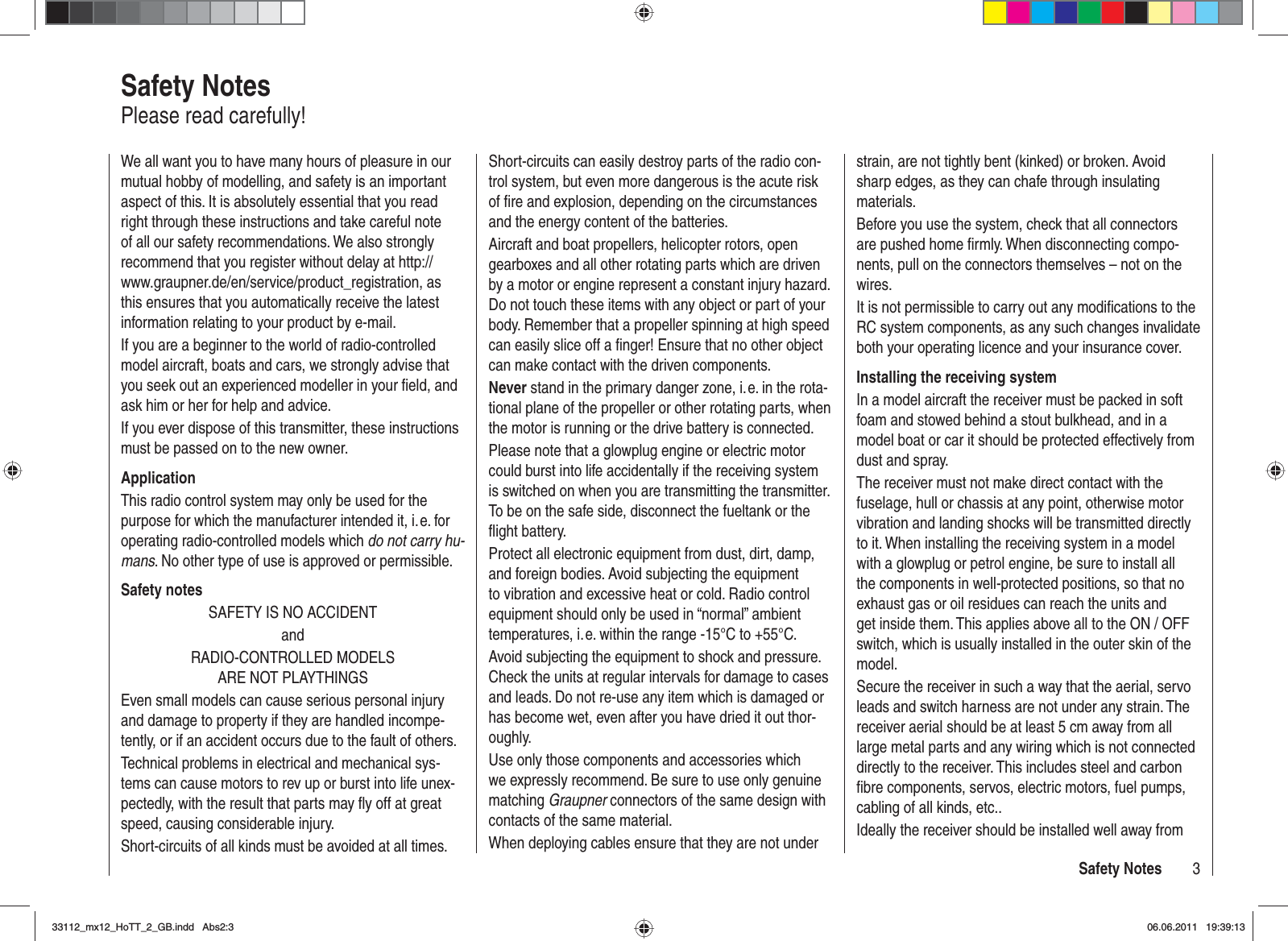 3Safety NotesWe all want you to have many hours of pleasure in our mutual hobby of modelling, and safety is an important aspect of this. It is absolutely essential that you read right through these instructions and take careful note of all our safety recommendations. We also strongly recommend that you register without delay at http://www.graupner.de/en/service/product_registration, as this ensures that you automatically receive the latest information relating to your product by e-mail.If you are a beginner to the world of radio-controlled model aircraft, boats and cars, we strongly advise that you seek out an experienced modeller in your ﬁ eld, and ask him or her for help and advice.If you ever dispose of this transmitter, these instructions must be passed on to the new owner.ApplicationThis radio control system may only be used for the purpose for which the manufacturer intended it, i. e. for operating radio-controlled models which do not carry hu-mans. No other type of use is approved or permissible.Safety notesSAFETY IS NO ACCIDENTandRADIO-CONTROLLED MODELS ARE NOT PLAYTHINGSEven small models can cause serious personal injury and damage to property if they are handled incompe-tently, or if an accident occurs due to the fault of others.Technical problems in electrical and mechanical sys-tems can cause motors to rev up or burst into life unex-pectedly, with the result that parts may ﬂ y off at great speed, causing considerable injury.Short-circuits of all kinds must be avoided at all times. Short-circuits can easily destroy parts of the radio con-trol system, but even more dangerous is the acute risk of ﬁ re and explosion, depending on the circumstances and the energy content of the batteries.Aircraft and boat propellers, helicopter rotors, open gearboxes and all other rotating parts which are driven by a motor or engine represent a constant injury hazard. Do not touch these items with any object or part of your body. Remember that a propeller spinning at high speed can easily slice off a ﬁ nger! Ensure that no other object can make contact with the driven components.Never stand in the primary danger zone, i. e. in the rota-tional plane of the propeller or other rotating parts, when the motor is running or the drive battery is connected.Please note that a glowplug engine or electric motor could burst into life accidentally if the receiving system is switched on when you are transmitting the transmitter. To be on the safe side, disconnect the fueltank or the ﬂ ight battery.Protect all electronic equipment from dust, dirt, damp, and foreign bodies. Avoid subjecting the equipment to vibration and excessive heat or cold. Radio control equipment should only be used in “normal” ambient temperatures, i. e. within the range -15°C to +55°C.Avoid subjecting the equipment to shock and pressure. Check the units at regular intervals for damage to cases and leads. Do not re-use any item which is damaged or has become wet, even after you have dried it out thor-oughly.Use only those components and accessories which we expressly recommend. Be sure to use only genuine matching Graupner connectors of the same design with contacts of the same material.When deploying cables ensure that they are not under strain, are not tightly bent (kinked) or broken. Avoid sharp edges, as they can chafe through insulating materials.Before you use the system, check that all connectors are pushed home ﬁ rmly. When disconnecting compo-nents, pull on the connectors themselves – not on the wires.It is not permissible to carry out any modiﬁ cations to the RC system components, as any such changes invalidate both your operating licence and your insurance cover.Installing the receiving systemIn a model aircraft the receiver must be packed in soft foam and stowed behind a stout bulkhead, and in a model boat or car it should be protected effectively from dust and spray.The receiver must not make direct contact with the fuselage, hull or chassis at any point, otherwise motor vibration and landing shocks will be transmitted directly to it. When installing the receiving system in a model with a glowplug or petrol engine, be sure to install all the components in well-protected positions, so that no exhaust gas or oil residues can reach the units and get inside them. This applies above all to the ON / OFF switch, which is usually installed in the outer skin of the model.Secure the receiver in such a way that the aerial, servo leads and switch harness are not under any strain. The receiver aerial should be at least 5 cm away from all large metal parts and any wiring which is not connected directly to the receiver. This includes steel and carbon ﬁ bre components, servos, electric motors, fuel pumps, cabling of all kinds, etc..Ideally the receiver should be installed well away from Safety NotesPlease read carefully!33112_mx12_HoTT_2_GB.indd Abs2:333112_mx12_HoTT_2_GB.indd   Abs2:306.06.2011 19:39:1306.06.2011   19:39:13