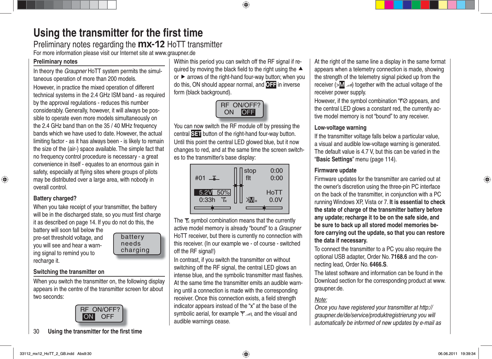 30 Using the transmitter for the ﬁ rst timePreliminary notesIn theory the Graupner HoTT system permits the simul-taneous operation of more than 200 models.However, in practice the mixed operation of different technical systems in the 2.4 GHz ISM band - as required by the approval regulations - reduces this number considerably. Generally, however, it will always be pos-sible to operate even more models simultaneously on the 2.4 GHz band than on the 35 / 40 MHz frequency bands which we have used to date. However, the actual limiting factor - as it has always been - is likely to remain the size of the (air-) space available. The simple fact that no frequency control procedure is necessary - a great convenience in itself - equates to an enormous gain in safety, especially at ﬂ ying sites where groups of pilots may be distributed over a large area, with nobody in overall control.Battery charged?When you take receipt of your transmitter, the battery will be in the discharged state, so you must ﬁ rst charge it as described on page 14. If you do not do this, the battery will soon fall below the pre-set threshold voltage, and you will see and hear a warn-ing signal to remind you to recharge it.Switching the transmitter onWhen you switch the transmitter on, the following display appears in the centre of the transmitter screen for about two seconds:RF  ON/OFF?OFFONWithin this period you can switch off the RF signal if re-quired by moving the black ﬁ eld to the right using the cor f arrows of the right-hand four-way button; when you do this, ON should appear normal, and OFF in inverse form (black background).RF  ON/OFF?ON OFFYou can now switch the RF module off by pressing the central SET button of the right-hand four-way button.Until this point the central LED glowed blue, but it now changes to red, and at the same time the screen switch-es to the transmitter’s base display:GRAUBELE#010:33hstop fltK780:000:000.0V50%5.2V HoTTMThe  symbol combination means that the currently active model memory is already “bound” to a GraupnerHoTT receiver, but there is currently no connection with this receiver. (In our example we - of course - switched off the RF signal!)In contrast, if you switch the transmitter on without switching off the RF signal, the central LED glows an intense blue, and the symbolic transmitter mast ﬂ ashes. At the same time the transmitter emits an audible warn-ing until a connection is made with the corresponding receiver. Once this connection exists, a ﬁ eld strength indicator appears instead of the “x” at the base of the symbolic aerial, for example  , and the visual and audible warnings cease.batteryneedschargingUsing the transmitter for the ﬁ rst timePreliminary notes regarding the mx-12 HoTT transmitterFor more information please visit our Internet site at www.graupner.deAt the right of the same line a display in the same format appears when a telemetry connection is made, showing the strength of the telemetry signal picked up from the receiver (&gt;M) together with the actual voltage of the receiver power supply.However, if the symbol combination   appears, and the central LED glows a constant red, the currently ac-tive model memory is not “bound” to any receiver.Low-voltage warningIf the transmitter voltage falls below a particular value, a visual and audible low-voltage warning is generated. The default value is 4.7 V, but this can be varied in the “Basic Settings” menu (page 114).Firmware updateFirmware updates for the transmitter are carried out at the owner’s discretion using the three-pin PC interface on the back of the transmitter, in conjunction with a PC running Windows XP, Vista or 7. It is essential to check the state of charge of the transmitter battery before any update; recharge it to be on the safe side, and be sure to back up all stored model memories be-fore carrying out the update, so that you can restore the data if necessary.To connect the transmitter to a PC you also require the optional USB adapter, Order No. 7168.6 and the con-necting lead, Order No. 6466.S.The latest software and information can be found in the Download section for the corresponding product at www.graupner.de.Note:Once you have registered your transmitter at http://graupner.de/de/service/produktregistrierung you will automatically be informed of new updates by e-mail as 33112_mx12_HoTT_2_GB.indd Abs9:3033112_mx12_HoTT_2_GB.indd   Abs9:3006.06.2011 19:39:3406.06.2011   19:39:34