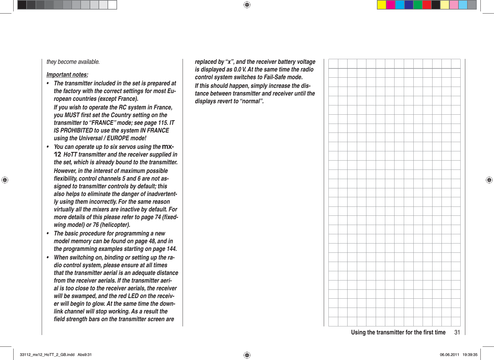31Using the transmitter for the ﬁ rst timethey become available.Important notes:The transmitter included in the set is prepared at •the factory with the correct settings for most Eu-ropean countries (except France).If you wish to operate the RC system in France, you MUST ﬁ rst set the Country setting on the transmitter to “FRANCE” mode; see page 115. IT IS PROHIBITED to use the system IN FRANCE  using the Universal / EUROPE mode!You can operate up to six servos using the • mx-12 HoTT transmitter and the receiver supplied in the set, which is already bound to the transmitter.However, in the interest of maximum possible ﬂ exibility, control channels 5 and 6 are not as-signed to transmitter controls by default; this also helps to eliminate the danger of inadvertent-ly using them incorrectly. For the same reason virtually all the mixers are inactive by default. For more details of this please refer to page 74 (ﬁ xed-wing model) or 76 (helicopter).The basic procedure for programming a new •model memory can be found on page 48, and in the programming examples starting on page 144.When switching on, binding or setting up the ra-•dio control system, please ensure at all times that the transmitter aerial is an adequate distance from the receiver aerials. If the transmitter aeri-al is too close to the receiver aerials, the receiver will be swamped, and the red LED on the receiv-er will begin to glow. At the same time the down-link channel will stop working. As a result the ﬁ eld strength bars on the transmitter screen are replaced by “x”, and the receiver battery voltage is displayed as 0.0 V. At the same time the radio control system switches to Fail-Safe mode.If this should happen, simply increase the dis-tance between transmitter and receiver until the displays revert to “normal”.33112_mx12_HoTT_2_GB.indd Abs9:3133112_mx12_HoTT_2_GB.indd   Abs9:3106.06.2011 19:39:3506.06.2011   19:39:35
