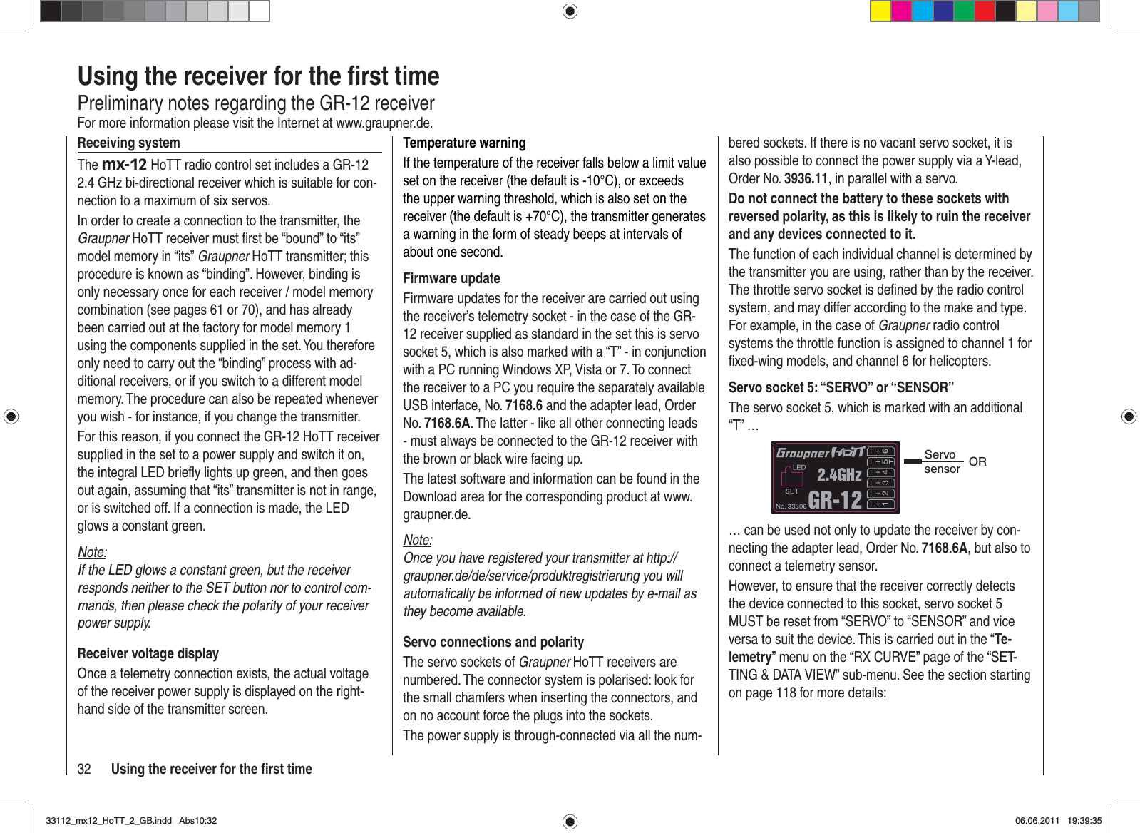 32 Using the receiver for the ﬁ rst timeUsing the receiver for the ﬁ rst timePreliminary notes regarding the GR-12 receiverFor more information please visit the Internet at www.graupner.de.Receiving systemThe mx-12 HoTT radio control set includes a GR-12 2.4 GHz bi-directional receiver which is suitable for con-nection to a maximum of six servos.In order to create a connection to the transmitter, the Graupner HoTT receiver must ﬁ rst be “bound” to “its” model memory in “its” Graupner HoTT transmitter; this procedure is known as “binding”. However, binding is only necessary once for each receiver / model memory combination (see pages 61 or 70), and has already been carried out at the factory for model memory 1 using the components supplied in the set. You therefore only need to carry out the “binding” process with ad-ditional receivers, or if you switch to a different model memory. The procedure can also be repeated whenever you wish - for instance, if you change the transmitter.For this reason, if you connect the GR-12 HoTT receiver supplied in the set to a power supply and switch it on, the integral LED brieﬂ y lights up green, and then goes out again, assuming that “its” transmitter is not in range, or is switched off. If a connection is made, the LED glows a constant green.Note:If the LED glows a constant green, but the receiver responds neither to the SET button nor to control com-mands, then please check the polarity of your receiver power supply.Receiver voltage displayOnce a telemetry connection exists, the actual voltage of the receiver power supply is displayed on the right-hand side of the transmitter screen.Temperature warningIf the temperature of the receiver falls below a limit value set on the receiver (the default is -10°C), or exceeds the upper warning threshold, which is also set on the receiver (the default is +70°C), the transmitter generates a warning in the form of steady beeps at intervals of about one second.Firmware updateFirmware updates for the receiver are carried out using the receiver’s telemetry socket - in the case of the GR-12 receiver supplied as standard in the set this is servo socket 5, which is also marked with a “T” - in conjunction with a PC running Windows XP, Vista or 7. To connect the receiver to a PC you require the separately available USB interface, No. 7168.6 and the adapter lead, Order No. 7168.6A. The latter - like all other connecting leads - must always be connected to the GR-12 receiver with the brown or black wire facing up.The latest software and information can be found in the Download area for the corresponding product at www.graupner.de.Note:Once you have registered your transmitter at http://graupner.de/de/service/produktregistrierung you will automatically be informed of new updates by e-mail as they become available.Servo connections and polarityThe servo sockets of Graupner HoTT receivers are numbered. The connector system is polarised: look for the small chamfers when inserting the connectors, and on no account force the plugs into the sockets.The power supply is through-connected via all the num-bered sockets. If there is no vacant servo socket, it is also possible to connect the power supply via a Y-lead, Order No. 3936.11, in parallel with a servo.Do not connect the battery to these sockets with reversed polarity, as this is likely to ruin the receiver and any devices connected to it.The function of each individual channel is determined by the transmitter you are using, rather than by the receiver. The throttle servo socket is deﬁ ned by the radio control system, and may differ according to the make and type. For example, in the case of Graupner radio control systems the throttle function is assigned to channel 1 for ﬁ xed-wing models, and channel 6 for helicopters.Servo socket 5: “SERVO” or “SENSOR”The servo socket 5, which is marked with an additional “T” …Servo sensor OR… can be used not only to update the receiver by con-necting the adapter lead, Order No. 7168.6A, but also to connect a telemetry sensor.However, to ensure that the receiver correctly detects the device connected to this socket, servo socket 5 MUST be reset from “SERVO” to “SENSOR” and vice versa to suit the device. This is carried out in the “Te-lemetry” menu on the “RX CURVE” page of the “SET-TING &amp; DATA VIEW” sub-menu. See the section starting on page 118 for more details:33112_mx12_HoTT_2_GB.indd Abs10:3233112_mx12_HoTT_2_GB.indd   Abs10:3206.06.2011 19:39:3506.06.2011   19:39:35