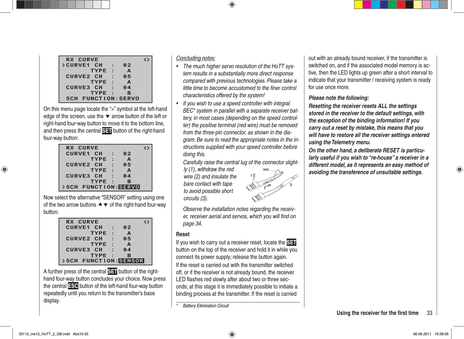 33Using the receiver for the ﬁ rst time*  Battery Elimination CircuitRX CURVE      TYPE :   ACURVE1 CH  :  02      TYPE :   ACURVE2 CH  :  05      TYPE :   BCURVE3 CH  :  045CH FUNCTION:SERVOOn this menu page locate the “&gt;” symbol at the left-hand edge of the screen, use the d arrow button of the left or right-hand four-way button to move it to the bottom line, and then press the central SET button of the right-hand four-way button:RX CURVE      TYPE :   ACURVE1 CH  :  02      TYPE :   ACURVE2 CH  :  05      TYPE :   BCURVE3 CH  :  045CH FUNCTION:SERVONow select the alternative “SENSOR” setting using one of the two arrow buttons cd of the right-hand four-way button:RX CURVE      TYPE :   ACURVE1 CH  :  02      TYPE :   ACURVE2 CH  :  05      TYPE :   BCURVE3 CH  :  045CH FUNCTION:SENSORA further press of the central SET button of the right-hand four-way button concludes your choice. Now press the central ESC button of the left-hand four-way button repeatedly until you return to the transmitter’s base display.Concluding notes:The much higher servo resolution of the HoTT sys-•tem results in a substantially more direct response compared with previous technologies. Please take a little time to become accustomed to the ﬁ ner control characteristics offered by the system!If you wish to use a speed controller with integral •BEC* system in parallel with a separate receiver bat-tery, in most cases (depending on the speed control-ler) the positive terminal (red wire) must be removed from the three-pin connector, as shown in the dia-gram. Be sure to read the appropriate notes in the in-structions supplied with your speed controller before doing this.Carefully raise the central lug of the connector slight-ly (1), withdraw the red wire (2) and insulate the bare contact with tape to avoid possible short circuits (3).red123Observe the installation notes regarding the receiv-er, receiver aerial and servos, which you will ﬁ nd on page 34.ResetIf you wish to carry out a receiver reset, locate the SETbutton on the top of the receiver and hold it in while you connect its power supply; release the button again.If the reset is carried out with the transmitter switched off, or if the receiver is not already bound, the receiver LED ﬂ ashes red slowly after about two or three sec-onds; at this stage it is immediately possible to initiate a binding process at the transmitter. If the reset is carried out with an already bound receiver, if the transmitter is switched on, and if the associated model memory is ac-tive, then the LED lights up green after a short interval to indicate that your transmitter / receiving system is ready for use once more.Please note the following: Resetting the receiver resets ALL the settings stored in the receiver to the default settings, with the exception of the binding information! If you carry out a reset by mistake, this means that you will have to restore all the receiver settings entered using the Telemetry menu.On the other hand, a deliberate RESET is particu-larly useful if you wish to “re-house” a receiver in a different model, as it represents an easy method of avoiding the transference of unsuitable settings.33112_mx12_HoTT_2_GB.indd Abs10:3333112_mx12_HoTT_2_GB.indd   Abs10:3306.06.2011 19:39:3506.06.2011   19:39:35