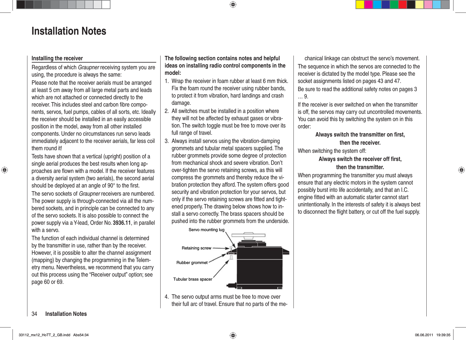 34 Installation Noteschanical linkage can obstruct the servo’s movement.The sequence in which the servos are connected to the receiver is dictated by the model type. Please see the socket assignments listed on pages 43 and 47.Be sure to read the additional safety notes on pages 3 … 9.If the receiver is ever switched on when the transmitter is off, the servos may carry out uncontrolled movements. You can avoid this by switching the system on in this order:Always switch the transmitter on ﬁ rst,then the receiver.When switching the system off:Always switch the receiver off ﬁ rst,then the transmitter.When programming the transmitter you must always ensure that any electric motors in the system cannot possibly burst into life accidentally, and that an I.C. engine ﬁ tted with an automatic starter cannot start unintentionally. In the interests of safety it is always best to disconnect the ﬂ ight battery, or cut off the fuel supply.The following section contains notes and helpful ideas on installing radio control components in the model:Wrap the receiver in foam rubber at least 6 mm thick. 1. Fix the foam round the receiver using rubber bands, to protect it from vibration, hard landings and crash damage.All switches must be installed in a position where 2. they will not be affected by exhaust gases or vibra-tion. The switch toggle must be free to move over its full range of travel.Always install servos using the vibration-damping 3. grommets and tubular metal spacers supplied. The rubber grommets provide some degree of protection from mechanical shock and severe vibration. Don’t over-tighten the servo retaining screws, as this will compress the grommets and thereby reduce the vi-bration protection they afford. The system offers good security and vibration protection for your servos, but only if the servo retaining screws are ﬁ tted and tight-ened properly. The drawing below shows how to in-stall a servo correctly. The brass spacers should be pushed into the rubber grommets from the underside.Servo mounting lugRetaining screwRubber grommetTubular brass spacerThe servo output arms must be free to move over 4. their full arc of travel. Ensure that no parts of the me-Installation NotesInstalling the receiverRegardless of which Graupner receiving system you are using, the procedure is always the same:Please note that the receiver aerials must be arranged at least 5 cm away from all large metal parts and leads which are not attached or connected directly to the receiver. This includes steel and carbon ﬁ bre compo-nents, servos, fuel pumps, cables of all sorts, etc. Ideally the receiver should be installed in an easily accessible position in the model, away from all other installed components. Under no circumstances run servo leads immediately adjacent to the receiver aerials, far less coil them round it!Tests have shown that a vertical (upright) position of a single aerial produces the best results when long ap-proaches are ﬂ own with a model. If the receiver features a diversity aerial system (two aerials), the second aerial should be deployed at an angle of 90° to the ﬁ rst.The servo sockets of Graupner receivers are numbered. The power supply is through-connected via all the num-bered sockets, and in principle can be connected to any of the servo sockets. It is also possible to connect the power supply via a Y-lead, Order No. 3936.11, in parallel with a servo.The function of each individual channel is determined by the transmitter in use, rather than by the receiver. However, it is possible to alter the channel assignment (mapping) by changing the programming in the Telem-etry menu. Nevertheless, we recommend that you carry out this process using the “Receiver output” option; see page 60 or 69.33112_mx12_HoTT_2_GB.indd Abs54:3433112_mx12_HoTT_2_GB.indd   Abs54:3406.06.2011 19:39:3506.06.2011   19:39:35