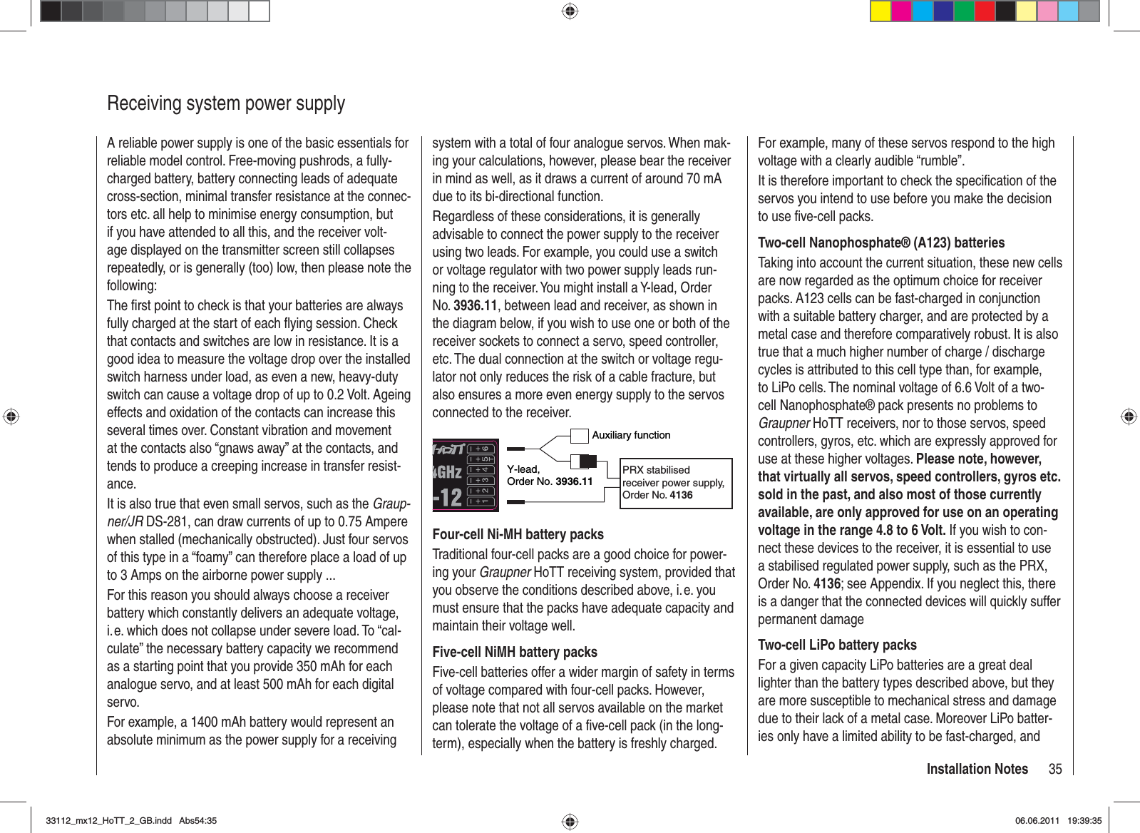 35Installation NotesReceiving system power supplyA reliable power supply is one of the basic essentials for reliable model control. Free-moving pushrods, a fully-charged battery, battery connecting leads of adequate cross-section, minimal transfer resistance at the connec-tors etc. all help to minimise energy consumption, but if you have attended to all this, and the receiver volt-age displayed on the transmitter screen still collapses repeatedly, or is generally (too) low, then please note the following:The ﬁ rst point to check is that your batteries are always fully charged at the start of each ﬂ ying session. Check that contacts and switches are low in resistance. It is a good idea to measure the voltage drop over the installed switch harness under load, as even a new, heavy-duty switch can cause a voltage drop of up to 0.2 Volt. Ageing effects and oxidation of the contacts can increase this several times over. Constant vibration and movement at the contacts also “gnaws away” at the contacts, and tends to produce a creeping increase in transfer resist-ance.It is also true that even small servos, such as the Graup-ner/JR DS-281, can draw currents of up to 0.75 Ampere when stalled (mechanically obstructed). Just four servos of this type in a “foamy” can therefore place a load of up to 3 Amps on the airborne power supply ...For this reason you should always choose a receiver battery which constantly delivers an adequate voltage, i. e. which does not collapse under severe load. To “cal-culate” the necessary battery capacity we recommend as a starting point that you provide 350 mAh for each analogue servo, and at least 500 mAh for each digital servo.For example, a 1400 mAh battery would represent an absolute minimum as the power supply for a receiving system with a total of four analogue servos. When mak-ing your calculations, however, please bear the receiver in mind as well, as it draws a current of around 70 mA due to its bi-directional function.Regardless of these considerations, it is generally advisable to connect the power supply to the receiver using two leads. For example, you could use a switch or voltage regulator with two power supply leads run-ning to the receiver. You might install a Y-lead, Order No. 3936.11, between lead and receiver, as shown in the diagram below, if you wish to use one or both of the receiver sockets to connect a servo, speed controller, etc. The dual connection at the switch or voltage regu-lator not only reduces the risk of a cable fracture, but also ensures a more even energy supply to the servos connected to the receiver.Auxiliary functionY-lead,Order No. 3936.11PRX stabilised receiver power supply, Order No. 4136Four-cell Ni-MH battery packsTraditional four-cell packs are a good choice for power-ing your Graupner HoTT receiving system, provided that you observe the conditions described above, i. e. you must ensure that the packs have adequate capacity and maintain their voltage well.Five-cell NiMH battery packsFive-cell batteries offer a wider margin of safety in terms of voltage compared with four-cell packs. However, please note that not all servos available on the market can tolerate the voltage of a ﬁ ve-cell pack (in the long-term), especially when the battery is freshly charged. For example, many of these servos respond to the high voltage with a clearly audible “rumble”.It is therefore important to check the speciﬁ cation of the servos you intend to use before you make the decision to use ﬁ ve-cell packs.Two-cell Nanophosphate® (A123) batteriesTaking into account the current situation, these new cells are now regarded as the optimum choice for receiver packs. A123 cells can be fast-charged in conjunction with a suitable battery charger, and are protected by a metal case and therefore comparatively robust. It is also true that a much higher number of charge / discharge cycles is attributed to this cell type than, for example, to LiPo cells. The nominal voltage of 6.6 Volt of a two-cell Nanophosphate® pack presents no problems to Graupner HoTT receivers, nor to those servos, speed controllers, gyros, etc. which are expressly approved for use at these higher voltages. Please note, however, that virtually all servos, speed controllers, gyros etc. sold in the past, and also most of those currently available, are only approved for use on an operating voltage in the range 4.8 to 6 Volt. If you wish to con-nect these devices to the receiver, it is essential to use a stabilised regulated power supply, such as the PRX, Order No. 4136; see Appendix. If you neglect this, there is a danger that the connected devices will quickly suffer permanent damageTwo-cell LiPo battery packsFor a given capacity LiPo batteries are a great deal lighter than the battery types described above, but they are more susceptible to mechanical stress and damage due to their lack of a metal case. Moreover LiPo batter-ies only have a limited ability to be fast-charged, and 33112_mx12_HoTT_2_GB.indd Abs54:3533112_mx12_HoTT_2_GB.indd   Abs54:3506.06.2011 19:39:3506.06.2011   19:39:35
