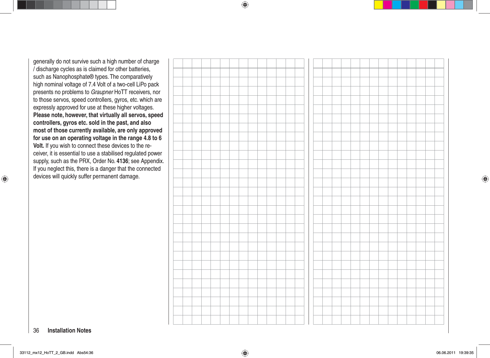 36 Installation Notesgenerally do not survive such a high number of charge / discharge cycles as is claimed for other batteries, such as Nanophosphate® types. The comparatively high nominal voltage of 7.4 Volt of a two-cell LiPo pack presents no problems to Graupner HoTT receivers, nor to those servos, speed controllers, gyros, etc. which are expressly approved for use at these higher voltages. Please note, however, that virtually all servos, speed controllers, gyros etc. sold in the past, and also most of those currently available, are only approved for use on an operating voltage in the range 4.8 to 6 Volt. If you wish to connect these devices to the re-ceiver, it is essential to use a stabilised regulated power supply, such as the PRX, Order No. 4136; see Appendix. If you neglect this, there is a danger that the connected devices will quickly suffer permanent damage.33112_mx12_HoTT_2_GB.indd Abs54:3633112_mx12_HoTT_2_GB.indd   Abs54:3606.06.2011 19:39:3506.06.2011   19:39:35