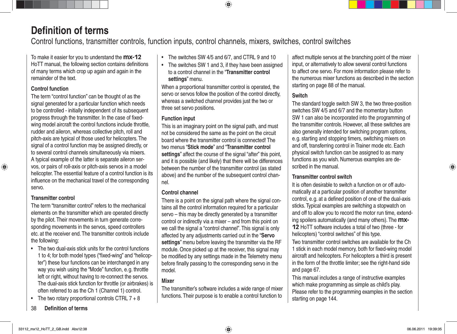 38 Deﬁ nition of termsDeﬁ nition of termsControl functions, transmitter controls, function inputs, control channels, mixers, switches, control switchesTo make it easier for you to understand the mx-12HoTT manual, the following section contains deﬁ nitions of many terms which crop up again and again in the remainder of the text.Control functionThe term “control function” can be thought of as the signal generated for a particular function which needs to be controlled - initially independent of its subsequent progress through the transmitter. In the case of ﬁ xed-wing model aircraft the control functions include throttle, rudder and aileron, whereas collective pitch, roll and pitch-axis are typical of those used for helicopters. The signal of a control function may be assigned directly, or to several control channels simultaneously via mixers. A typical example of the latter is separate aileron ser-vos, or pairs of roll-axis or pitch-axis servos in a model helicopter. The essential feature of a control function is its inﬂ uence on the mechanical travel of the corresponding servo.Transmitter controlThe term “transmitter control” refers to the mechanical elements on the transmitter which are operated directly by the pilot. Their movements in turn generate corre-sponding movements in the servos, speed controllers etc. at the receiver end. The transmitter controls include the following:The two dual-axis stick units for the control functions •1 to 4; for both model types (“ﬁ xed-wing” and “helicop-ter”) these four functions can be interchanged in any way you wish using the “Mode” function, e. g. throttle left or right, without having to re-connect the servos. The dual-axis stick function for throttle (or airbrakes) is often referred to as the Ch 1 (Channel 1) control.The two rotary proportional controls CTRL 7 + 8•The switches SW 4/5 and 6/7, and CTRL 9 and 10•The switches SW 1 and 3, if they have been assigned •to a control channel in the “Transmitter control settings” menu.When a proportional transmitter control is operated, the servo or servos follow the position of the control directly, whereas a switched channel provides just the two or three set servo positions.Function inputThis is an imaginary point on the signal path, and must not be considered the same as the point on the circuit board where the transmitter control is connected! The two menus “Stick mode” and “Transmitter control settings” affect the course of the signal “after” this point, and it is possible (and likely) that there will be differences between the number of the transmitter control (as stated above) and the number of the subsequent control chan-nel.Control channelThere is a point on the signal path where the signal con-tains all the control information required for a particular servo – this may be directly generated by a transmitter control or indirectly via a mixer – and from this point on we call the signal a “control channel”. This signal is only affected by any adjustments carried out in the “Servo settings” menu before leaving the transmitter via the RF module. Once picked up at the receiver, this signal may be modiﬁ ed by any settings made in the Telemetry menu before ﬁ nally passing to the corresponding servo in the model.MixerThe transmitter’s software includes a wide range of mixer functions. Their purpose is to enable a control function to affect multiple servos at the branching point of the mixer input, or alternatively to allow several control functions to affect one servo. For more information please refer to the numerous mixer functions as described in the section starting on page 88 of the manual.SwitchThe standard toggle switch SW 3, the two three-position switches SW 4/5 and 6/7 and the momentary button SW 1 can also be incorporated into the programming of the transmitter controls. However, all these switches are also generally intended for switching program options, e. g. starting and stopping timers, switching mixers on and off, transferring control in Trainer mode etc. Each physical switch function can be assigned to as many functions as you wish. Numerous examples are de-scribed in the manual.Transmitter control switchIt is often desirable to switch a function on or off auto-matically at a particular position of another transmitter control, e. g. at a deﬁ ned position of one of the dual-axis sticks. Typical examples are switching a stopwatch on and off to allow you to record the motor run time, extend-ing spoilers automatically (and many others). The mx-12 HoTT software includes a total of two (three - for helicopters) “control switches” of this type.Two transmitter control switches are available for the Ch 1 stick in each model memory, both for ﬁ xed-wing model aircraft and helicopters. For helicopters a third is present in the form of the throttle limiter; see the right-hand side and page 67.This manual includes a range of instructive examples which make programming as simple as child’s play. Please refer to the programming examples in the section starting on page 144.33112_mx12_HoTT_2_GB.indd Abs12:3833112_mx12_HoTT_2_GB.indd   Abs12:3806.06.2011 19:39:3506.06.2011   19:39:35