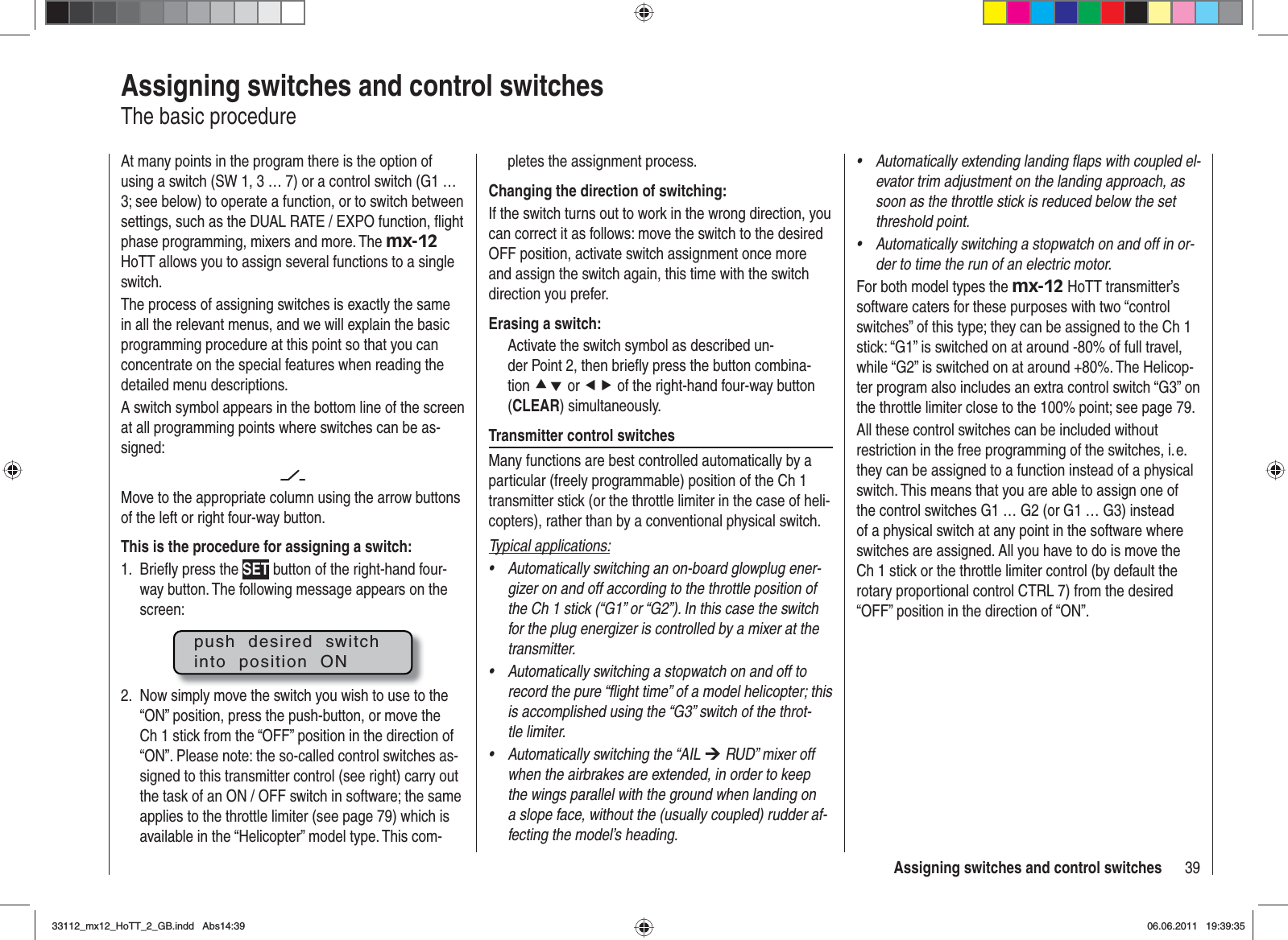 39Assigning switches and control switchesAssigning switches and control switchesThe basic procedureAt many points in the program there is the option of using a switch (SW 1, 3 … 7) or a control switch (G1 … 3; see below) to operate a function, or to switch between settings, such as the DUAL RATE / EXPO function, ﬂ ight phase programming, mixers and more. The mx-12HoTT allows you to assign several functions to a single switch.The process of assigning switches is exactly the same in all the relevant menus, and we will explain the basic programming procedure at this point so that you can concentrate on the special features when reading the detailed menu descriptions.A switch symbol appears in the bottom line of the screen at all programming points where switches can be as-signed:Move to the appropriate column using the arrow buttons of the left or right four-way button. This is the procedure for assigning a switch:Brieﬂ y press the 1.  SET button of the right-hand four-way button. The following message appears on the screen:push  desired  switchinto  position  ONNow simply move the switch you wish to use to the 2. “ON” position, press the push-button, or move the Ch 1 stick from the “OFF” position in the direction of “ON”. Please note: the so-called control switches as-signed to this transmitter control (see right) carry out the task of an ON / OFF switch in software; the same applies to the throttle limiter (see page 79) which is available in the “Helicopter” model type. This com-pletes the assignment process.Changing the direction of switching:If the switch turns out to work in the wrong direction, you can correct it as follows: move the switch to the desired OFF position, activate switch assignment once more and assign the switch again, this time with the switch direction you prefer.Erasing a switch:Activate the switch symbol as described un-der Point 2, then brieﬂ y press the button combina-tion cd or ef of the right-hand four-way button (CLEAR) simultaneously.Transmitter control switchesMany functions are best controlled automatically by a particular (freely programmable) position of the Ch 1 transmitter stick (or the throttle limiter in the case of heli-copters), rather than by a conventional physical switch.Typical applications:Automatically switching an on-board glowplug ener-•gizer on and off according to the throttle position of the Ch 1 stick (“G1” or “G2”). In this case the switch for the plug energizer is controlled by a mixer at the transmitter.Automatically switching a stopwatch on and off to •record the pure “ﬂ ight time” of a model helicopter; this is accomplished using the “G3” switch of the throt-tle limiter.Automatically switching the “AIL • ¼ RUD” mixer off when the airbrakes are extended, in order to keep the wings parallel with the ground when landing on a slope face, without the (usually coupled) rudder af-fecting the model’s heading.Automatically extending landing ﬂ aps with coupled el-•evator trim adjustment on the landing approach, as soon as the throttle stick is reduced below the set threshold point.Automatically switching a stopwatch on and off in or-•der to time the run of an electric motor.For both model types the mx-12 HoTT transmitter’s software caters for these purposes with two “control switches” of this type; they can be assigned to the Ch 1 stick: “G1” is switched on at around -80% of full travel, while “G2” is switched on at around +80%. The Helicop-ter program also includes an extra control switch “G3” on the throttle limiter close to the 100% point; see page 79.All these control switches can be included without restriction in the free programming of the switches, i. e. they can be assigned to a function instead of a physical switch. This means that you are able to assign one of the control switches G1 … G2 (or G1 … G3) instead of a physical switch at any point in the software where switches are assigned. All you have to do is move the Ch 1 stick or the throttle limiter control (by default the rotary proportional control CTRL 7) from the desired “OFF” position in the direction of “ON”.33112_mx12_HoTT_2_GB.indd Abs14:3933112_mx12_HoTT_2_GB.indd   Abs14:3906.06.2011 19:39:3506.06.2011   19:39:35