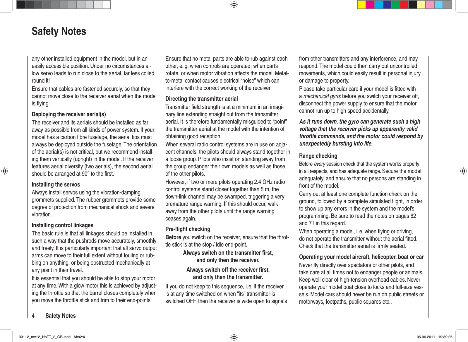 4Safety NotesSafety NotesEnsure that no metal parts are able to rub against each other, e. g. when controls are operated, when parts rotate, or when motor vibration affects the model. Metal-to-metal contact causes electrical “noise” which can interfere with the correct working of the receiver.Directing the transmitter aerialTransmitter ﬁ eld strength is at a minimum in an imagi-nary line extending straight out from the transmitter aerial. It is therefore fundamentally misguided to “point” the transmitter aerial at the model with the intention of obtaining good reception.When several radio control systems are in use on adja-cent channels, the pilots should always stand together in a loose group. Pilots who insist on standing away from the group endanger their own models as well as those of the other pilots.However, if two or more pilots operating 2.4 GHz radio control systems stand closer together than 5 m, the down-link channel may be swamped, triggering a very premature range warning. If this should occur, walk away from the other pilots until the range warning ceases again.Pre-ﬂ ight checkingBefore you switch on the receiver, ensure that the throt-tle stick is at the stop / idle end-point.Always switch on the transmitter ﬁ rst, and only then the receiver.Always switch off the receiver ﬁ rst, and only then the transmitter.If you do not keep to this sequence, i. e. if the receiver is at any time switched on when “its” transmitter is switched OFF, then the receiver is wide open to signals from other transmitters and any interference, and may respond. The model could then carry out uncontrolled movements, which could easily result in personal injury or damage to property. Please take particular care if your model is ﬁ tted with amechanical gyro: before you switch your receiver off, disconnect the power supply to ensure that the motor cannot run up to high speed accidentally.As it runs down, the gyro can generate such a high voltage that the receiver picks up apparently valid throttle commands, and the motor could respond by unexpectedly bursting into life.Range checkingBefore every session check that the system works properly in all respects, and has adequate range. Secure the model adequately, and ensure that no persons are standing in front of the model.Carry out at least one complete function check on the ground, followed by a complete simulated ﬂ ight, in order to show up any errors in the system and the model’s programming. Be sure to read the notes on pages 62 and 71 in this regard.When operating a model, i. e. when ﬂ ying or driving, do not operate the transmitter without the aerial ﬁ tted. Check that the transmitter aerial is ﬁ rmly seated.Operating your model aircraft, helicopter, boat or carNever ﬂ y directly over spectators or other pilots, and take care at all times not to endanger people or animals. Keep well clear of high-tension overhead cables. Never operate your model boat close to locks and full-size ves-sels. Model cars should never be run on public streets or motorways, footpaths, public squares etc..any other installed equipment in the model, but in an easily accessible position. Under no circumstances al-low servo leads to run close to the aerial, far less coiled round it!Ensure that cables are fastened securely, so that they cannot move close to the receiver aerial when the model is ﬂ ying.Deploying the receiver aerial(s)The receiver and its aerials should be installed as far away as possible from all kinds of power system. If your model has a carbon ﬁ bre fuselage, the aerial tips must always be deployed outside the fuselage. The orientation of the aerial(s) is not critical, but we recommend install-ing them vertically (upright) in the model. If the receiver features aerial diversity (two aerials), the second aerial should be arranged at 90° to the ﬁ rst.Installing the servosAlways install servos using the vibration-damping grommets supplied. The rubber grommets provide some degree of protection from mechanical shock and severe vibration.Installing control linkagesThe basic rule is that all linkages should be installed in such a way that the pushrods move accurately, smoothly and freely. It is particularly important that all servo output arms can move to their full extent without fouling or rub-bing on anything, or being obstructed mechanically at any point in their travel.It is essential that you should be able to stop your motor at any time. With a glow motor this is achieved by adjust-ing the throttle so that the barrel closes completely when you move the throttle stick and trim to their end-points.33112_mx12_HoTT_2_GB.indd Abs2:433112_mx12_HoTT_2_GB.indd   Abs2:406.06.2011 19:39:2506.06.2011   19:39:25
